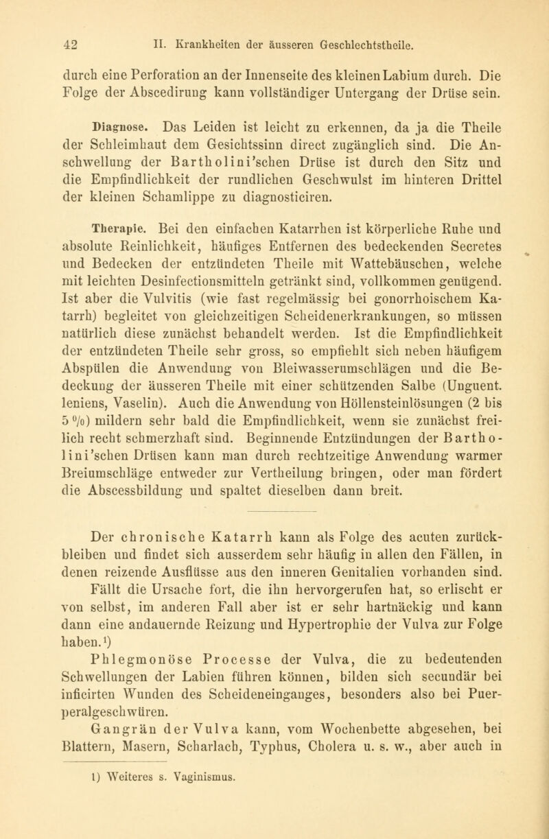 durch eine Perforation an der Innenseite des kleinenLabium durch. Die Folge der Abscedirung kann vollständiger Untergang der Drüse sein. Diagnose. Das Leiden ist leicht zu erkennen, da ja die Theile der Schleimhaut dem Gesichtssinn direct zugänglich sind. Die An- schwellung der Barthol in i'sehen Drüse ist durch den Sitz und die Empfindlichkeit der rundlichen Geschwulst im hinteren Drittel der kleinen Schamlippe zu diagnosticiren. Therapie. Bei den einfachen Katarrhen ist körperliche Ruhe und absolute Reinlichkeit, häufiges Entfernen des bedeckenden Secretes und Bedecken der entzündeten Theile mit Wattebäuschen, welche mit leichten Desinfectionsmitteln getränkt sind, vollkommen genügend. Ist aber die Vulvitis (wie fast regelmässig bei gonorrhoischem Ka- tarrh) begleitet von gleichzeitigen Scheidenerkrankungen, so müssen natürlich diese zunächst behandelt werden. Ist die Empfindlichkeit der entzündeten Theile sehr gross, so empfiehlt sich neben häufigem Abspülen die Anwendung von Bleiwasserumschlägen und die Be- deckung der äusseren Theile mit einer schützenden Salbe (Unguent. leniens, Vaselin). Auch die Anwendung von Höllensteinlösungen (2 bis 5u/o) mildern sehr bald die Empfindlichkeit, wenn sie zunächst frei- lich recht schmerzhaft sind. Beginnende Entzündungen derBartho- lini'schen Drüsen kann man durch rechtzeitige Anwendung warmer Breiumschläge entweder zur Vertheilung bringen, oder man fördert die Abscessbildung und spaltet dieselben dann breit. Der chronische Katarrh kann als Folge des acuten zurück- bleiben und findet sich ausserdem sehr häufig in allen den Fällen, in denen reizende Ausflüsse aus den inneren Genitalien vorhanden sind. Fällt die Ursache fort, die ihn hervorgerufen hat, so erlischt er von selbst, im anderen Fall aber ist er sehr hartnäckig und kann dann eine andauernde Reizung und Hypertrophie der Vulva zur Folge haben.1) Phlegmonöse Processe der Vulva, die zu bedeutenden Schwellungen der Labien führen können, bilden sich secundär bei inficirten Wunden des Scheideneingauges, besonders also bei Puer- peralgeschwüren. Gangrän der Vulva kann, vom Wochenbette abgesehen, bei Blattern, Masern, Scharlach, Typhus, Cholera u. s. w., aber auch in l) Weiteres s. Vaginismus.