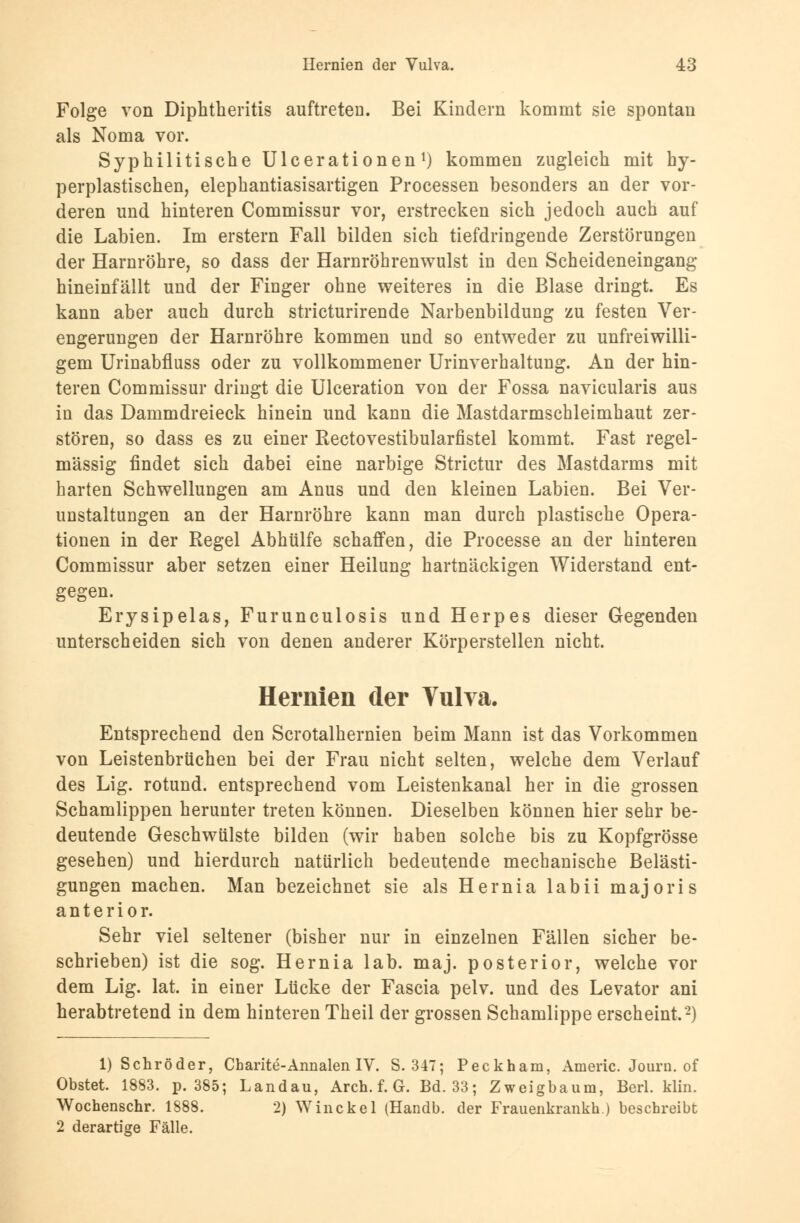 Folge von Diphtkeritis auftreten. Bei Kindern kommt sie spontan als Noma vor. Syphilitische Ulcerationen1) kommen zugleich mit hy- perplastischen, elephantiasisartigen Processen besonders an der vor- deren und hinteren Commissur vor, erstrecken sich jedoch auch auf die Labien. Im erstem Fall bilden sich tiefdringende Zerstörungen der Harnröhre, so dass der Harnröhrenwulst in den Scheideneingang hineinfällt und der Finger ohne weiteres in die Blase dringt. Es kann aber auch durch stricturirende Narbenbildung zu festen Ver- engerungen der Harnröhre kommen und so entweder zu unfreiwilli- gem Urinabfluss oder zu vollkommener Urinverhaltung. An der hin- teren Commissur dringt die Ulceration von der Fossa navicularis aus in das Dammdreieck hinein und kann die Mastdarmschleimhaut zer- stören, so dass es zu einer Rectovestibularfistel kommt. Fast regel- mässig findet sich dabei eine narbige Stricte des Mastdarms mit harten Schwellungen am Anus und den kleinen Labien. Bei Ver- unstaltungen an der Harnröhre kann man durch plastische Opera- tionen in der Regel Abhülfe schaffen, die Processe an der hinteren Commissur aber setzen einer Heilung hartnäckigen Widerstand ent- gegen. Erysipelas, Furunculosis und Herpes dieser Gegenden unterscheiden sich von denen anderer Körperstellen nicht. Hernien der Vulva. Entsprechend den Scrotalhernien beim Mann ist das Vorkommen von Leistenbrüchen bei der Frau nicht selten, welche dem Verlauf des Lig. rotund. entsprechend vom Leistenkanal her in die grossen Schamlippen herunter treten können. Dieselben können hier sehr be- deutende Geschwülste bilden (wir haben solche bis zu Kopfgrösse gesehen) und hierdurch natürlich bedeutende mechanische Belästi- gungen machen. Man bezeichnet sie als Hernia labii majoris anterior. Sehr viel seltener (bisher nur in einzelnen Fällen sicher be- schrieben) ist die sog. Hernia lab. maj. posterior, welche vor dem Lig. lat. in einer Lücke der Fascia pelv. und des Levator ani herabtretend in dem hinteren Theil der grossen Schamlippe erscheint.2) 1) Schröder, Charite-Annalen IV. S. 347; Peckham, Americ. Journ. of Obstet. 1883. p. 385; Landau, Aren. f. G. Bd. 33; Zweigbaum, Berl. klin. Wochenschr. 1888. 2) Winckel (Handb. der Frauenkrankh.) beschreibt 2 derartige Fälle.