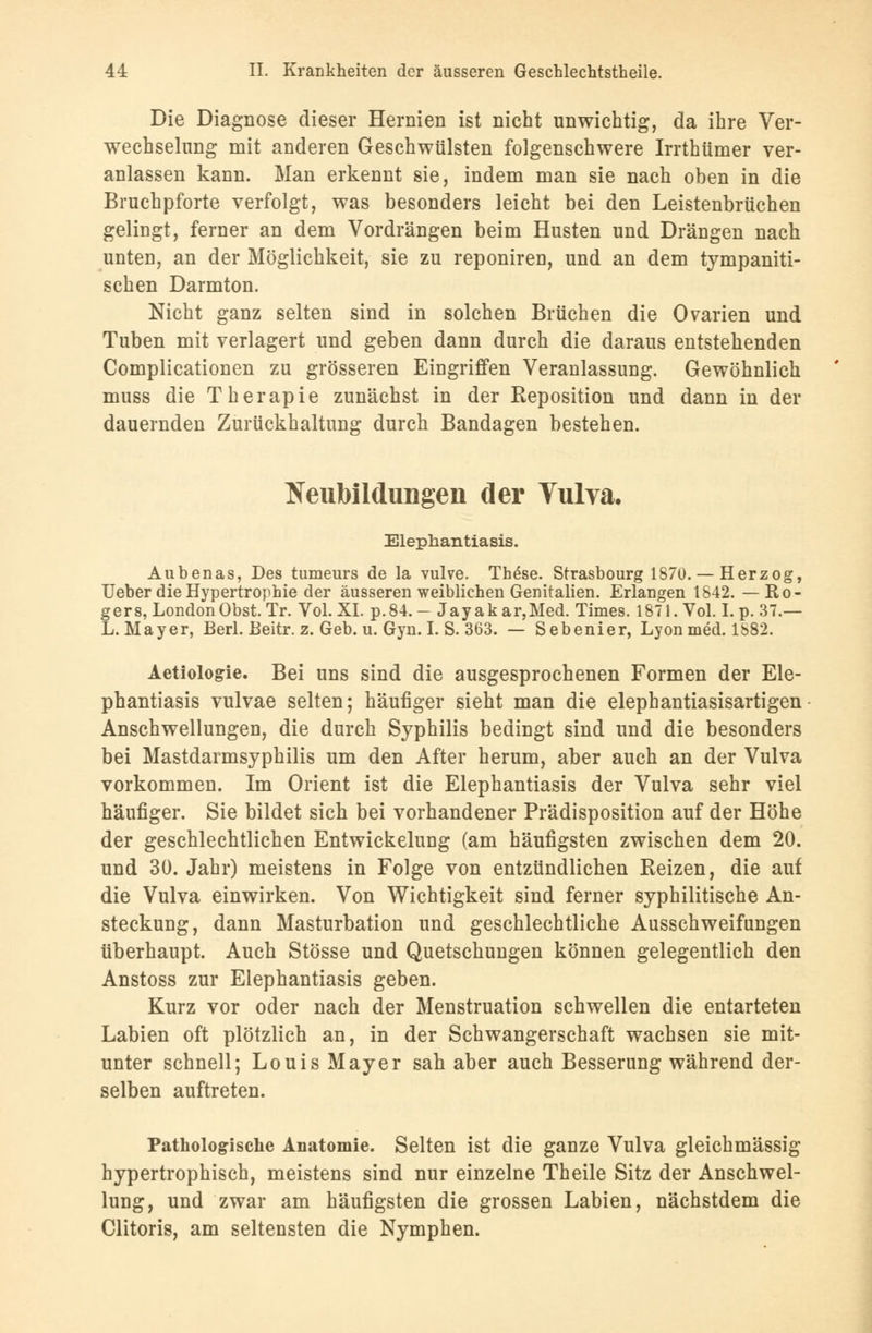 Die Diagnose dieser Hernien ist nicht unwichtig, da ihre Ver- wechselung mit anderen Geschwülsten folgenschwere Irrthümer ver- anlassen kann. Man erkennt sie, indem man sie nach oben in die Bruchpforte verfolgt, was besonders leicht bei den Leistenbrüchen gelingt, ferner an dem Vordrängen beim Husten und Drängen nach unten, an der Möglichkeit, sie zu reponiren, und an dem tympaniti- schen Darmton. Nicht ganz selten sind in solchen Brüchen die Ovarien und Tuben mit verlagert und geben dann durch die daraus entstehenden Complicationen zu grösseren Eingriffen Veranlassung. Gewöhnlich muss die Therapie zunächst in der Reposition und dann in der dauernden Zurückhaltung durch Bandagen bestehen. Neubildungen der Vulva. Elephantiasis. Aubenas, Des tumeurs de la vulve. These. Strasbourg 1870. — Herzog, Ueber die Hypertrophie der äusseren weiblichen Genitalien. Erlangen 1842. —Ro- gers, London Obst. Tr. Vol.XL p.84.- Jayakar,Med. Times. 1871. Vol. Lp. 37.— L.Mayer, Berl. Beitr. z. Geb. u. Gyn. I. S. 363. — Sebenier, Lyon med. 1882. Aetiologie. Bei uns sind die ausgesprochenen Formen der Ele- phantiasis vulvae selten; häufiger sieht man die elephantiasisartigen Anschwellungen, die durch Syphilis bedingt sind und die besonders bei Mastdarmsyphilis um den After herum, aber auch an der Vulva vorkommen. Im Orient ist die Elephantiasis der Vulva sehr viel häufiger. Sie bildet sich bei vorhandener Prädisposition auf der Höhe der geschlechtlichen Entwicklung (am häufigsten zwischen dem 20. und 30. Jahr) meistens in Folge von entzündlichen Reizen, die auf die Vulva einwirken. Von Wichtigkeit sind ferner syphilitische An- steckung, dann Masturbation und geschlechtliche Ausschweifungen überhaupt. Auch Stösse und Quetschungen können gelegentlich den Anstoss zur Elephantiasis geben. Kurz vor oder nach der Menstruation schwellen die entarteten Labien oft plötzlich an, in der Schwangerschaft wachsen sie mit- unter schnell; Louis Mayer sah aber auch Besserung während der- selben auftreten. Pathologische Anatomie. Selten ist die ganze Vulva gleichmässig hypertrophisch, meistens sind nur einzelne Theile Sitz der Anschwel- lung, und zwar am häufigsten die grossen Labien, nächstdem die Clitoris, am seltensten die Nymphen.