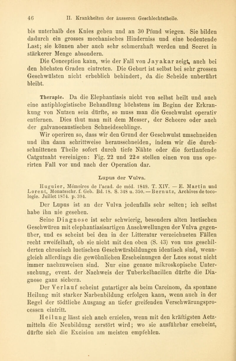 bis unterhalb des Knies geben und an 30 Pfund wiegen. Sie bilden dadurch ein grosses mechanisches Hinderniss und eine bedeutende Last; sie können aber auch sehr schmerzhaft werden und Secret in stärkerer Menge absondern. Die Conception kann, wie der Fall von Jayakar zeigt, auch bei den höchsten Graden eintreten. Die Geburt ist selbst bei sehr grossen Geschwülsten nicht erheblich behindert, da die Scheide unberührt bleibt. Therapie. Da die Elephantiasis nicht von selbst heilt und auch eine antiphlogistische Behandlung höchstens im Beginn der Erkran- kung von Nutzen sein dürfte, so muss man die Geschwulst operativ entfernen. Dies thut man mit dem Messer, der Scheere oder auch der galvanocaustischen Schneideschlinge. Wir operiren so, dass wir den Grund der Geschwulst umschneiden und ihn dann schrittweise herausschneiden, indem wir die durch- schnittenen Theile sofort durch tiefe Nähte oder die fortlaufende Catgutnaht vereinigen: Fig. 22 und 22a stellen einen von uns ope- rirten Fall vor und nach der Operation dar. Lupus der Vulva. Huguier, Memoires de l'acad. de med. 1849. T. XIV. — E. Martin und Lorent, Monatsschr. f. Geb. Bd. 18. S. 348 u. 350.—Bernutz, Archives de toco- logie. Juillet 1ST4. p. 394. Der Lupus ist an der Vulva jedenfalls sehr selten; ich selbst habe ihn nie gesehen. Seine Diagnose ist sehr schwierig, besonders alten luetischen Geschwüren mit elephantiasisartigen Anschwellungen der Vulva gegen- über, und es scheint bei den in der Litteratur verzeichneten Fällen recht zweifelhaft, ob sie nicht mit den oben (S. 43) von uns geschil- derten chronisch luetischen Geschwürsbildungen identisch sind, wenn- gleich allerdings die gewöhnlichen Erscheinungen der Lues sonst nicht immer nachzuweisen sind. Nur eine genaue mikroskopische Unter- suchung, event. der Nachweis der Tuberkelbacillen dürfte die Dia- gnose ganz sichern. Der Verlauf scheint gutartiger als beim Carcinom, da spontane Heilung mit starker Narbenbildung erfolgen kann, wenn auch in der Regel der tödtliche Ausgang an tiefer greifenden Verschwärungspro- cessen eintritt. Heilung lässt sich auch erzielen, wenn mit den kräftigsten Aetz- mitteln die Neubildung zerstört wird; wo sie ausführbar erscheint, dürfte sich die Excision am meisten empfehlen.