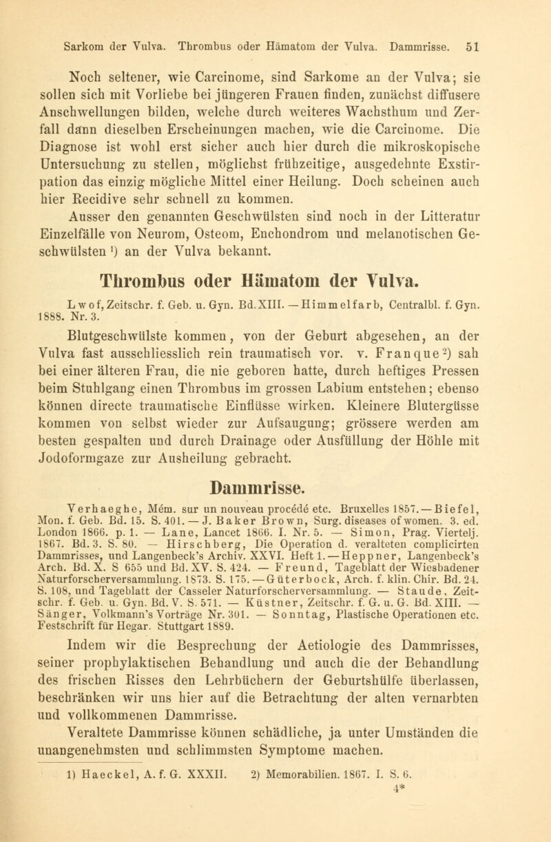 Noch seltener, wie Carcinome, sind Sarkome an der Vulva; sie sollen sich mit Vorliebe bei jüngeren Frauen finden, zunächst diffusere Anschwellungen bilden, welche durch weiteres Wachsthum und Zer- fall dann dieselben Erscheinungen machen, wie die Carcinome. Die Diagnose ist wohl erst sicher auch hier durch die mikroskopische Untersuchung zu stellen, möglichst frühzeitige, ausgedehnte Exstir- pation das einzig mögliche Mittel einer Heilung. Doch scheinen auch hier Recidive sehr schnell zu kommen. Ausser den genannten Geschwülsten sind noch in der Litteratur Einzelfälle von Neurom, Osteom, Enchondrom und melanotischen Ge- schwülsten ') an der Vulva bekannt. Thrombus oder Hämatom der Vulva. L wof,Zeitschr. f. Geb. u. Gyn. Bd.XIII. —Himmelfärb, Centralbl. f. Gyn. 1888. Nr. 3. Blutgeschwülste kommen, von der Geburt abgesehen, an der Vulva fast ausschliesslich rein traumatisch vor. v. Franque2) sah bei einer älteren Frau, die nie geboren hatte, durch heftiges Pressen beim Stuhlgang einen Thrombus im grossen Labium entstehen; ebenso können directe traumatische Einflüsse wirken. Kleinere Blutergüsse kommen von selbst wieder zur Aufsaugung; grössere werden am besten gespalten und durch Drainage oder Ausfüllung der Höhle mit Jodoformgaze zur Ausheilung gebracht. Dammrisse. Verhaeghe, Mem. sur un nouveau procede etc. Bruxelles 1857. —Biefel, Mon. f. Geb. Bd. 15. S. 401. — J.Baker Brown, Surg. diseases ofwomen. 3. ed. London 1866. p. 1. — Lane, Lancet 1866. I. Nr. 5. — Simon, Prag. Viertelj. 1867. Bd. 3. S. 80. — Hirschberg, Die Operation d. veralteten complicirten Dammrisses, und Langenbeck's Archiv. XXVI. Heft 1. — Heppner, Langenbeck's Arch. Bd. X. S 655 und Bd. XV. S. 424. — Freund, Tageblatt der Wiesbadener Naturforscherversammlung. 1873. S. 175. — Güterbock, Arch. f. klin. Chir. Bd. 24. S. 108. und Tageblatt der Casseler Naturforscherversammlung. — Staude, Zeit- schr. f. Geb. u. Gyn. Bd. V. S. 571. — Küstner, Zeitschr. f. G. u. G. Bd. XIII. — Sänger, Volkmann's Vorträge Nr. 301. — Sonntag, Plastische Operationen etc. Festschrift für Hegar. Stuttgart 1889. Indem wir die Besprechung der Aetiologie des Dammrisses, seiner prophylaktischen Behandlung und auch die der Behandlung des frischen Risses den Lehrbüchern der Geburtshülfe überlassen, beschränken wir uns hier auf die Betrachtung der alten vernarbten und vollkommenen Dammrisse. Veraltete Dammrisse können schädliche, ja unter Umständen die unangenehmsten und schlimmsten Symptome machen. 1) Haeckel, A. f. G. XXXII. 2) Memorabilien. 1867. I. S. 6. 4*