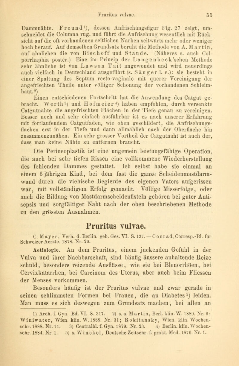 Dammnähte. Freund1), dessen Anfrisch ungsfigur Fig. 27 zeigt, um- schneidet die Columna rüg. und führt die Anfrisehung wesentlich mit Rück- sicht auf die oft vorhandenen seitlichen Narben seitwärts mehr oder weniger hoch herauf. Auf demselben Grundsatz beruht die Methode von A. Martin, auf ähnlichen die von Bise hoff und Staude. (Näheres s. auch Col- porrhaphia poster.) Eine im Princip der Langenbeck'schen Methode sehr ähnliche ist von Lawson Tait angewendet und wird neuerdings auch vielfach in Deutschland ausgeführt (s. Sänger 1. c): sie besteht in einer Spaltung des Septum recto-vaginale mit querer Vereinigung der angefrischten Theile unter völliger Schonung der vorhandenen Schleim- haut.2) Einen entschiedenen Fortschritt hat die Anwendung des Catgut ge- bracht. Werth3) und Hofmeier4) haben empfohlen, durch versenkte Catgutnähte die angefrischten Flächen in der Tiefe genau zu vereinigen. Besser noch und sehr einfach ausführbar ist es nach unserer Erfahrung mit fortlaufendem Catgutfaden, wie oben geschildert, die Anfrischungs- flächen erst in der Tiefe und dann allmählich nach der Oberfläche hin zusammenzunähen. Ein sehr grosser Vortheil der Catgutnaht ist auch der, dass man keine Nähte zu entfernen braucht. Die Perineoplastik ist eine ungemein leistungsfähige Operation, die auch bei sehr tiefen Rissen eine vollkommene Wiederherstellung des fehlenden Dammes gestattet. Ich selbst habe sie einmal an einem 6jährigen Kind, bei dem fast die ganze Scheidenmastdarm - wand durch die viehische Begierde des eigenen Vaters aufgerissen war, mit vollständigem Erfolg gemacht. Völlige Misserfolge, oder auch die Bildung von Mastdarmscheidenfisteln gehören bei guter Anti- sepsis und sorgfältiger Naht nach der oben beschriebenen Methode zu den grössten Ausnahmen. Pruritus vulvae. C. Mayer, Verh. d. Berlin, geb. Ges. VI. S. 137. — Conrad, Corresp.-Bl. für Schweizer Aerzte. 1878. Nr. 20. Aetiologie. An dem Pruritus, einem juckenden Gefühl in der Vulva und ihrer Nachbarschaft, sind häufig äussere anhaltende Heize schuld, besonders reizende Ausflüsse, wie sie bei Blenorrhöen, bei Cervixkatarrhen, bei Carcinom des Uterus, aber auch beim Fliessen der Menses vorkommen. Besonders häufig ist der Pruritus vulvae und zwar gerade in seinen schlimmsten Formen bei Frauen, die an Diabetes5) leiden. Man muss es sich deswegen zum Grundsatz machen, bei allen an 1) Aren. f. Gyn. Bd. VI. S. 317. 2) s. a. Martin, Berl. klin.W. 1889. Nr. 6; Winiwater, Wien. klin. W.1SSS. Nr. 31; Rokitansky, Wien. klin. Wochen- schr. 1888. Nr. 11. 3) Centralbl. f. Gyn. 1879. Nr. 23. 4) Berlin, klin. Wochen- schr. 188-1. Nr. 1. 5) s. Win ekel, Deutsche Zeitschr. f. prakt. Med. 1876. Nr. 1.