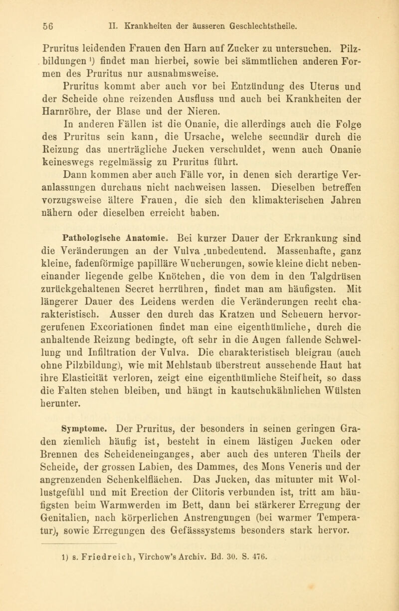 Pruritus leidenden Frauen den Harn auf Zucker zu untersuchen. Pilz- bildungen ■) findet man hierbei, sowie bei sämmtlichen anderen For- men des Pruritus nur ausnahmsweise. Pruritus kommt aber auch vor bei Entzündung des Uterus und der Scheide ohne reizenden Ausfluss und auch bei Krankheiten der Harnröhre, der Blase und der Nieren. In anderen Fällen ist die Onanie, die allerdings auch die Folge des Pruritus sein kann, die Ursache, welche secundär durch die Reizung das unerträgliche Jucken verschuldet, wenn auch Onanie keineswegs regelmässig zu Pruritus führt. Dann kommen aber auch Fälle vor, in denen sich derartige Ver- anlassungen durchaus nicht nachweisen lassen. Dieselben betreffen vorzugsweise ältere Frauen, die sich den klimakterischen Jahren nähern oder dieselben erreicht haben. Pathologische Anatomie, Bei kurzer Dauer der Erkrankung sind die Veränderungen an der Vulva ^unbedeutend. Massenhafte, ganz kleine, fadenförmige papilläre Wucherungen, sowie kleine dicht neben- einander liegende gelbe Knötchen, die von dem in den Talgdrüsen zurückgehaltenen Secret herrühren, findet man am häufigsten. Mit längerer Dauer des Leidens werden die Veränderungen recht cha- rakteristisch. Ausser den durch das Kratzen und Scheuern hervor- gerufenen Excoriationen findet man eine eigenthümliche, durch die anhaltende Reizung bedingte, oft sehr in die Augen fallende Schwel- lung und Infiltration der Vulva. Die charakteristisch bleigrau (auch ohne Pilzbildung), wie mit Mehlstaub überstreut aussehende Haut hat ihre Elasticität verloren, zeigt eine eigenthümliche Steifheit, so dass die Falten stehen bleiben, und hängt in kautschukähnlichen Wülsten herunter. Symptome. Der Pruritus, der besonders in seinen geringen Gra- den ziemlich häufig ist, besteht in einem lästigen Jucken oder Brennen des Scheideneinganges, aber auch des unteren Theils der Scheide, der grossen Labien, des Dammes, des Mons Veneris und der angrenzenden Schenkelflächen. Das Jucken, das mitunter mit Wol- lustgefühl und mit Erection der Clitoris verbunden ist, tritt am häu- figsten beim Warmwerden im Bett, dann bei stärkerer Erregung der Genitalien, nach körperlichen Anstrengungen (bei warmer Tempera- tur), sowie Erregungen des Gefässsystems besonders stark hervor. 1) s. Friedreich, Virchow's Archiv. Bd. 30. S. 476.