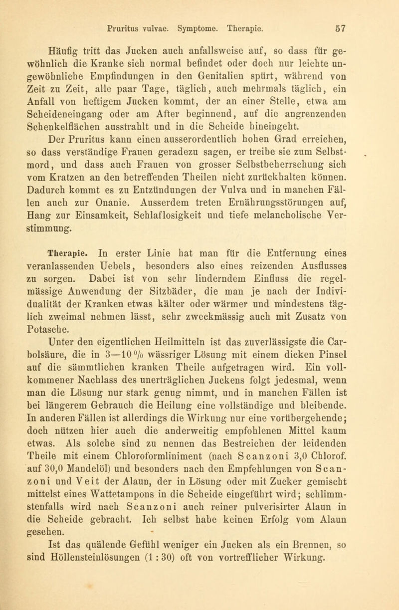 Häufig tritt das Jucken auch anfallsweise auf, so dass für ge- wöhnlich die Kranke sich normal befindet oder doch nur leichte un- gewöhnliche Empfindungen in den Genitalien spürt, während von Zeit zu Zeit, alle paar Tage, täglich, auch mehrmals täglich, ein Anfall von heftigem Jucken kommt, der an einer Stelle, etwa am Scheideneiugang oder am After beginnend, auf die angrenzenden Schenkelflächen ausstrahlt und in die Scheide hineingeht. Der Pruritus kann einen ausserordentlich hohen Grad erreichen, so dass verständige Frauen geradezu sagen, er treibe sie zum Selbst- mord, und dass auch Frauen von grosser Selbstbeherrschung sich vom Kratzen an den betreffenden Theilen nicht zurückhalten können. Dadurch kommt es zu Entzündungen der Vulva und in manchen Fäl- len auch zur Onanie. Ausserdem treten Ernährungsstörungen auf, Hang zur Einsamkeit, Schlaflosigkeit und tiefe melancholische Ver- stimmung. Therapie. In erster Linie hat man für die Entfernung eines veranlassenden Uebels, besonders also eines reizenden Ausflusses zu sorgen. Dabei ist von sehr linderndem Einfluss die regel- mässige Anwendung der Sitzbäder, die man je nach der Indivi- dualität der Kranken etwas kälter oder wärmer und mindestens täg- lich zweimal nehmen lässt, sehr zweckmässig auch mit Zusatz von Potasche. Unter den eigentlichen Heilmitteln ist das zuverlässigste die Car- bolsäure, die in 3—10% wässriger Lösung mit einem dicken Pinsel auf die sämmtlichen kranken Theile aufgetragen wird. Ein voll- kommener Nachlass des unerträglichen Juckens folgt jedesmal, wenn man die Lösung nur stark genug nimmt, und in manchen Fällen ist bei längerem Gebrauch die Heilung eine vollständige und bleibende. In anderen Fällen ist allerdings die Wirkung nur eine vorübergehende; doch nützen hier auch die anderweitig empfohlenen Mittel kaum etwas. Als solche sind zu nennen das Bestreichen der leidenden Theile mit einem Chloroformliniment (nach Scanzoni 3,0 Chlorof. auf 30,0 Mandelöl) und besonders nach den Empfehlungen von Scan- zoni und Veit der Alaun, der in Lösung oder mit Zucker gemischt mittelst eines Wattetampons in die Scheide eingeführt wird; schlimm- stenfalls wird nach Scanzoni auch reiner pulverisirter Alaun in die Scheide gebracht. Ich selbst habe keinen Erfolg vom Alaun gesehen. Ist das quälende Gefühl weniger ein Jucken als ein Brennen, so sind Höllensteinlösungen (1 : 30) oft von vortrefflicher Wirkung.