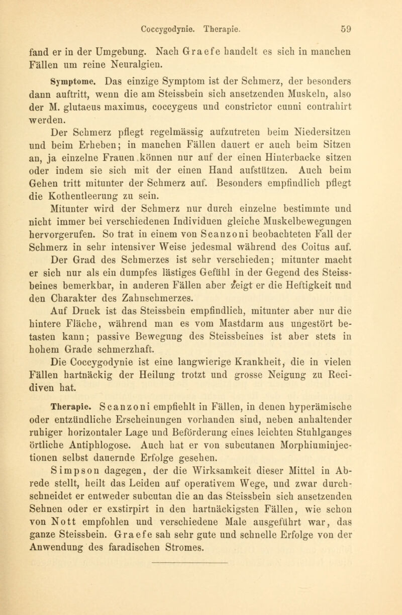 fand er in der Umgebung. Nach Graefe handelt es sich in manchen Fällen um reine Neuralgien. Symptome. Das einzige Symptom ist der Schmerz, der besonders dann auftritt, wenn die am Steissbein sich ansetzenden Muskeln, also der M. glutaeus maximus, coccygeus und constrictor cunni contrahirt werden. Der Schmerz pflegt regelmässig aufzutreten beim Niedersitzen und beim Erheben; in manchen Fällen dauert er auch beim Sitzen an, ja einzelne Frauen,können nur auf der einen Hinterbacke sitzen oder indem sie sich mit der einen Hand aufstützen. Auch beim Gehen tritt mitunter der Schmerz auf. Besonders empfindlich pflegt die Kothentleerung zu sein. Mitunter wird der Schmerz nur durch einzelne bestimmte und nicht immer bei verschiedenen Individuen gleiche Muskelbewegungen hervorgerufen. So trat in einem von Scanzoni beobachteten Fall der Schmerz in sehr intensiver Weise jedesmal während des Coitus auf. Der Grad des Schmerzes ist sehr verschieden; mitunter macht er sich nur als ein dumpfes lästiges Gefühl in der Gegend des Steiss- beines bemerkbar, in anderen Fällen aber z*eigt er die Heftigkeit und den Charakter des Zahnschmerzes. Auf Druck ist das Steissbein empfindlich, mitunter aber nur die hintere Fläche, während man es vom Mastdarm aus ungestört be- tasten kann; passive Bewegung des Steissbeines ist aber stets in hohem Grade schmerzhaft. Die Coccygodynie ist eine langwierige Krankheit, die in vielen Fällen hartnäckig der Heilung trotzt und grosse Neigung zu Reci- diven hat. Therapie. Scanzoni empfiehlt in Fällen, in denen hyperämische oder entzündliche Erscheinungen vorhanden sind, neben anhaltender ruhiger horizontaler Lage und Beförderung eines leichten Stuhlganges örtliche Antiphlogose. Auch hat er von subcutanen Morphiuminjec- tionen selbst dauernde Erfolge gesehen. Simpson dagegen, der die Wirksamkeit dieser Mittel in Ab- rede stellt, heilt das Leiden auf operativem Wege, und zwar durch- schneidet er entweder subcutan die an das Steissbein sich ansetzenden Sehnen oder er exstirpirt in den hartnäckigsten Fällen, wie schon von Nott empfohlen und verschiedene Male ausgeführt war, das ganze Steissbein. Graefe sah sehr gute und schnelle Erfolge von der Anwendung des faradischen Stromes.