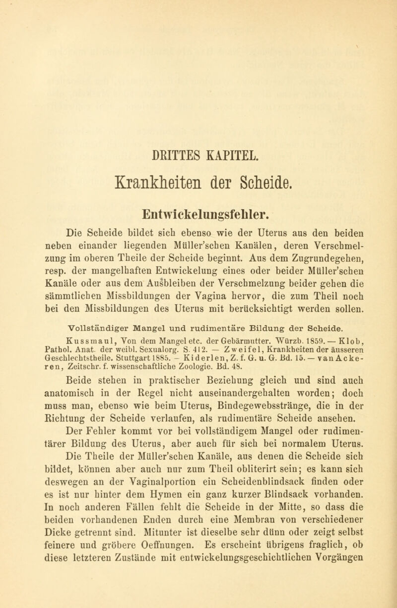 DEITTES KAPITEL. Krankheiten der Scheide. Entwickelungsfeliler. Die Scheide bildet sich ebenso wie der Uterus aus den beiden neben einander liegenden Müller'scben Kanälen, deren Verschmel- zung im oberen Theile der Scheide beginnt. Aus dem Zugrundegehen, resp. der mangelhaften Entwickelung eines oder beider Müller'schen Kanäle oder aus dem Ausbleiben der Verschmelzung beider gehen die sämmtlichen Missbildungen der Vagina hervor, die zum Theil noch bei den Missbildungen des Uterus mit berücksichtigt werden sollen. Vollständiger Mangel und rudimentäre Bildung der Scheide. Kussmaul, Von dem Mangel etc. der Gebärmutter. Würzb. 1859.— Klob, Pathol. Anat. der weibl. Sexualorg. S.4I2. — Zweifel, Krankheiten der äusseren Geschlechtsteile. Stuttgart 1885. - Kiderlen, Z. f. G. u. G. Bd. 15.—van Acke- ren, Zeitschr. f. wissenschaftliche Zoologie. Bd. 48. Beide stehen in praktischer Beziehung gleich und sind auch anatomisch in der Regel nicht auseinandergehalten worden; doch muss man, ebenso wie beim Uterus, Bindegewebsstränge, die in der Richtung der Scheide verlaufen, als rudimentäre Scheide ansehen. Der Fehler kommt vor bei vollständigem Mangel oder rudimen- tärer Bildung des Uterus, aber auch für sich bei normalem Uterus. Die Theile der Müller'schen Kanäle, aus denen die Scheide sich bildet, können aber auch nur zum Theil obliterirt sein; es kann sich deswegen an der Vaginalportion ein Scheidenblindsack rinden oder es ist nur hinter dem Hymen ein ganz kurzer Blindsack vorhanden. In noch anderen Fällen fehlt die Scheide in der Mitte, so dass die beiden vorhandenen Enden durch eine Membran von verschiedener Dicke getrennt sind. Mitunter ist dieselbe sehr dünn oder zeigt selbst feinere und gröbere Oeffnungen. Es erscheint übrigens fraglich, ob diese letzteren Zustände mit entwickelungsgeschichtlichen Vorgängen