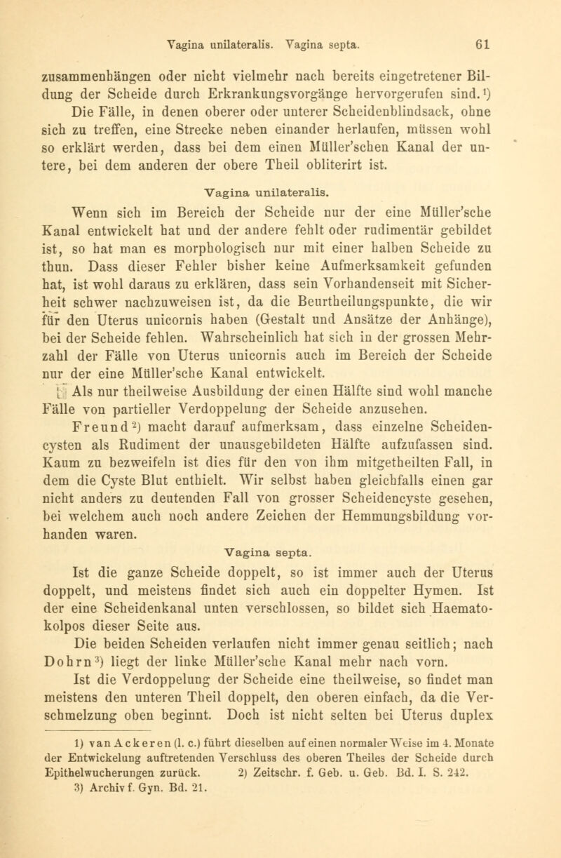 zusammenhängen oder nicht vielmehr nach bereits eingetretener Bil- dung der Scheide durch Erkrankungsvorgänge hervorgerufen sind.1) Die Fälle, in denen oberer oder unterer Scheidenblindsack, ohne sich zu treffen, eine Strecke neben einander herlaufen, müssen wohl so erklärt werden, dass bei dem einen Müller'schen Kanal der un- tere, bei dem anderen der obere Theil obliterirt ist. Vagina unilateralis. Wenn sich im Bereich der Scheide nur der eine Müller'sche Kanal entwickelt hat und der andere fehlt oder rudimentär gebildet ist, so hat man es morphologisch nur mit einer halben Scheide zu thun. Dass dieser Fehler bisher keine Aufmerksamkeit gefunden hat, ist wohl daraus zu erklären, dass sein Vorhandenseit mit Sicher- heit schwer nachzuweisen ist, da die Beurtheilungspunkte, die wir für den Uterus unicornis haben (Gestalt und Ansätze der Anhänge), bei der Scheide fehlen. Wahrscheinlich hat sich in der grossen Mehr- zahl der Fälle von Uterus unicornis auch im Bereich der Scheide nur der eine Müller'sche Kanal entwickelt. [ Als nur theilweise Ausbildung der einen Hälfte sind wohl manche Fälle von partieller Verdoppelung der Scheide anzusehen. Freund2) macht darauf aufmerksam, dass einzelne Scheiden- cysten als Rudiment der unausgebildeten Hälfte aufzufassen sind. Kaum zu bezweifeln ist dies für den von ihm mitgetheilten Fall, in dem die Cyste Blut enthielt. Wir selbst haben gleichfalls einen gar nicht anders zu deutenden Fall von grosser Scheidencyste gesehen, bei welchem auch noch andere Zeichen der Hemmungsbildung vor- handen waren. Vagina septa. Ist die ganze Scheide doppelt, so ist immer auch der Uterus doppelt, und meistens findet sich auch ein doppelter Hymen. Ist der eine Scheidenkanal unten verschlossen, so bildet sich Haemato- kolpos dieser Seite aus. Die beiden Scheiden verlaufen nicht immer genau seitlich; nach Dohrn3) liegt der linke Müller'sche Kanal mehr nach vorn. Ist die Verdoppelung der Scheide eine theilweise, so findet man meistens den unteren Theil doppelt, den oberen einfach, da die Ver- schmelzung oben beginnt. Doch ist nicht selten bei Uterus duplex 1) van Ackeren (1. c.) führt dieselben auf einen normalerweise im 4. Monate der Entwickelung auftretenden Verschluss des oberen Theiles der Scheide durch Epithelwucherungen zurück. 2) Zeitschr. f. Geb. u. Geb. Bd. I. S. 242. 3) Archiv f. Gyn. Bd. 21.