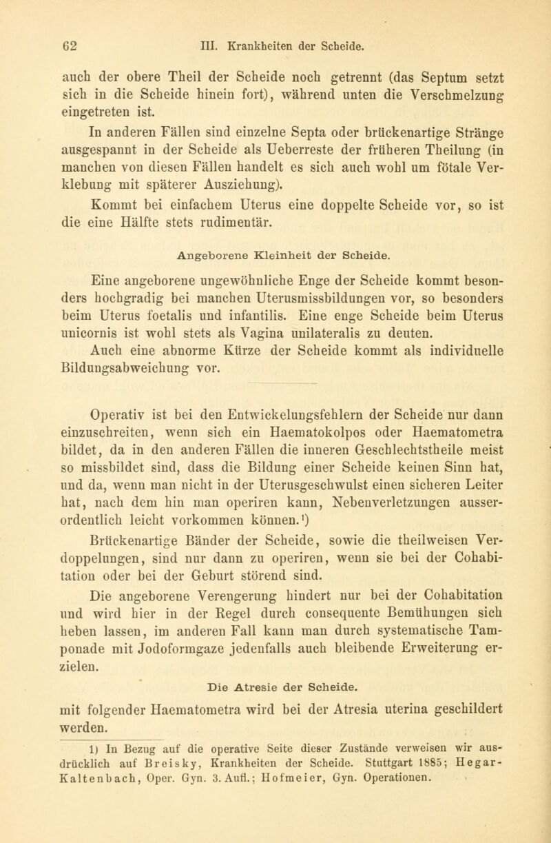 auch der obere Theil der Scheide noch getrennt (das Septum setzt sich in die Scheide hinein fort), während unten die Verschmelzung eingetreten ist. In anderen Fällen sind einzelne Septa oder brückenartige Stränge ausgespannt in der Scheide als Ueberreste der früheren Theilung (in manchen von diesen Fällen handelt es sich auch wohl um fötale Ver- klebung mit späterer Ausziehung). Kommt bei einfachem Uterus eine doppelte Scheide vor, so ist die eine Hälfte stets rudimentär. Angeborene Kleinheit der Scheide. Eine angeborene ungewöhnliche Enge der Scheide kommt beson- ders hochgradig bei manchen Uterusmissbildungen vor, so besonders beim Uterus foetalis und infantilis. Eine enge Scheide beim Uterus unicornis ist wohl stets als Vagina unilateralis zu deuten. Auch eine abnorme Kürze der Scheide kommt als individuelle Bildungsabweichung vor. Operativ ist bei den Entwickelungsfehlern der Scheide nur dann einzuschreiten, wenn sich ein Haematokolpos oder Haematometra bildet, da in den anderen Fällen die inneren Geschlechtstheile meist so missbildet sind, dass die Bildung einer Scheide keinen Sinn hat, und da, wenn man nicht in der Uterusgeschwulst einen sicheren Leiter hat, nach dem hin man operiren kann, Nebenverletzungen ausser- ordentlich leicht vorkommen können.1) Brückenartige Bänder der Scheide, sowie die theilweisen Ver- doppelungen, sind nur dann zu operiren, wenn sie bei der Cohabi- tation oder bei der Geburt störend sind. Die angeborene Verengerung hindert nur bei der Cohabitation und wird hier in der Regel durch consequente Bemühungen sich heben lassen, im anderen Fall kann man durch systematische Tam- ponade mit Jodoformgaze jedenfalls auch bleibende Erweiterung er- zielen. Die Atresie der Scheide. mit folgender Haematometra wird bei der Atresia uterina geschildert werden. 1) In Bezug auf die operative Seite dieser Zustände verweisen wir aus- drücklich auf Breisky, Krankheiten der Scheide. Stuttgart 1885; Hegar- Kaltenbach, Oper. Gyn. 3. Aufl.; Hofmeier, Gyn. Operationen.