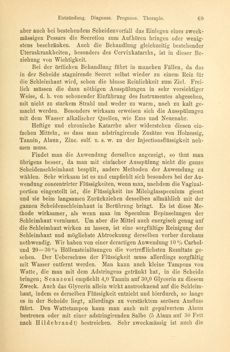 aber auch bei bestehendem Scheidenvorfall das Einlegen eines zweck- mässigen Pessars die Secretion zum Aufhören bringen oder wenig- stens beschränken. Auch die Behandlung gleichzeitig bestehender Uteruskrankheiten, besonders des Cervixkatarrhs, ist in dieser Be- ziehung von Wichtigkeit. Bei der örtlichen Behandlung führt in manchen Fällen, da das in der Scheide stagnirende Secret selbst wieder zu einem Reiz für die Schleimhaut wird, schon die blosse Reinlichkeit zum Ziel. Frei- lich müssen die dazu nöthigen Ausspülungen in sehr vorsichtiger Weise, d. h. von schonender Einführung des Instrumentes abgesehen, mit nicht zu starkem Strahl und weder zu warm, noch zu kalt ge- macht werden. Besonders wirksam erweisen sich die Ausspülungen mit dem Wasser alkalischer Quellen, wie Ems und Neuenahr. Heftige und chronische Katarrhe aber widerstehen diesen ein- fachen Mitteln, so dass man adstringirende Zusätze von Holzessig, Tannin, Alaun, Zinc. sulf. u. s. w. zu der Injectionsflüssigkeit neh- men muss. Findet man die Anwendung derselben angezeigt, so thut man übrigens besser, da man mit einfacher Ausspülung nicht die ganze Scheidenschleimhaut bespült, andere Methoden der Anwendung zu wählen. Sehr wirksam ist es und empfiehlt sich besonders bei der An- wendung concentrirter Flüssigkeiten, wenn man, nachdem die Vaginal- portion eingestellt ist, die Flüssigkeit ins Milchglasspeculum giesst und sie beim langsamen Zurückziehen desselben allmählich mit der ganzen Scheidenschleimhaut in Berührung bringt. Es ist diese Me- thode wirksamer, als wenn man im Speculum Bepinselungen der Schleimhaut vornimmt. Um aber die Mittel auch energisch genug auf die Schleimhaut wirken zu lassen, ist eine sorgfältige Reinigung der Schleimhaut und möglichste Abtrocknung derselben vorher durchaus nothwendig. Wir haben von einer derartigen Anwendung 10 °/o Carbol- und 20—30°;o Höllensteinlösungen die vortrefflichsten Resultate ge- sehen. Der Ueberschuss der Flüssigkeit muss allerdings sorgfältig mit Wasser entfernt werden. Man kann auch kleine Tampons von Watte, die man mit dem Adstringens getränkt hat, in die Scheide bringen; Scanzoni empfiehlt 4,0 Tannin auf 30,0 Glycerin zu diesem Zweck. Auch das Glycerin allein wirkt austrocknend auf die Schleim- haut, indem es derselben Flüssigkeit entzieht und hierdurch, so lange es in der Scheide liegt, allerdings zu verstärktem serösen Ausfluss führt. Den Wattetampon kann man auch mit gepulvertem Alaun bestreuen oder mit einer adstringirenden Salbe (5 Alaun auf 30 Fett nach Hildebrandt) bestreichen. Sehr zweckmässig ist auch die