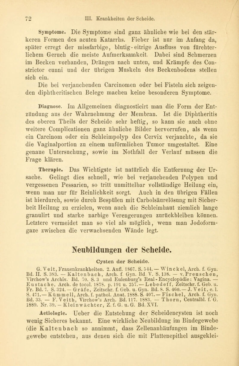 Symptome. Die Symptome sind ganz ähnliche wie bei den stär- keren Formen des acuten Katarrhs. Fieber ist nur im Anfang da, später erregt der missfarbige, blutig-eitrige Ausfluss von fürchter- lichem Geruch die meiste Aufmerksamkeit. Dabei sind Schmerzen im Becken vorhanden, Drängen nach unten, und Krämpfe des Con- strictor cunni und der übrigen Muskeln des Beckenbodens stellen sich ein. Die bei verjauchenden Carcinomen oder bei Fisteln sich zeigen- den diphtheritischen Belege machen keine besonderen Symptome. Diagnose. Im Allgemeinen diagnosticirt man die Form der Ent- zündung aus der Wahrnehmung der Membran. Ist die Diphtheritis des oberen Theils der Scheide sehr heftig, so kann sie auch ohne weitere Complicationen ganz ähnliche Bilder hervorrufen, als wenn ein Carcinom oder ein Schleimpolyp des Cervix verjauchte, da sie die Vaginalportion zu einem unförmlichen Tumor umgestaltet. Eine genaue Untersuchung, sowie im Nothfall der Verlauf müssen die Frage klären. Therapie. Das Wichtigste ist natürlich die Entfernung der Ur- sache. Gelingt dies schnell, wie bei verjauchenden Polypen und vergessenen Pessarien, so tritt unmittelbar vollständige Heilung ein, wenn man nur für Reinlichkeit sorgt. Auch in den übrigen Fällen ist hierdurch, sowie durch Bespülen mit Carbolsäurelösung mit Sicher- heit Heilung zu erzielen, wenn auch die Schleimhaut ziemlich lange granulirt und starke narbige Verengerungen zurückbleiben können. Letztere vermeidet man so viel als möglich, wenn man Jodoform- gaze zwischen die verwachsenden Wände legt. Neubildungen der Scheide. Cysten der Seheide. G.Veit, Frauenkrankheiten. 2. Aufl. 1867. S. 544. — Winckel, Arch. f. Gyn. Bd. IL S. 3S3. — Kaltenbach, Arch. f. Gyn. Bd. V. S. 138. — v.Preuschen, Virchow's Archiv. Bd. 70. S. 3 und Eulenburg's Real - Encyclopädie : Vagina.— Eustache, Arch. de tocol. 1878. p. 191 u. 257. — Lebedeif, Zeitschr. f. Geb. u. Fr. Bd. 7. S. 324.—Gräfe, Zeitschr. f. Geb. u. Gyn. Bd. 8. S. 460. —J. Veit, e. 1. S. 471.—Künimell,Arch. f. pathol. Anat. 1888. S. 407. —Fischel, Arch. f. Gyn. Bd. 33. — F. Veith, Virchow's Arch. Bd. 117. 1883. — Thorn, Centralbl. f. G. 1889. Nr. 39.-Kleinwächter, Z. f. G. u. G. Bd. XVI. Aetiologie. Ueber die Entstehung der Scheidencysten ist noch wenig Sicheres bekannt. Eine wirkliche Neubildung im Bindegewebe (die Kaltenbach so annimmt, dass Zellenanhäufungen im Binde- gewebe entstehen, aus denen sich die mit Plattenepithel ausgeklei-