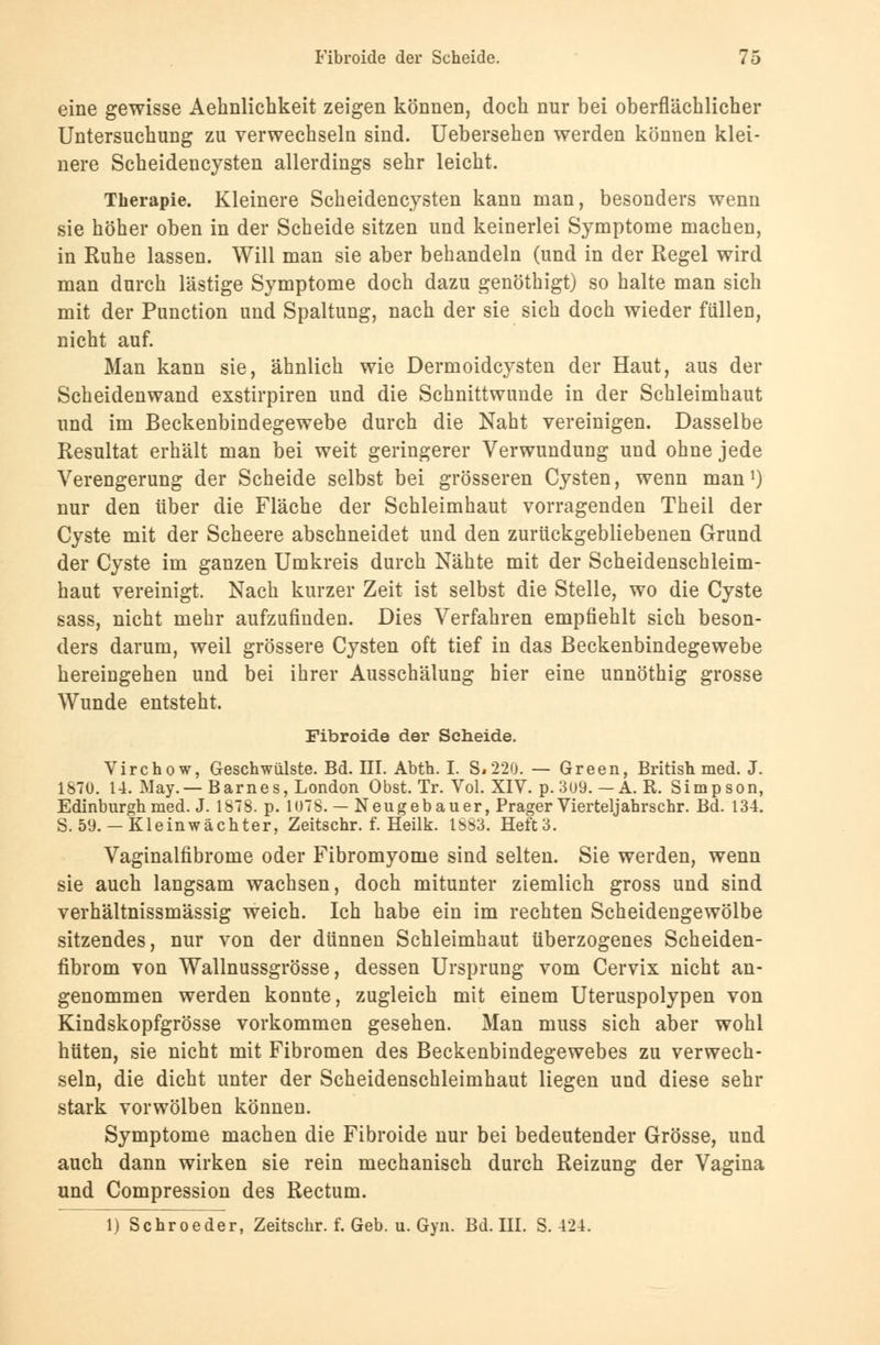 eine gewisse Aehnlichkeit zeigen können, doch nur bei oberflächlicher Untersuchung zu verwechseln sind. Uebersehen werden können klei- nere Scheidencysten allerdings sehr leicht. Therapie. Kleinere Scheidencysten kann man, besonders wenn sie höher oben in der Scheide sitzen und keinerlei Symptome machen, in Kühe lassen. Will man sie aber behandeln (und in der Regel wird man durch lästige Symptome doch dazu genöthigt) so halte man sich mit der Punction und Spaltung, nach der sie sich doch wieder füllen, nicht auf. Man kann sie, ähnlich wie Dermoidcysten der Haut, aus der Scheidenwand exstirpiren und die Schnittwunde in der Schleimhaut und im Beckenbindegewebe durch die Naht vereinigen. Dasselbe Resultat erhält man bei weit geringerer Verwundung und ohne jede Verengerung der Scheide selbst bei grösseren Cysten, wenn man1) nur den über die Fläche der Schleimhaut vorragenden Theil der Cyste mit der Scheere abschneidet und den zurückgebliebenen Grund der Cyste im ganzen Umkreis durch Nähte mit der Scheidenschleim- haut vereinigt. Nach kurzer Zeit ist selbst die Stelle, wo die Cyste sass, nicht mehr aufzufinden. Dies Verfahren empfiehlt sich beson- ders darum, weil grössere Cysten oft tief in das Beckenbindegewebe hereingehen und bei ihrer Ausschälung hier eine unnöthig grosse Wunde entsteht. Fibroide der Scheide. Virchow, Geschwülste. Bd. III. Abth. I. S.220. — Green, British med. J. 1870. 14. May.—Barnes, London Obst. Tr. Vol. XIV. p. 3ü9. — A. R. Simpson, Edinburgh med. J. 1878. p. 1078. — Neugebauer, Prager Vierteljahrschr. Bd. 134. S. 59.— Kleinwächter, Zeitschr. f. Heilk. 1S83. Heft3. Vaginalfibrome oder Fibromyome sind selten. Sie werden, wenn sie auch langsam wachsen, doch mitunter ziemlich gross und sind verhältnissmässig weich. Ich habe ein im rechten Scheidengewölbe sitzendes, nur von der dünnen Schleimhaut überzogenes Scheiden- fibrom von Wallnussgrösse, dessen Ursprung vom Cervix nicht an- genommen werden konnte, zugleich mit einem Uteruspolypen von Kindskopfgrösse vorkommen gesehen. Man niuss sich aber wohl hüten, sie nicht mit Fibromen des Beckenbindegewebes zu verwech- seln, die dicht unter der Scheidenschleimhaut liegen und diese sehr stark vorwölben können. Symptome machen die Fibroide nur bei bedeutender Grösse, und auch dann wirken sie rein mechanisch durch Reizung der Vagina und Compression des Rectum. 1) Schroeder, Zeitschr. f. Geb. u. Gyn. Bd. III. S. 424.