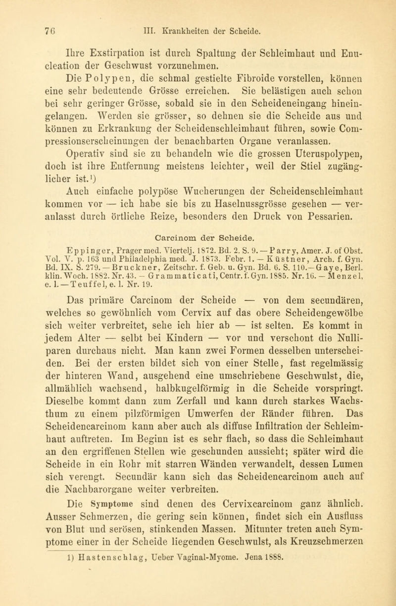 Ihre Exstirpation ist durch Spaltung der Schleimhaut und Enu- cleation der Geschwust vorzunehmen. Die Polypen, die schmal gestielte Fibroide vorstellen, können eine sehr bedeutende Grösse erreichen. Sie belästigen auch schon bei sehr geringer Grösse, sobald sie in den Scheideneingang hinein- gelangen. Werden sie grösser, so dehnen sie die Scheide aus und können zu Erkrankung der Scheidenschleimhaut führen, sowie Com- pressionserscheinungen der benachbarten Organe veranlassen. Operativ sind sie zu behandeln wie die grossen Uteruspolypen, doch ist ihre Entfernung meistens leichter, weil der Stiel zugäng- licher ist.1) Auch einfache polypöse Wucherungen der Scheidenschleimhaut kommen vor — ich habe sie bis zu Haselnussgrösse gesehen — ver- anlasst durch örtliche Reize, besonders den Druck von Pessarien. Carcinom der Seheide. Eppinger, Prager med. Viertelj. 1872. Bd. 2. S. 9. —Parry, Amer. J. of Obst. Vol. V. p. 163 und Philadelphia med. J. 1873. Febr. 1. — Küstner, Arch. f. Gyn. Bd. IX. S. 279. — Brückner, Zeitschr. f. Geb. u. Gyn. Bd. 6. S. HO.-Gaye, Berl. klin.Woch. 1882. Nr.43. - Grammaticati, Centr.i. Gyn. 1885. Nr. 16. - Menzel, e. 1. — Teuf fei, e. 1. Nr. 19. Das primäre Carcinom der Scheide — von dem secundären, welches so gewöhnlich vom Cervix auf das obere Scheidengewölbe sich weiter verbreitet, sehe ich hier ab — ist selten. Es kommt in jedem Alter — selbt bei Kindern — vor und verschont die Nulli- paren durchaus nicht. Man kann zwei Formen desselben unterschei- den. Bei der ersten bildet sich von einer Stelle, fast regelmässig der hinteren Wand, ausgehend eine umschriebene Geschwulst, die, allmählich wachsend, halbkugelförmig in die Scheide vorspringt. Dieselbe kommt dann zum Zerfall und kann durch starkes Wacbs- thum zu einem pilzförmigen Umwerfen der Ränder führen. Das Scheidencarcinom kann aber auch als diffuse Infiltration der Schleim- haut auftreten. Im Beginn ist es sehr flach, so dass die Schleimhaut an den ergriffenen Stellen wie geschunden aussieht; später wird die Scheide in ein Rohr mit starren Wänden verwandelt, dessen Lumen sich verengt. Secundär kann sich das Scheidencarcinom auch auf die Nachbarorgane weiter verbreiten. Die Symptome sind denen des Cervixcarcinom ganz ähnlich. Ausser Schmerzen, die gering sein können, findet sich ein Ausfluss von Blut und serösen, stinkenden Massen. Mitunter treten auch Sym- ptome einer in der Scheide liegenden Geschwulst, als Kreuzschmerzen 1) Hastenschlag, Ueber Vaginal-Myome. Jena 1888.