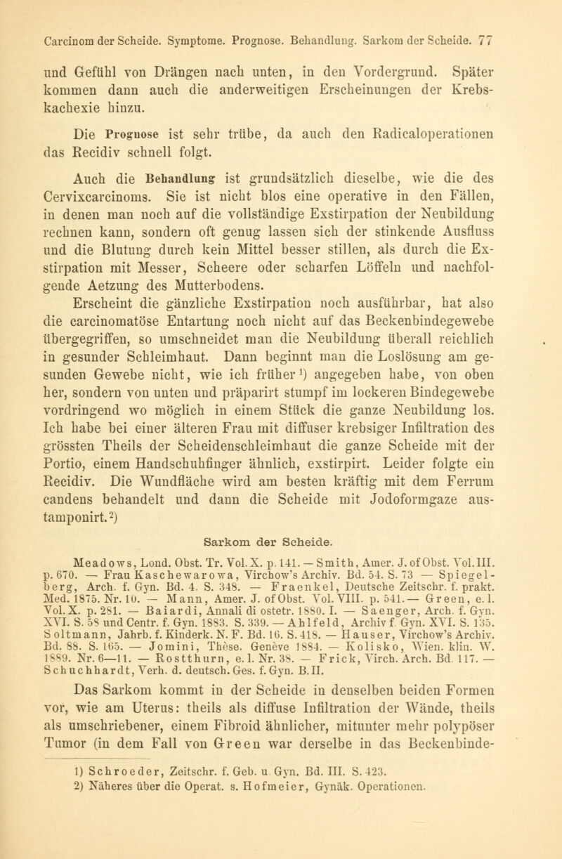 und Gefühl von Drängen nach unten, in den Vordergrund. Später kommen dann auch die anderweitigen Erscheinungen der Krebs- kachexie hinzu. Die Proguose ist sehr trübe, da auch den Radicaloperationen das Recidiv schnell folgt. Auch die Behandlung ist grundsätzlich dieselbe, wie die des Cervixcarcinoms. Sie ist nicht blos eine operative in den Fällen, in denen man noch auf die vollständige Exstirpation der Neubildung rechnen kann, sondern oft genug lassen sich der stinkende Ausfluss und die Blutung durch kein Mittel besser stillen, als durch die Ex- stirpation mit Messer, Scheere oder scharfen Löffeln und nachfol- gende Aetzung des Mutterbodens. Erscheint die gänzliche Exstirpation noch ausführbar, hat also die carcinomatöse Entartung noch nicht auf das Beckenbindegewebe übergegriffen, so umschneidet man die Neubildung überall reichlich in gesunder Schleimhaut. Dann beginnt man die Loslösung am ge- sunden Gewebe nicht, wie ich früher1) angegeben habe, von oben her, sondern von unten und präparirt stumpf im lockeren Bindegewebe vordringend wo möglich in einem Stück die ganze Neubildung los. Ich habe bei einer älteren Frau mit diffuser krebsiger Infiltration des grössten Theils der Scheidenschleimhaut die ganze Scheide mit der Portio, einem Handschuhfinger ähnlich, exstirpirt. Leider folgte ein Recidiv. Die Wundfläche wird am besten kräftig mit dem Ferrum candens behandelt und dann die Scheide mit Jodoformgaze aus- tamponirt.2) Sarkom der Scheide. Meadows,Lond. Obst. Tr. Vol.X. p. 141. -Smith, Amer. J.of Obst. Vol.III. p. 670. — Frau Kasc he war owa, Virchow's Archiv. Bd. 54. S. 3 — Spiegel- berg, Arch. f. Gyn. Bd. 4. S. 348. — Fraenkel, Deutsche Zeitschr. f. prakt. Med. 1875. Nr. 10. — Mann, Amer. J. of Obst. Vol. VIII. p. 541.— Green, e. 1. Vol.X. p. 281. — Baiardi, Annali di ostetr. 1880.1. — Saenger. Arch. f. Gvn. XVI. S. 58 und Centr. f. Gyn. 1883. S. 339. — Ahlfeld, Archiv f Gyn. XVI. S. 135. S oltmann, Jahrb. f. Kinderk. N. F. Bd. 10. S.418. — Hauser, Virchow's Archiv. Bd. 88. S. 105. — Jomini, These. Geneve 1884. — Kolisko, Wien. klin. W. 1889. Nr. 6—11. — Rostthurn, e. 1. Nr. 38. - Frick, Virch. Arch. Bd. 117.— Schuchhardt, Verh. d. deutsch. Ges. f. Gyn. B.II. Das Sarkom kommt in der Scheide in denselben beiden Formen vor, wie am Uterus: theils als diffuse Infiltration der Wände, theils als umschriebener, einem Fibroid ähnlicher, mitunter mehr polypöser Tumor (in dem Fall von Green war derselbe in das Beckenbinde- 1) Schroeder, Zeitschr. f. Geb. u. Gyn. Bd. III. S. 423. 2) Näheres über die Operat. s. Hofmeier, Gynäk. Operationen.