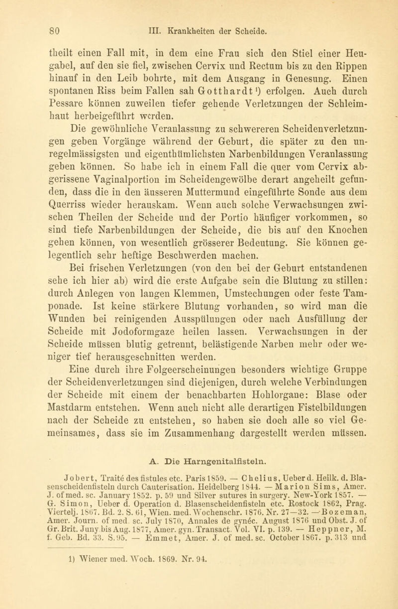 tkeilt einen Fall mit, in dem eine Frau sich den Stiel einer Heu- gabel, auf den sie fiel, zwischen Cervix und Rectum bis zu den Rippen hinauf in den Leib bohrte, mit dem Ausgang in Genesung. Einen spontanen Riss beim Fallen sah Gotthardt') erfolgen. Auch durch Pessare können zuweilen tiefer gehende Verletzungen der Schleim- haut herbeigeführt werden. Die gewöhnliche Veranlassung zu schwereren Scheidenverletzun- gen geben Vorgänge während der Geburt, die später zu den un- regelmässigsten und eigenthümlichsten Narbenbildungen Veranlassung geben können. So habe ich in einem Fall die quer vom Cervix ab- gerissene Vaginalportion im Scheidengewölbe derart angeheilt gefun- den, dass die in den äusseren Muttermund eingeführte Sonde aus dem Querriss wieder herauskam. Wenn auch solche Verwachsungen zwi- schen Theilen der Scheide und der Portio häufiger vorkommen, so sind tiefe Narbenbildungen der Scheide, die bis auf den Knochen gehen können, von wesentlich grösserer Bedeutung. Sie können ge- legentlich sehr heftige Beschwerden machen. Bei frischen Verletzungen (von den bei der Geburt entstandenen sehe ich hier ab) wird die erste Aufgabe sein die Blutung zu stillen: durch Anlegen von langen Klemmen, Umstechungen oder feste Tam- ponade. Ist keine stärkere Blutung vorhanden, so wird man die Wunden bei reinigenden Ausspülungen oder nach Ausfüllung der Scheide mit Jodoformgaze heilen lassen. Verwachsungen in der Scheide müssen blutig getrennt, belästigende Narben mehr oder we- niger tief herausgeschnitten werden. Eine durch ihre Folgeerscheinungen besonders wichtige Gruppe der Scheidenverletzungen sind diejenigen, durch welche Verbindungen der Scheide mit einem der benachbarten Hohlorgane: Blase oder Mastdarm entstehen. Wenn auch nicht alle derartigen Fistelbilduugen nach der Scheide zu entstehen, so haben sie doch alle so viel Ge- meinsames, dass sie im Zusammenhang dargestellt werden müssen. A. Die Harngenitalfisteln. Jobert, Traite des fistules etc. Paris 1859. — Chelius, Ueberd. Heilk. d. Bla- senscheidenfisteln durch Cauterisation. Heidelberg 1844. —Marion Sims, Amer. J. of med. sc. January 1852. p. 51) und Silver sutures in surgery. New-York 1857. — G. Simon, Ueber d. Operation d. Blasenscheidenfisteln etc. Rostock 1862, Prag. Viertelj. 18(37. Bd. 2. S. 61, Wien. med. Wochenschr. 1876. Nr. 27—32. —Bozeman. Amer. Journ. of med. sc. Jury 1870, Annales de gynec. August 1876 und Obst. J. of Gr.Brit. Juny bis Aug. 1877, Amer. gyn. Transact. Vol. VI. p. 139. — Heppner, M. f. Geb. Bd. 33. S.95. — Emmet, Amer. J. of med.se. October 1867. p. 313 und 1) Wiener med. AVoch. 1869. Nr. 94.