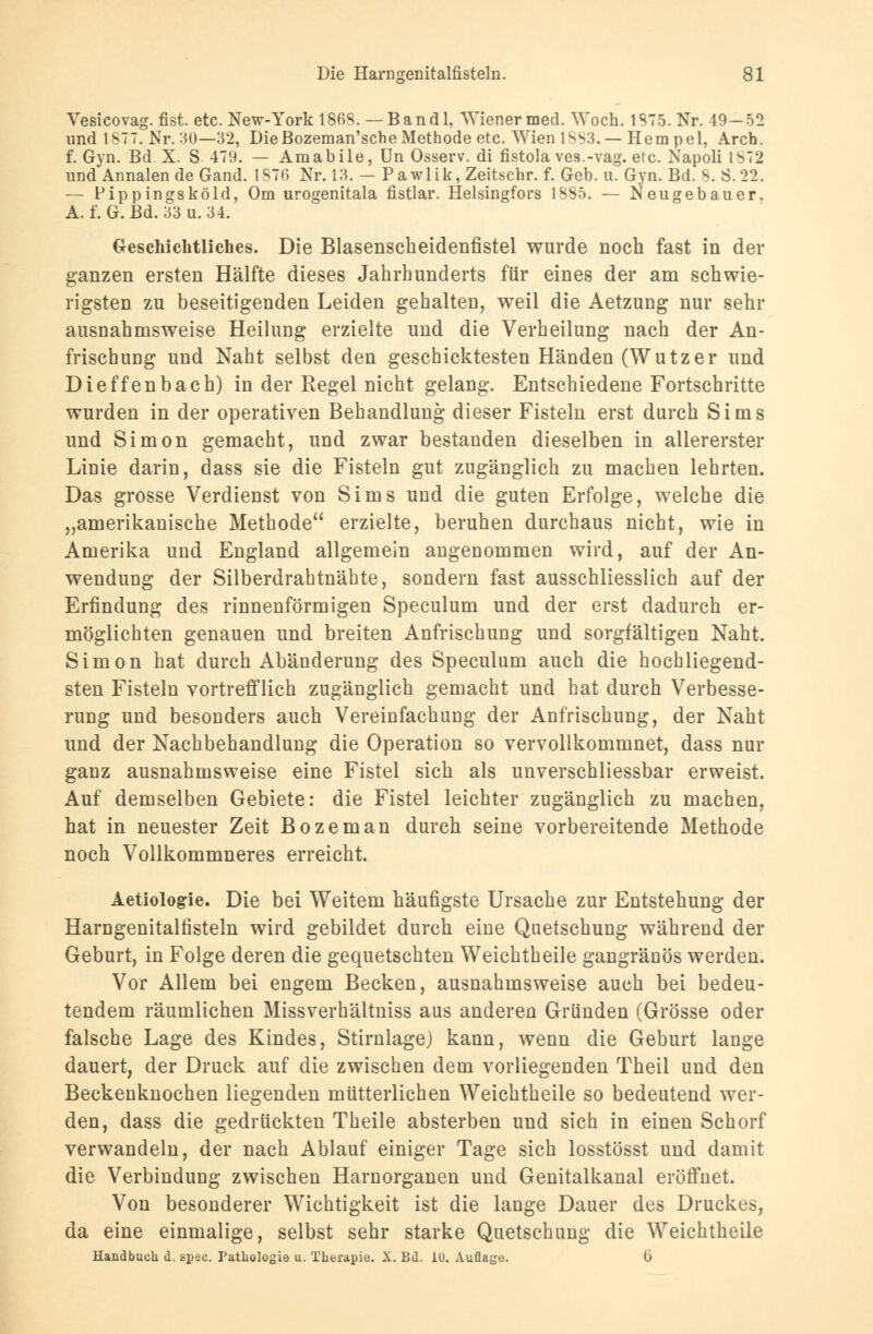 Vesicovag. fist. etc. New-York 1868. — Band 1, Wiener med. Woch. 1875. Nr. 40-52 und 1877. Nr.30—32, DieBozeman'sche Methode etc. Wien 18S3.— Hempel, Arch. f. Gyn. Bd. X. S. 479. — Amabile, Un Osserv. di fistola ves.-vag. etc. Napoli IS72 und Annalen de Gand. 1876 Nr. 13. — Pawlik, Zeitschr. f. Geb. u. Gyn. Bd. S. S.22. — Pippingsköld, Om urogenitala fistlar. Helsingfors 1885. — Neugebauer. A. f. G. Bd. 33 u. 34. Geschichtliches. Die Blasenscheidenfistel wurde noch fast in der ganzen ersten Hälfte dieses Jahrhunderts für eines der am schwie- rigsten zu beseitigenden Leiden gehalten, weil die Aetzung nur sehr ausnahmsweise Heilung erzielte und die Verheilung nach der An- frischung und Naht selbst den geschicktesten Händen (Wutzer und Dieffenbach) in der Regel nicht gelang. Entschiedene Fortschritte wurden in der operativen Behandlung dieser Fisteln erst durch Sims und Simon gemacht, und zwar bestanden dieselben in allererster Linie darin, dass sie die Fisteln gut zugänglich zu machen lehrten. Das grosse Verdienst von Sims und die guten Erfolge, welche die „amerikanische Methode erzielte, beruhen durchaus nicht, wie in Amerika und England allgemein angenommen wird, auf der An- wendung der Silberdrahtnähte, sondern fast ausschliesslich auf der Erfindung des rinnenförmigen Speculum und der erst dadurch er- möglichten genauen und breiten Anfrischung und sorgfältigen Naht. Simon hat durch Abänderung des Speculum auch die hochliegend- sten Fisteln vortrefflich zugänglich gemacht und hat durch Verbesse- rung und besonders auch Vereinfachung der Anfrischung, der Naht und der Nachbehandlung die Operation so vervollkommnet, dass nur ganz ausnahmsweise eine Fistel sich als unverschliessbar erweist. Auf demselben Gebiete: die Fistel leichter zugänglich zu machen, hat in neuester Zeit Bozeman durch seine vorbereitende Methode noch Vollkommneres erreicht. Aetiologrie. Die bei Weitem häufigste Ursache zur Entstehung der Harngenitalfisteln wird gebildet durch eine Quetschung während der Geburt, in Folge deren die gequetschten Weichtheile gangränös werden. Vor Allem bei engem Becken, ausnahmsweise auch bei bedeu- tendem räumlichen Missverhältniss aus anderen Gründen (Grösse oder falsche Lage des Kindes, Stirnlage) kann, wenn die Geburt lange dauert, der Druck auf die zwischen dem vorliegenden Theil und den Beckenknochen liegenden mütterlichen Weichtheile so bedeutend wer- den, dass die gedrückten Theile absterben und sich in einen Schorf verwandeln, der nach Ablauf einiger Tage sich losstösst und damit die Verbindung zwischen Harnorganen und Genitalkanal eröffnet. Von besonderer Wichtigkeit ist die lange Dauer des Druckes, da eine einmalige, selbst sehr starke Quetschung die Weichtheile Handbuch d. spec. Pathologie u. Therapie. X. Bd. iü. Auflage. I)