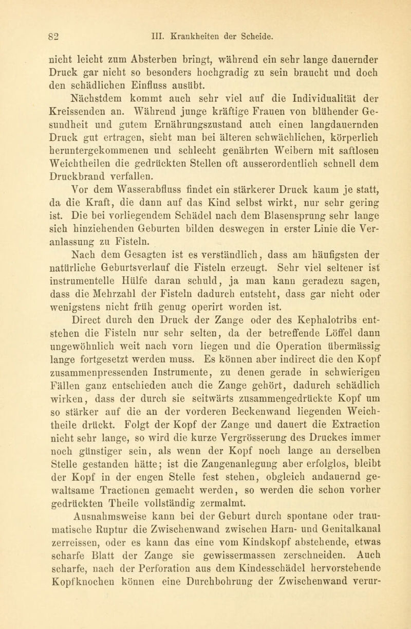 nicht leicht zum Absterben bringt, während ein sehr lange dauernder Druck gar nicht so besonders hochgradig zu sein braucht und doch den schädlichen Einfluss ausübt. Nächstdem kommt auch sehr viel auf die Individualität der Kreissenden an. Während junge kräftige Frauen von blühender Ge- sundheit und gutem Ernährungszustand auch einen langdauernden Druck gut ertragen, sieht man bei älteren schwächlichen, körperlich heruntergekommenen und schlecht genährten Weibern mit saftlosen Weichtheilen die gedrückten Stellen oft ausserordentlich schnell dem Druckbrand verfallen. Vor dem Wasserabfluss findet ein stärkerer Druck kaum je statt, da die Kraft, die dann auf das Kind selbst wirkt, nur sehr gering ist. Die bei vorliegendem Schädel nach dem Blasensprung sehr lange sich hinziehenden Geburten bilden deswegen in erster Linie die Ver- anlassung zu Fisteln. Nach dem Gesagten ist es verständlich, dass am häufigsten der natürliche Geburtsverlauf die Fisteln erzeugt. Sehr viel seltener ist instrumentelle Hülfe daran schuld, ja man kann geradezu sagen, dass die Mehrzahl der Fisteln dadurch entsteht, dass gar nicht oder wenigstens nicht früh genug operirt worden ist. Direct durch den Druck der Zange oder des Kephalotribs ent- stehen die Fisteln nur sehr selten, da der betreffende Löffel dann ungewöhnlich weit nach vorn liegen und die Operation übermässig lange fortgesetzt werden muss. Es können aber indirect die den Kopf zusammenpressenden Instrumente, zu denen gerade in schwierigen Fällen ganz entschieden auch die Zange gehört, dadurch schädlich wirken, dass der durch sie seitwärts zusammengedrückte Kopf um so stärker auf die an der vorderen Beckenwand liegenden Weich- theile drückt. Folgt der Kopf der Zange und dauert die Extraction nicht sehr lange, so wird die kurze Vergrösserung des Druckes immer noch günstiger sein, als wenn der Kopf noch lange an derselben Stelle gestanden hätte; ist die Zangenanlegung aber erfolglos, bleibt der Kopf in der engen Stelle fest stehen, obgleich andauernd ge- waltsame Tractionen gemacht werden, so werden die schon vorher gedrückten Theile vollständig zermalmt. Ausnahmsweise kann bei der Geburt durch spontane oder trau- matische Ruptur die Zwischenwand zwischen Harn- und Genitalkanal zerreissen, oder es kann das eine vom Kindskopf abstehende, etwas scharfe Blatt der Zange sie gewissermassen zerschneiden. Auch scharfe, nach der Perforation aus dem Kindesschädel hervorstehende Kopfknochen können eine Durchbohrung der Zwischenwand verur-