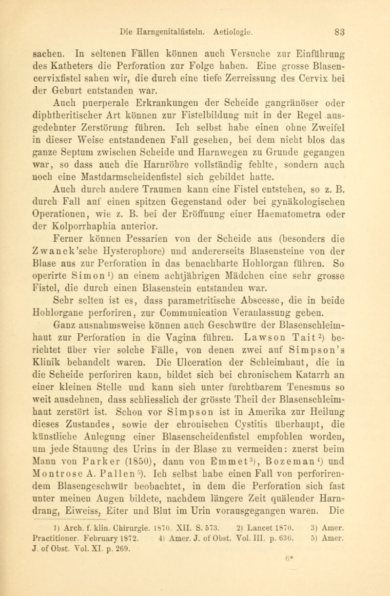 Sachen. In seltenen Fällen können auch Versuche zur Einführung des Katheters die Perforation zur Folge haben. Eine grosse Blasen- cervixfistel sahen wir, die durch eine tiefe Zerreissung des Cervix bei der Geburt entstanden war. Auch puerperale Erkrankungen der Scheide gangränöser oder diphtherischer Art können zur Fistelbildung mit in der Kegel aus- gedehnter Zerstörung führen. Ich selbst habe einen ohne Zweifel in dieser Weise entstandenen Fall gesehen, bei dem nicht blos das ganze Septum zwischen Scheide und Harnwegen zu Grunde gegangen war, so dass auch die Harnröhre vollständig fehlte, sondern auch noch eine Mastdarmscheidenfistel sich gebildet hatte. Auch durch andere Traumen kann eine Fistel entstehen, so z. B. durch Fall auf einen spitzen Gegenstand oder bei gynäkologischen Operationen, wie z. B. bei der Eröffnung einer Haematometra oder der Kolporrhaphia anterior. Ferner können Pessarien von der Scheide aus (besonders die Zwanck'sche Hysterophore) und andererseits Blasensteine von der Blase aus zur Perforation in das benachbarte Hohlorgan führen. So operirte Simon1) an einem achtjährigen Mädchen eine sehr grosse Fistel, die durch einen Blasenstein entstanden war. Sehr selten ist es, dass parametritische Abscesse, die in beide Hohlorgane perforiren, zur Communication Veranlassung geben. Ganz ausnahmsweise können auch Geschwüre der Blasenschleim- haut zur Perforation in die Vagina führen. Lawson Tait2) be- richtet über vier solche Fälle, von denen zwei auf Simpson's Klinik behandelt waren. Die Ulceration der Schleimhaut, die in die Scheide perforiren kann, bildet sich bei chronischem Katarrh an einer kleinen Stelle und kann sich unter furchtbarem Tenesmus so weit ausdehnen, dass schliesslich der grösste Theil der Blasenschleim- haut zerstört ist. Schon vor Simpson ist in Amerika zur Heilung dieses Zustandes, sowie der chronischen Cystitis überhaupt, die künstliche Anlegung einer Blasenscheidenfistel empfohlen worden, um jede Stauung des Urins in der Blase zu vermeiden: zuerst beim Mann von Parker (1850), dann von Bmmet3), Bozeman4) und Montrose A. Pallen')• Ich selbst habe einen Fall von perforiren- dem Blasengeschwür beobachtet, in dem die Perforation sich fast unter meinen Augen bildete, nachdem längere Zeit quälender Harn- drang, Eiweiss, Eiter und Blut im Urin vorausgegangen waren. Die 1) Arch. f. klin. Chirurgie. lbTu. XII. S. 573. 2) Lancet l^Tu. 3) Amer. Practitioner. February 1ST2. 4i Amer. J. of Obst. Vol. III. p. 63ti. 5) Amer. J. ofObst. Vol. XI. p. 269.