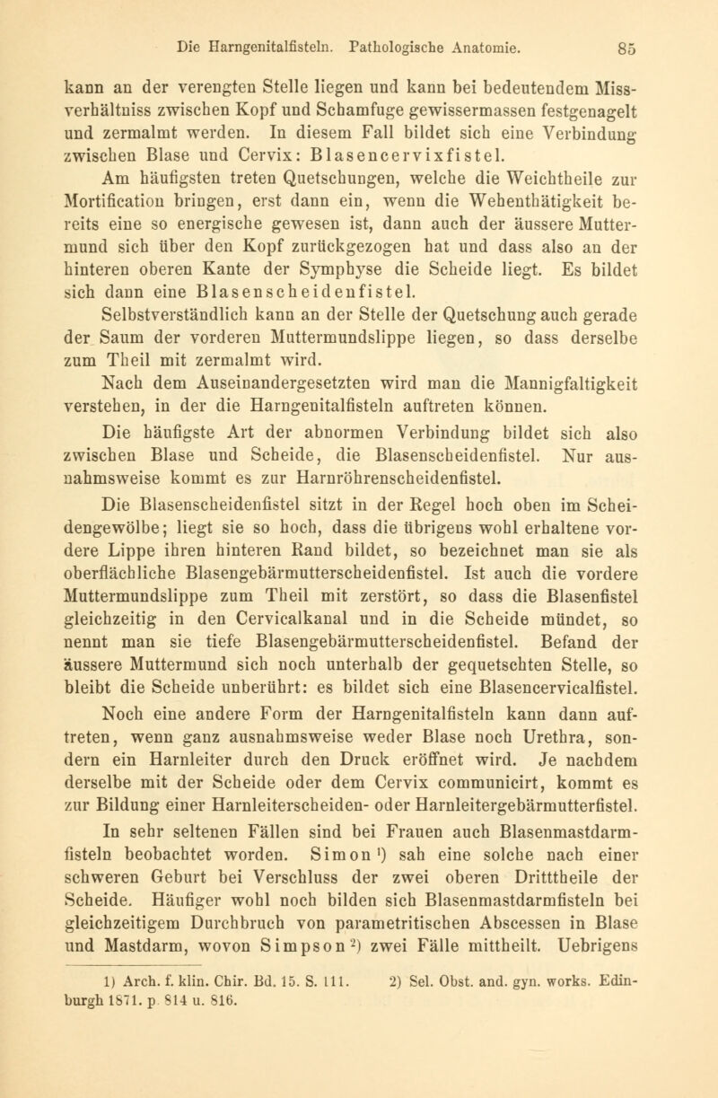 kann an der verengten Stelle liegen und kann bei bedeutendem Miss- verhältniss zwischen Kopf und Schamfuge gewissermassen festgenagelt und zermalmt werden. In diesem Fall bildet sich eine Verbindung zwischen Blase und Cervix: Blasencervixfistel. Am häufigsten treten Quetschungen, welche die Weichtheile zur Mortification bringen, erst dann ein, wenn die Wehenthätigkeit be- reits eine so energische gewesen ist, dann auch der äussere Mutter- mund sich über den Kopf zurückgezogen hat und dass also an der hinteren oberen Kante der Symphyse die Scheide liegt. Es bildet sich dann eine Blasenscheidenfistel. Selbstverständlich kanu an der Stelle der Quetschung auch gerade der Saum der vorderen Muttermundslippe liegen, so dass derselbe zum Theil mit zermalmt wird. Nach dem Auseinandergesetzten wird man die Mannigfaltigkeit verstehen, in der die Harngenitalfisteln auftreten können. Die häufigste Art der abnormen Verbindung bildet sich also zwischen Blase und Scheide, die Blasenscheidenfistel. Nur aus- nahmsweise kommt es zur Harnröhrenscheidenfistel. Die Blasenscheidenfistel sitzt in der Regel hoch oben im Schei- dengewölbe; liegt sie so hoch, dass die übrigens wohl erhaltene vor- dere Lippe ihren hinteren Rand bildet, so bezeichnet man sie als oberflächliche Blasengebärmutterscheidenfistel. Ist auch die vordere Muttermundslippe zum Theil mit zerstört, so dass die Blasenfistel gleichzeitig in den Cervicalkanal und in die Scheide mündet, so nennt man sie tiefe Blasengebärmutterscheidenfistel. Befand der äussere Muttermund sich noch unterhalb der gequetschten Stelle, so bleibt die Scheide unberührt: es bildet sich eine Blasencervicalfistel. Noch eine andere Form der Harngenitalfisteln kann dann auf- treten, wenn ganz ausnahmsweise weder Blase noch Urethra, son- dern ein Harnleiter durch den Druck eröffnet wird. Je nachdem derselbe mit der Scheide oder dem Cervix communicirt, kommt es zur Bildung einer Harnleiterscheiden- oder Harnleitergebärmutterfistel. In sehr seltenen Fällen sind bei Frauen auch Blasenmastdarm- fisteln beobachtet worden. Simon1) sah eine solche nach einer schweren Geburt bei Verschluss der zwei oberen Dritttheile der Scheide. Häufiger wohl noch bilden sich Blasenmastdarmfisteln bei gleichzeitigem Durchbruch von parametritischen Abscessen in Blase und Mastdarm, wovon Simpson'2) zwei Fälle mittheilt. Uebrigens 1) Arch. f. klin. Chir. Bd. 15. S. LH. 2) Sei. Obst. and. gyn. works. Edin- burgh 1871. p 814 u. 816.