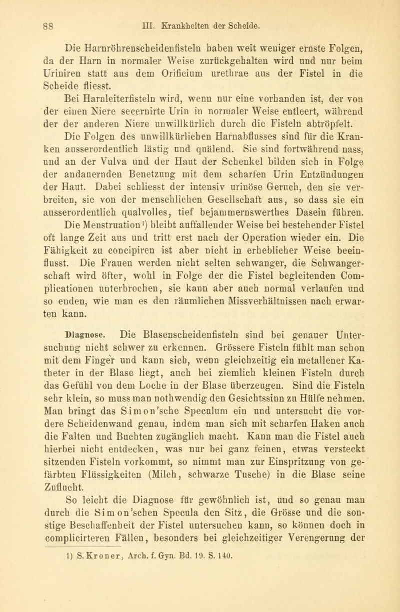 Die Harnröhrenscheidenfisteln haben weit weniger ernste Folgen, da der Harn in normaler Weise zurückgehalten wird und nur beim Uriniren statt aus dem Orificium urethrae aus der Fistel in die Scheide fliesst. Bei Harnleiterfisteln wird, wenn nur eine vorhanden ist, der von der einen Niere secernirte Urin in normaler Weise entleert, während der der anderen Niere unwillkürlich durch die Fisteln abtröpfelt. Die Folgen des unwillkürlichen Harnabflusses sind für die Kran- ken ausserordentlich lästig und quälend. Sie sind fortwährend nass, und an der Vulva und der Haut der Schenkel bilden sich in Folge der andauernden Benetzung mit dem scharfen Urin Entzündungen der Haut. Dabei schliesst der intensiv urinöse Geruch, den sie ver- breiten, sie von der menschlichen Gesellschaft aus, so dass sie ein ausserordentlich qualvolles, tief bejammernswerthes Dasein führen. Die Menstruation1) bleibt auffallender Weise bei bestehender Fistel oft lange Zeit aus und tritt erst nach der Operation wieder ein. Die Fähigkeit zu concipiren ist aber nicht in erheblicher Weise beein- flusst. Die Frauen werden nicht selten schwanger, die Schwanger- schaft wird öfter, wohl in Folge der die Fistel begleitenden Com- plicationen unterbrochen, sie kann aber auch normal verlaufen und so enden, wie man es den räumlichen Missverhältnissen nach erwar- ten kann. Diagnose. Die Blasenscheidenfisteln sind bei genauer Unter- suchung nicht schwer zu erkennen. Grössere Fisteln fühlt man schon mit dem Finger und kann sich, wenn gleichzeitig ein metallener Ka- theter in der Blase liegt, auch bei ziemlich kleinen Fisteln durch das Gefühl von dem Loche in der Blase überzeugen. Sind die Fisteln sehr klein, so muss man nothwendig den Gesichtssinn zu Hülfe nehmen. Man bringt das Simon'sche Speculum ein und untersucht die vor- dere Scheidenwand genau, indem man sich mit scharfen Haken auch die Falten und Buchten zugänglich macht. Kann man die Fistel auch hierbei nicht entdecken, was nur bei ganz feinen, etwas versteckt sitzenden Fisteln vorkommt, so nimmt man zur Einspritzung von ge- färbten Flüssigkeiten (Milch, schwarze Tusche) in die Blase seine Zuflucht. So leicht die Diagnose für gewöhnlich ist, und so genau man durch die Simon'schen Specula den Sitz, die Grösse und die son- stige Beschaffenheit der Fistel untersuchen kann, so können doch in complicirteren Fällen, besonders bei gleichzeitiger Verengerung der 1) S. Krön er, Arch. f. Gyn. Bd. 19. S. 140.