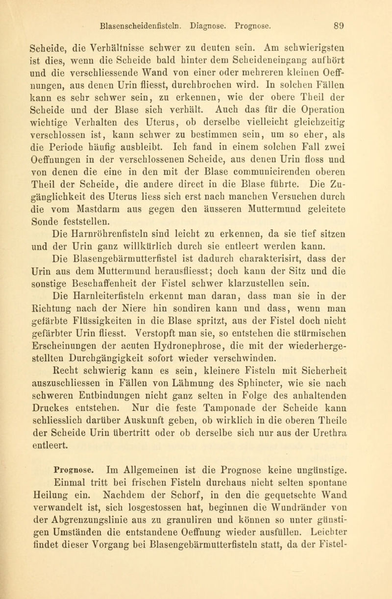 Scheide, die Verhältnisse schwer zu deuten sein. Am schwierigsten ist dies, wenn die Scheide bald hinter dem Scheideneingang aufhört und die verschliessende Wand von einer oder mehreren kleinen Oeff- nungen, aus denen Urin fliesst, durchbrochen wird. In solchen Fällen kann es sehr schwer sein, zu erkennen, wie der obere Theil der Scheide und der Blase sich verhält. Auch das für die Operation wichtige Verhalten des Uterus, ob derselbe vielleicht gleichzeitig verschlossen ist, kann schwer zu bestimmen sein, um so eher, als die Periode häufig ausbleibt. Ich fand in einem solchen Fall zwei Oeffnungen in der verschlossenen Scheide, aus denen Urin floss und von denen die eine in den mit der Blase communicirenden oberen Theil der Scheide, die andere direct in die Blase führte. Die Zu- gänglichkeit des Uterus Hess sich erst nach manchen Versuchen durch die vom Mastdarm aus gegen den äusseren Muttermund geleitete Sonde feststellen. Die Harnröhrenfisteln sind leicht zu erkennen, da sie tief sitzen und der Urin ganz willkürlich durch sie entleert werden kann. Die Blasengebärmutterfistel ist dadurch charakterisirt, dass der Urin aus dem Muttermund herausfliesst; doch kann der Sitz und die sonstige Beschaffenheit der Fistel schwer klarzustellen sein. Die Harnleiterfisteln erkennt man daran, dass man sie in der Richtung nach der Niere hin sondiren kann und dass, wenn man gefärbte Flüssigkeiten in die Blase spritzt, aus der Fistel doch nicht gefärbter Urin fliesst. Verstopft man sie, so entstehen die stürmischen Erscheinungen der acuten Hydronephrose, die mit der wiederherge- stellten Durchgängigkeit sofort wieder verschwinden. Recht schwierig kann es sein, kleinere Fisteln mit Sicherheit auszuschliessen in Fällen von Lähmung des Sphincter, wie sie nach schweren Entbindungen nicht ganz selten in Folge des anhaltenden Druckes entstehen. Nur die feste Tamponade der Scheide kann schliesslich darüber Auskunft geben, ob wirklich in die oberen Theile der Scheide Urin übertritt oder ob derselbe sich nur aus der Urethra entleert. Prognose. Im Allgemeinen ist die Prognose keine ungünstige. Einmal tritt bei frischen Fisteln durchaus nicht selten spontane Heilung ein. Nachdem der Schorf, in den die gequetschte Wand verwandelt ist, sich losgestossen hat, beginnen die Wundränder von der Abgrenzungslinie aus zu granuliren und können so unter günsti- gen Umständen die entstandene Oeffnung wieder ausfüllen. Leichter findet dieser Vorgang bei Blasengebärmutterfisteln statt, da der Fistel-