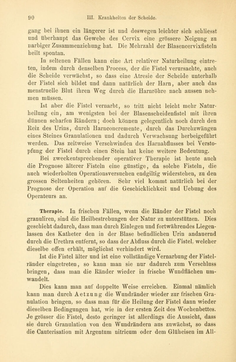 gang bei ihnen ein längerer ist und deswegen leichter sich schliefst und überhaupt das Gewebe des Cervix eine grössere Neigung zu narbiger Zusammenziehung hat. Die Mehrzahl der Blasencervixfisteln heilt spontan. In seltenen Fällen kann eine Art relativer Naturheilung eintre- ten, indem durch denselben Process, der die Fistel verursachte, auch die Scheide verwächst, so dass eine Atresie der Scheide unterhalb der Fistel sich bildet und dann natürlich der Harn, aber auch das menstruelle Blut ihren Weg durch die Harnröhre nach aussen neh- men müssen. Ist aber die Fistel vernarbt, so tritt nicht leicht mehr Natur- heilung ein, am wenigsten bei der Blasenscheidenfistel mit ihren dünnen scharfen Rändern; doch können gelegentlich noch durch den Reiz des Urins, durch Harnconcremente, durch das Durchzwängen eines Steines Granulationen und dadurch Verwachsung herbeigeführt werden. Das zeitweise Verschwinden des Harnabflusses bei Versto- pfung der Fistel durch einen Stein hat keine weitere Bedeutung. Bei zweckentsprechender operativer Therapie ist heute auch die Prognose älterer Fisteln eine günstige, da solche Fisteln, die auch wiederholten Operationsversuchen endgiltig widerstehen, zu den grossen Seltenheiten gehören. Sehr viel kommt natürlich bei der Prognose der Operation auf die Geschicklichkeit und Uebung des Operateurs an. Therapie. In frischen Fällen, wenn die Ränder der Fistel noch granuliren, sind die Heilbestrebungen der Natur zu unterstützen. Dies geschieht dadurch, dass man durch Einlegen und fortwährendes Liegen- lassen des Katheter den in der Blase befindlichen Urin andauernd durch die Urethra entfernt, so dass der Abfluss durch die Fistel, welcher dieselbe offen erhält, möglichst verhindert wird. Ist die Fistel älter und ist eine vollständige Vernarbung der Fistel- ränder eingetreten, so kann man sie nur dadurch zum Verschluss bringen, dass man die Ränder wieder in frische Wundflächen um- wandelt. Dies kann man auf doppelte Weise erreichen. Einmal nämlich kann man durch Aetzung die Wundränder wieder zur frischen Gra- nulation bringen, so dass man für die Heilung der Fistel dann wieder dieselben Bedingungen hat, wie in der ersten Zeit des Wochenbettes. Je grösser die Fistel, desto geringer ist allerdings die Aussicht, dass sie durch Granulation von den Wundrändern aus zuwächst, so dass die Cauterisation mit Argentum nitricum oder dem Glüheisen im All-