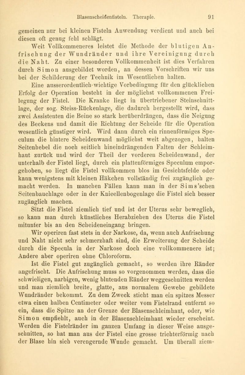 gemeinen nur bei kleinen Fisteln Anwendung verdient und auch bei diesen oft genug fehl schlägt. Weit Vollkommeneres leistet die Methode der blutigen An- frischung der Wundränder und ihre Vereinigung durch die Naht. Zu einer besonderen Vollkommenheit ist dies Verfahren durch Simon ausgebildet worden, an dessen Vorschriften wir uns bei der Schilderung der Technik im Wesentlichen halten. Eine ausserordentlich-wichtige Vorbedingung für den glücklichen Erfolg der Operation besteht in der möglichst vollkommenen Frei- legung der Fistel. Die Kranke liegt in übertriebener Steinschnitt- lage, der sog. Steiss-Rückenlage, die dadurch hergestellt wird, dass zwei Assistenten die Beine so stark herüberdrängen, dass die Neigung des Beckens und damit die Richtung der Scheide für die Operation wesentlich günstiger wird. Wird dann durch ein rinnenförmiges Spe- culum die hintere Scheidenwand möglichst weit abgezogen, halten Seitenhebel die noch seitlich hineindrängenden Falten der Schleim- haut zurück und wird der Theil der vorderen Scheidenwand, der unterhalb der Fistel liegt, durch ein plattenförmiges Speculum empor- gehoben, so liegt die Fistel vollkommen blos im Gesichtsfelde oder kann wenigstens mit kleinen Häkchen vollständig frei zugänglich ge- macht werden. In manchen Fällen kann man in der Sims'schen Seitenbauchlage oder in der Knieellenbogenlage die Fistel sich besser zugänglich machen. Sitzt die Fistel ziemlich tief und ist der Uterus sehr beweglich, so kann man durch künstliches Herabziehen des Uterus die Fistel mitunter bis an den Scheideneingang bringen. Wir operiren fast stets in der Narkose, da, wenn auch Anfrischung und Naht nicht sehr schmerzhaft sind, die Erweiterung der Scheide durch die Specula in der Narkose doch eine vollkommenere ist; Andere aber operiren ohne Chloroform. Ist die Fistel gut zugänglich gemacht, so werden ihre Ränder angefrischt. Die Anfrischung muss so vorgenommen werden, dass die schwieligen, narbigen, wenig blutenden Ränder weggeschnitten werden und man ziemlich breite, glatte, aus normalem Gewebe gebildete Wundränder bekommt. Zu dem Zweck sticht man ein spitzes Messer etwa einen halben Centimeter oder weiter vom Fistelrand entfernt so ein, dass die Spitze an der Grenze der Blasenschleimhaut, oder, wie Simon empfiehlt, auch in der Blasenschleimhaut wieder erscheint. Werden die Fistelränder im ganzen Umfang in dieser Weise ausge- schnitten, so hat man aus der Fistel eine grosse trichterförmig nach der Blase hin sich verengernde Wunde gemacht. Um überall ziem-