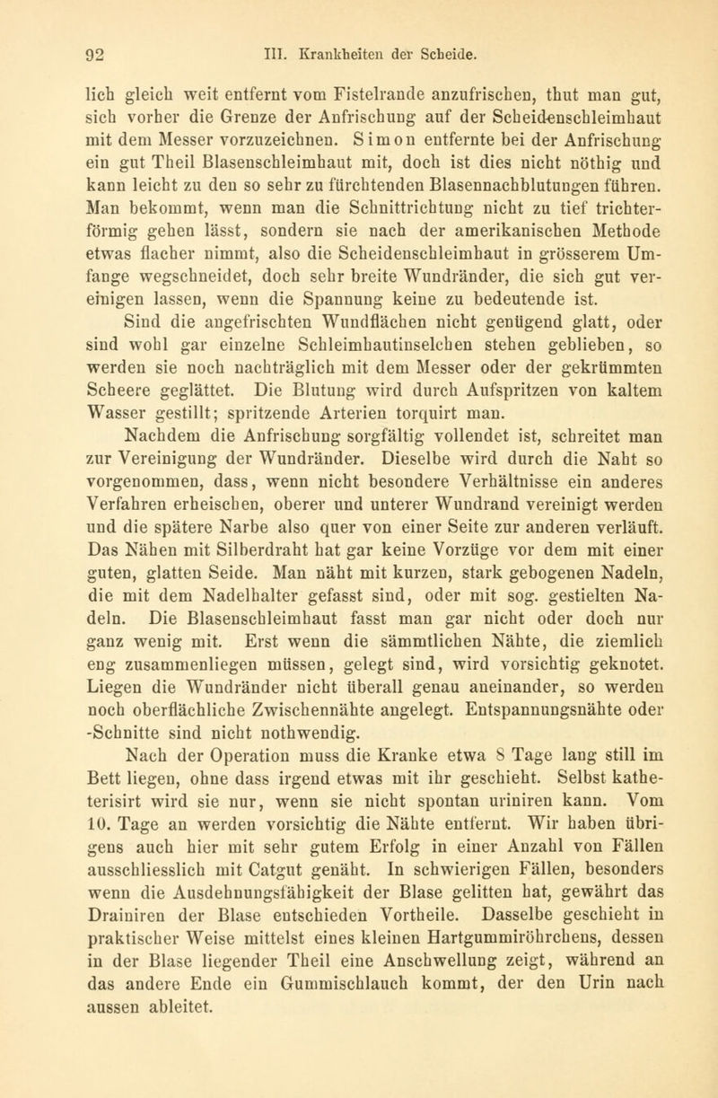 lieh gleich weit entfernt vom Fistelrande anzufrischen, thut man gut, sich vorher die Grenze der Anfrischung auf der Scheid^nscbleimhaut mit dem Messer vorzuzeichnen. Simon entfernte bei der Anfrischung ein gut Theil Blasenschleimhaut mit, doch ist dies nicht nöthig und kann leicht zu den so sehr zu fürchtenden Blasennachblutungen führen. Man bekommt, wenn man die Schnittrichtung nicht zu tief trichter- förmig gehen lässt, sondern sie nach der amerikanischen Methode etwas flacher nimmt, also die Scheidenschleimhaut in grösserem Um- fange wegschneidet, doch sehr breite Wundränder, die sich gut ver- einigen lassen, wenn die Spannung keine zu bedeutende ist. Sind die angefrischten Wundflächen nicht genügend glatt, oder sind wohl gar einzelne Schleimhautinselchen stehen geblieben, so werden sie noch nachträglich mit dem Messer oder der gekrümmten Scheere geglättet. Die Blutung wird durch Aufspritzen von kaltem Wasser gestillt; spritzende Arterien torquirt man. Nachdem die Anfrischung sorgfältig vollendet ist, schreitet man zur Vereinigung der Wundränder. Dieselbe wird durch die Naht so vorgenommen, dass, wenn nicht besondere Verhältnisse ein anderes Verfahren erheischen, oberer und unterer Wundrand vereinigt werden und die spätere Narbe also quer von einer Seite zur anderen verläuft. Das Nähen mit Silberdraht hat gar keine Vorzüge vor dem mit einer guten, glatten Seide. Man näht mit kurzen, stark gebogenen Nadeln, die mit dem Nadelhalter gefasst sind, oder mit sog. gestielten Na- deln. Die Blasenschleimhaut fasst man gar nicht oder doch nur ganz wenig mit. Erst wenn die sämmtlichen Nähte, die ziemlich eng zusammenliegen müssen, gelegt sind, wird vorsichtig geknotet. Liegen die Wundränder nicht überall genau aneinander, so werden noch oberflächliche Zwischennähte angelegt. Entspannungsnähte oder -Schnitte sind nicht nothwendig. Nach der Operation muss die Kranke etwa 8 Tage lang still im Bett liegen, ohne dass irgend etwas mit ihr geschieht. Selbst kathe- terisirt wird sie nur, wenn sie nicht spontan uriniren kann. Vom 10. Tage an werden vorsichtig die Nähte entfernt. Wir haben übri- gens auch hier mit sehr gutem Erfolg in einer Anzahl von Fällen ausschliesslich mit Catgut genäht. In schwierigen Fällen, besonders wenn die Ausdehnungsfähigkeit der Blase gelitten hat, gewährt das Drainiren der Blase entschieden Vortheile. Dasselbe geschieht in praktischer Weise mittelst eines kleinen Hartgummiröhrchens, dessen in der Blase liegender Theil eine Anschwellung zeigt, während an das andere Ende ein Gummischlauch kommt, der den Urin nach aussen ableitet.