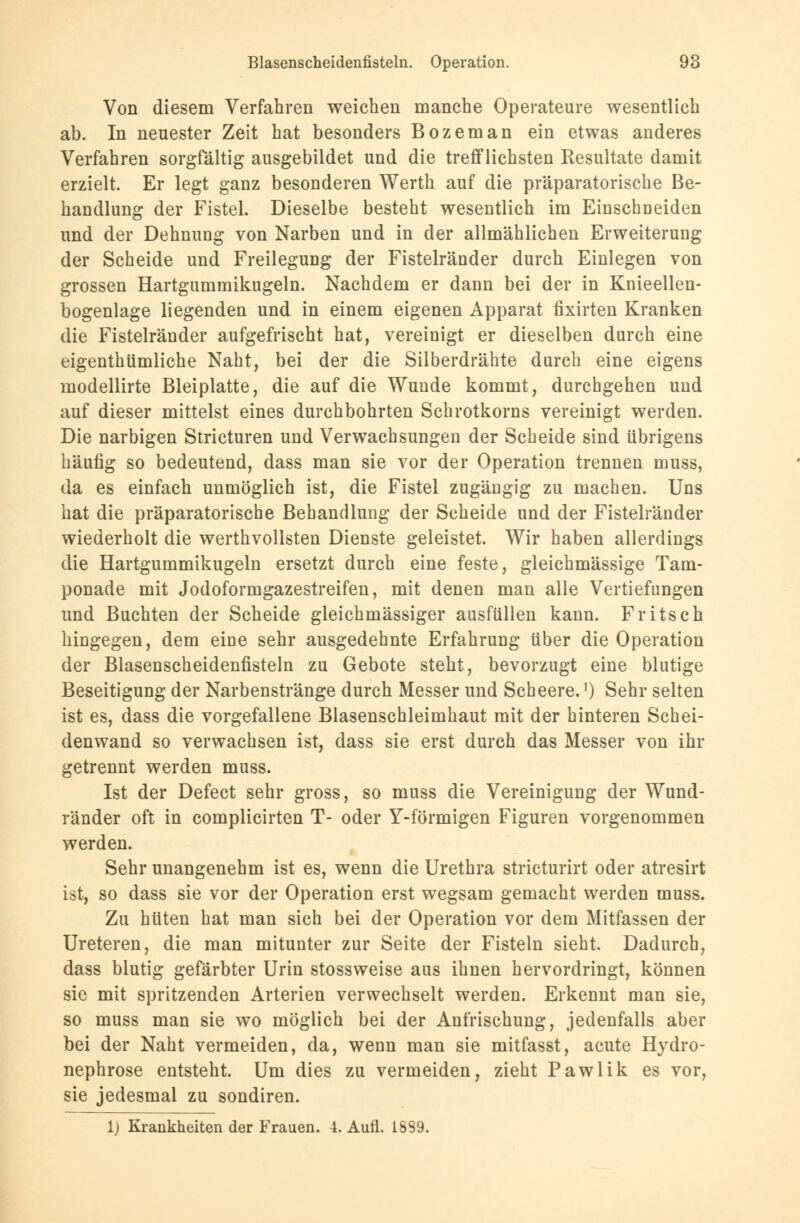 Von diesem Verfahren weichen manche Operateure wesentlich ab. In neuester Zeit hat besonders Bozeman ein etwas anderes Verfahren sorgfältig ausgebildet und die trefflichsten Resultate damit erzielt. Er legt ganz besonderen Werth auf die präparatorische Be- handlung der Fistel. Dieselbe besteht wesentlich im Einschneiden und der Dehnung von Narben und in der allmählichen Erweiterung der Scheide und Freilegung der Fistelränder durch Einlegen von grossen Hartgummikugeln. Nachdem er dann bei der in Knieellen- bogenlage liegenden und in einem eigenen Apparat fixirten Kranken die Fistelränder aufgefrischt hat, vereinigt er dieselben durch eine eigenthümliche Naht, bei der die Silberdrähte durch eine eigens modellirte Bleiplatte, die auf die Wunde kommt, durchgehen und auf dieser mittelst eines durchbohrten Schrotkorns vereinigt werden. Die narbigen Stricturen und Verwachsungen der Scheide sind übrigens häufig so bedeutend, dass man sie vor der Operation trennen muss, da es einfach unmöglich ist, die Fistel zugängig zu machen. Uns hat die präparatorische Behandlung der Scheide und der Fistelränder wiederholt die werthvollsten Dienste geleistet. Wir haben allerdings die Hartgummikugeln ersetzt durch eine feste, gleichmässige Tam- ponade mit Jodoformgazestreifen, mit denen man alle Vertiefungen und Buchten der Scheide gleichmässiger ausfüllen kann. Fritsch hingegen, dem eine sehr ausgedehnte Erfahrung über die Operation der Blasenscheidenfisteln zu Gebote steht, bevorzugt eine blutige Beseitigung der Narbenstränge durch Messer und Scheere.]) Sehr selten ist es, dass die vorgefallene Blasenschleimhaut mit der hinteren Schei- denwand so verwachsen ist, dass sie erst durch das Messer von ihr getrennt werden muss. Ist der Defect sehr gross, so muss die Vereinigung der Wund- ränder oft in complicirten T- oder Y-förmigen Figuren vorgenommen werden. Sehr unangenehm ist es, wenn die Urethra stricturirt oder atresirt ist, so dass sie vor der Operation erst wegsam gemacht werden muss. Zu hüten hat man sich bei der Operation vor dem Mitfassen der Ureteren, die man mitunter zur Seite der Fisteln sieht Dadurch, dass blutig gefärbter Urin stossweise aus ihnen hervordringt, können sie mit spritzenden Arterien verwechselt werden. Erkennt man sie, so muss man sie wo möglich bei der Anfrischung, jedenfalls aber bei der Naht vermeiden, da, wenn man sie mitfasst, acute Hydro- nephrose entsteht. Um dies zu vermeiden, zieht Pawlik es vor, sie jedesmal zu sondiren. 1) Krankheiten der Frauen. 4. Aufl. 1839.