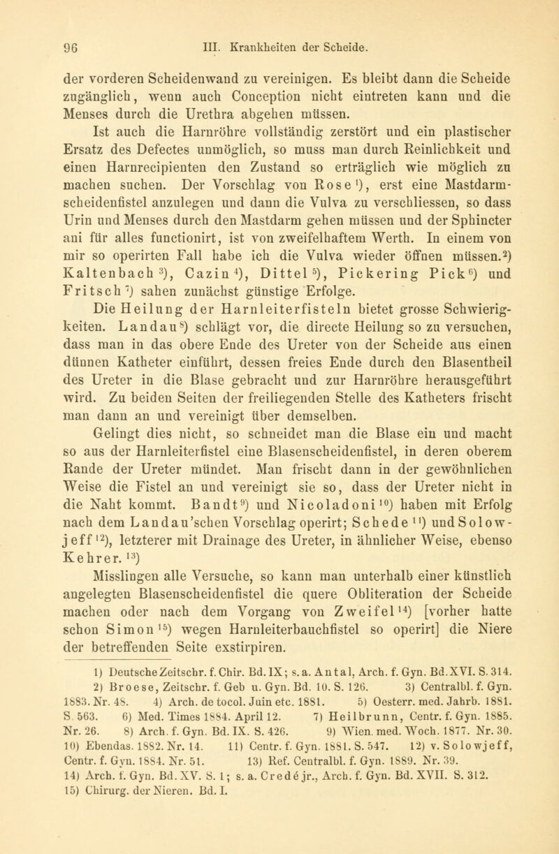 der vorderen Scheidenwand zu vereinigen. Es bleibt dann die Scheide zugänglich, wenn auch Conception nicht eintreten kann und die Menses durch die Urethra abgehen müssen. Ist auch die Harnröhre vollständig zerstört und ein plastischer Ersatz des Defectes unmöglich, so muss man durch Reinlichkeit und einen Harnrecipienten den Zustand so erträglich wie möglich zu machen suchen. Der Vorschlag von Rose1), erst eine Mastdarm- scheidenfistel anzulegen und dann die Vulva zu verschliessen, so dass Urin und Menses durch den Mastdarm gehen müssen und der Sphincter ani für alles functionirt, ist von zweifelhaftem Werth. In einem von mir so operirten Fall habe ich die Vulva wieder öffnen müssen.2) Kaltenbach 3), Cazin4), Dittel5), Pickering Pick6) und Fritsch7) sahen zunächst günstige Erfolge. Die Heilung der Harnleiterfisteln bietet grosse Schwierig- keiten. Landau8) schlägt vor, die directe Heilung so zu versuchen, dass man in das obere Ende des Ureter von der Scheide aus einen dünnen Katheter einführt, dessen freies Ende durch den Blasentheil des Ureter in die Blase gebracht und zur Harnröhre herausgeführt wird. Zu beiden Seiten der freiliegenden Stelle des Katheters frischt man dann an und vereinigt über demselben. Gelingt dies nicht, so schneidet man die Blase ein und macht so aus der Harnleiterfistel eine Blasenscheidenfistel, in deren oberem Rande der Ureter mündet. Man frischt dann in der gewöhnlichen Weise die Fistel an und vereinigt sie so, dass der Ureter nicht in die Naht kommt. Bandt9) und Nicoladoni10) haben mit Erfolg nach dem Landau 'sehen Vorschlag operirt; S c h e d e l') und S o 1 o w - Jeff12), letzterer mit Drainage des Ureter, in ähnlicher Weise, ebenso Kehrer. l3) Misslingen alle Versuche, so kann man unterhalb einer künstlich angelegten Blasenscheidenfistel die quere Obliteration der Scheide machen oder nach dem Vorgang von Zweifel14) [vorher hatte schon Simon15) wegen Harnleiterbauchfistel so operirt] die Niere der betreffenden Seite exstirpiren. 1) DeutscheZeitschr. f.Chir. Bd.IX; s.a. Antal. Arch. f. Gyn. Bd.XVI. S.314. 2) Broese, Zeitschr. f. Geb u. Gyn. Bd. 10. S. 126. 3) Centralbl. f. Gyn. 1883. Nr. 48. 4) Arch. de tocol. Juin etc. 1881. 5) Oesterr. med. Jahrb. 1881. S. 563. 6) Med. Times 1884. April 12. 7) Heilbrunn, Centr. f. Gyn. 1885. Nr. 26. 8) Arch. f. Gyn. Bd. IX. S. 426. 9) Wien. med. Woch. 1877. Nr. 30. 10) Ebendas. 1882. Nr. 14. 11) Centr. f. Gyn. 1881. S. 547. 12) v. Solo wjef f, Centr. f. Gyn. 1884. Nr. 51. 13) Ref. Centralbl. f. Gyn. 1889. Nr. 39. 14) Arch. t. Gyn. Bd. XV. S. 1; s. a. Credo jr., Arch. f. Gyn. Bd. XVII. S. 312. 15) Chirurg, der Nieren. Bd. I.