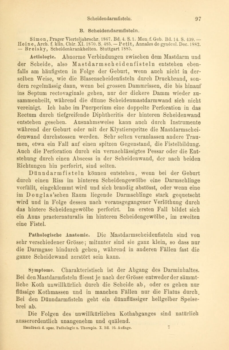 B. Scheidendarmfisteln. Simon, Prager Vierteljahrschr. 1S67. Bd. 4. 8.1. Mon.f.Geb. Bd. 14. S.439.— Heine, Arch. f. klin. Chir. XI. 1870. S. 455. — Petit, Annales de gynecol.Dec. L882. — Breisky, Scheidenkrankheiten. Stuttgart 1SS5. Aetiologie. Abnorme Verbindungen zwischen dem Mastdarm und der Scheide, also Mastdarmscheiden fisteln entstehen eben- falls am häufigsten in Folge der Geburt, wenn auch nicht in der- selben Weise, wie die Blasenscheidenfisteln durch Druckbrand, son- dern regelmässig dann, wenn bei grossen Dammrissen, die bis hinauf ins Septum rectovaginale gehen, nur der dickere Damm wieder zu- sammenheilt, während die dünne Scheidenmastdarmwand sich nicht vereinigt. Ich habe im Puerperium eine doppelte Perforation in das Rectum durch tiefgreifende Diphtheritis der hinteren Scheidenwand entstehen gesehen. Ausnahmsweise kann auch durch Instrumente während der Geburt oder mit der Klystierspritze die Mastdarmschei- denwand durchstossen werden. Sehr selten veranlassen andere Trau- men, etwa ein Fall auf einen spitzen Gegenstand, die Fistelbildung. Auch die Perforation durch ein vernachlässigtes Pessar oder die Ent- stehung durch einen Abscess in der Scheidenwand, der nach beiden Richtungen hin perforirt, sind selten. Dünndarm fisteln können entstehen, wenn bei der Geburt durch einen Riss im hinteren Scheidengewölbe eine Darmschlinge vorfällt, eingeklemmt wird und sich brandig abstösst, oder wenn eine im Douglas'schen Raum liegende Darmschlinge stark gequetscht wird und in Folge dessen nach vorausgegangener Verlöthung durch das hintere Scheidengewölbe perforirt. Im ersten Fall bildet sich ein Anus praeternaturalis im hinteren Scheidengewölbe, im zweiten eine Fistel. Pathologische Anatomie. Die Mastdarmscheidenfisteln sind von sehr verschiedener Grösse; mitunter sind sie ganz klein, so dass nur die Darmgase hindurch gehen, während in anderen Fällen fast die ganze Scheidewand zerstört sein kann. Symptome. Charakteristisch ist der Abgang des Darminhaltes. Bei den Mastdarmfisteln fliesst je nach der Grösse entweder der sämmt- liche Koth unwillkürlich durch die Scheide ab, oder es gehen nur flüssige Kothmassen und in manchen Fällen nur die Flatus durch. Bei den Dünndarmfisteln geht ein dünnflüssiger hellgelber Speise- brei ab. Die Folgen des unwillkürlichen Kothabganges sind natürlich ausserordentlich unangenehm und quälend. Handbuch d. spec. Pathologie u. Therapie. X. Bd. 10. Auflage. 7