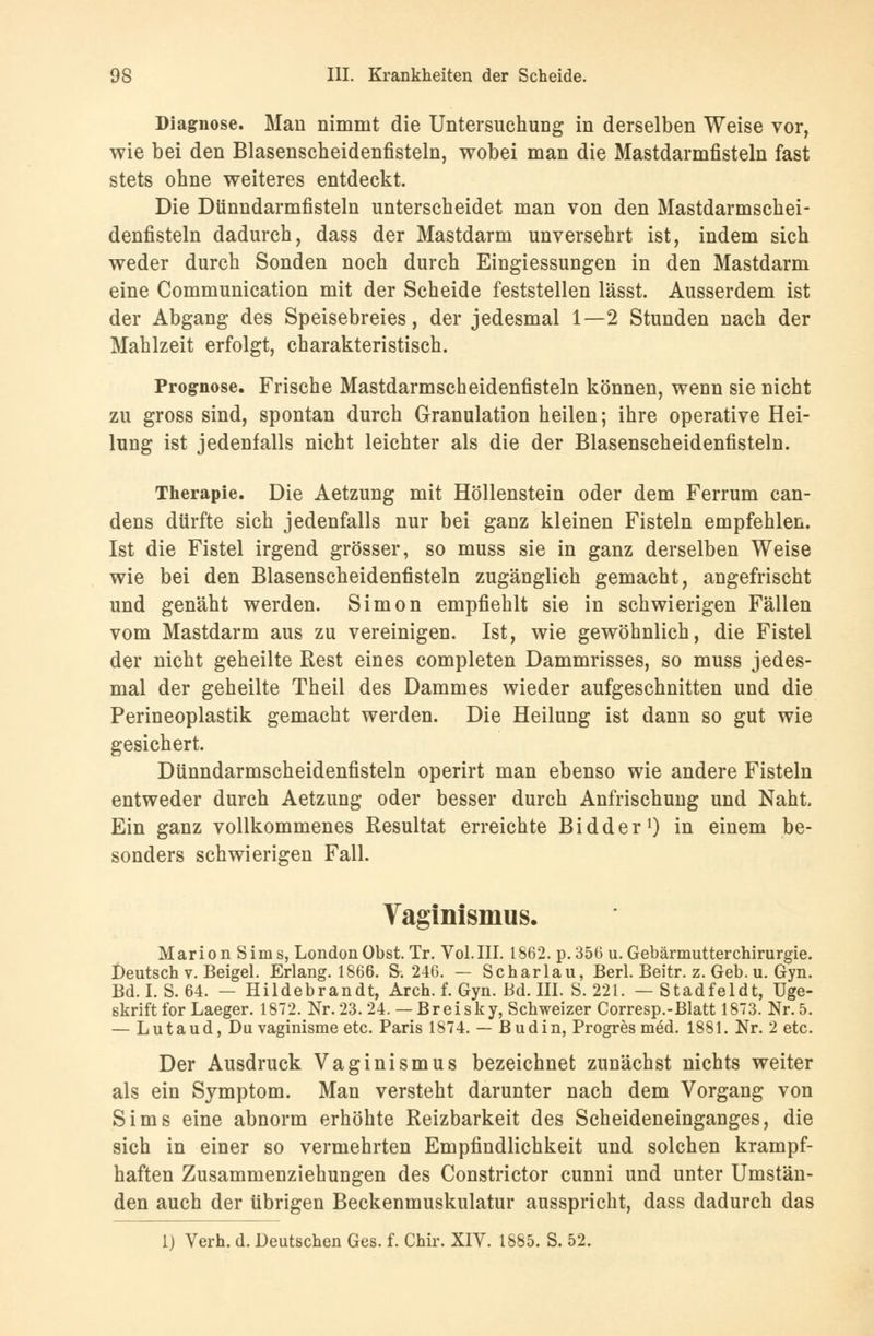 Diagnose. Man nimmt die Untersuchung in derselben Weise vor, wie bei den Blasenscheidenfisteln, wobei man die Mastdarmfisteln fast stets ohne weiteres entdeckt. Die Dünndarmfisteln unterscheidet man von den Mastdarmschei- denfisteln dadurch, dass der Mastdarm unversehrt ist, indem sich weder durch Sonden noch durch Eingiessungen in den Mastdarm eine Communication mit der Scheide feststellen lässt. Ausserdem ist der Abgang des Speisebreies, der jedesmal 1—2 Stunden nach der Mahlzeit erfolgt, charakteristisch. Prognose. Frische Mastdarmscheidenfisteln können, wenn sie nicht zu gross sind, spontan durch Granulation heilen; ihre operative Hei- lung ist jedenfalls nicht leichter als die der Blasenscheidenfisteln. Therapie. Die Aetzung mit Höllenstein oder dem Ferrum can- dens dürfte sich jedenfalls nur bei ganz kleinen Fisteln empfehlen. Ist die Fistel irgend grösser, so muss sie in ganz derselben Weise wie bei den Blasenscheidenfisteln zugänglich gemacht, angefrischt und genäht werden. Simon empfiehlt sie in schwierigen Fällen vom Mastdarm aus zu vereinigen. Ist, wie gewöhnlich, die Fistel der nicht geheilte Rest eines completen Dammrisses, so muss jedes- mal der geheilte Theil des Dammes wieder aufgeschnitten und die Perineoplastik gemacht werden. Die Heilung ist dann so gut wie gesichert. Dünndarmscheidenfisteln operirt man ebenso wie andere Fisteln entweder durch Aetzung oder besser durch Anfrischung und Naht Ein ganz vollkommenes Resultat erreichte Bidder1) in einem be- sonders schwierigen Fall. Vaginismus. Marion Sims, London Obst. Tr. Vol. III. 1862. p. 356 u. Gebärmutterchirurgie. Deutsch v. Beigel. Erlang. 1866. S. 246. — Scharlau, Berl. Beitr. z. Geb. u. Gyn. Bd. I. S. 64. — Hildebrandt, Arch. f. Gyn. Bd. III. S. 221. — Stadfeldt, Uge- skrift for Laeger. 1872. Nr.23. 24.— Breisky, Schweizer Corresp.-Blatt 1873. Nr.5. — Lutaud, Du vaginisme etc. Paris 1874. — Budin, Progres med. 1881. Nr. 2 etc. Der Ausdruck Vaginismus bezeichnet zunächst nichts weiter als ein Symptom. Man versteht darunter nach dem Vorgang von Sims eine abnorm erhöhte Reizbarkeit des Scheideneinganges, die sich in einer so vermehrten Empfindlichkeit und solchen krampf- haften Zusammenziehungen des Constrictor cunni und unter Umstän- den auch der übrigen Beckenmuskulatur ausspricht, dass dadurch das 1) Verh. d. Deutschen Ges. f. Chir. XIV. 1885. S. 52.