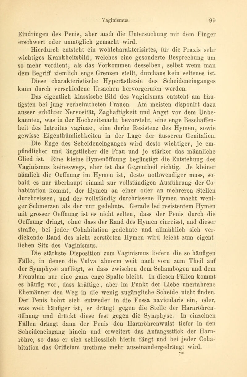Eindringen des Penis, aber auch die Untersuchung mit dem Finger erschwert oder unmöglich gemacht wird. Hierdurch entsteht ein wohlcharakterisirtes, für die Praxis sehr wichtiges Krankheitsbild, welches eine gesonderte Besprechung um so mehr verdient, als das Vorkommen desselben, selbst wenn man dem Begriff ziemlich enge Grenzen stellt, durchaus kein seltenes ist. Diese charakteristische Hyperästhesie des Scheideneinganges kann durch verschiedene Ursachen hervorgerufen werden. Das eigentlich klassische Bild des Vaginismus entsteht am häu- figsten bei jung verheiratheten Frauen. Am meisten disponirt dazu ausser erhöhter Nervosität, Zaghaftigkeit und Angst vor dem Unbe- kannten, was in der Hochzeitsnacht bevorsteht, eine enge Beschaffen- heit des Introitus vaginae, eine derbe Resistenz des Hymen, sowie gewisse Eigenthümlichkeiten in der Lage der äusseren Genitalien. Die Enge des Scheideneinganges wird desto wichtiger, je em- pfindlicher und ängstlicher die Frau und je stärker das männliche Glied ist. Eine kleine Hymenöffnung begünstigt die Entstehung des Vaginismus keineswegs, eher ist das Gegentheil richtig. Je kleiner nämlich die Oeffnung im Hymen ist, desto notwendiger muss, so- bald es nur überhaupt einmal zur vollständigen Ausführung der Co- habitation kommt, der Hymen an einer oder an mehreren Stellen durchreissen, und der vollständig durchrissene Hymen macht weni- ger Schmerzen als der nur gedehnte. Gerade bei resistentem Hymen mit grosser Oeffnung ist es nicht selten, dass der Penis durch die Oeffnung dringt, ohne dass der Rand des Hymen einreisst, und dieser straffe, bei jeder Cohabitation gedehnte und allmählich sich ver- dickende Rand des nicht zerstörten Hymen wird leicht zum eigent- lichen Sitz des Vaginismus. Die stärkste Disposition zum Vaginismus liefern die so häufigen Fälle, in denen die Vulva abnorm weit nach vorn zum Theil auf der Symphyse aufliegt, so dass zwischen dem Schambogen und dem Frenulum nur eine ganz enge Spalte bleibt. In diesen Fällen kommt es häufig vor, dass kräftige, aber im Punkt der Liebe unerfahrene Ehemänner den Weg in die wenig zugängliche Scheide nicht finden. Der Penis bohrt sich entweder in die Fossa navicularis ein, oder, was weit häufiger ist, er drängt gegen die Stelle der Harnröhren- öffnung und drückt diese fest gegen die Symphyse. In einzelnen Fällen drängt dann der Penis den Harnröhrenwulst tiefer in den Scheideneingang hinein und erweitert das Anfangsstück der Harn- röhre, so dass er sich schliesslich hierin fängt und bei jeder Coha- bitation das Orificium urethrae mehr auseinandergedrängt wird.