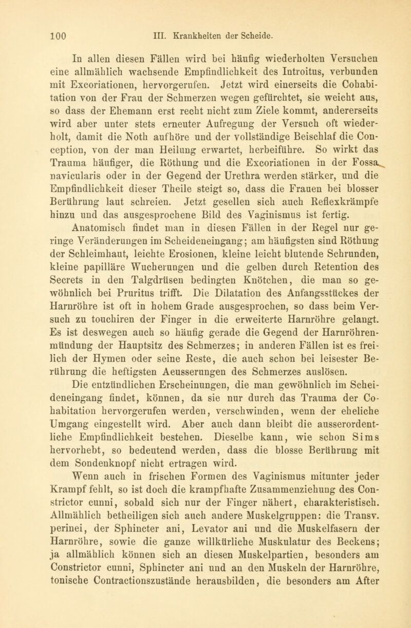 In allen diesen Fällen wird bei häufig wiederholten Versuchen eine allmählich wachsende Empfindlichkeit des Introitus, verbunden mit Excoriationen, hervorgerufen. Jetzt wird einerseits die Cohabi- tation von der Frau der Schmerzen wegen gefürchtet, sie weicht aus, so dass der Ehemann erst recht nicht zum Ziele kommt, andererseits wird aber unter stets erneuter Aufregung der Versuch oft wieder- holt, damit die Noth aufhöre und der vollständige Beischlaf die Con- ception, von der man Heilung erwartet, herbeiführe. So wirkt das Trauma häufiger, die Röthung und die Excoriationen in der Fossa. navicularis oder in der Gegend der Urethra werden stärker, und die Empfindlichkeit dieser Theile steigt so, dass die Frauen bei blosser Berührung laut schreien. Jetzt gesellen sich auch Reflexkrämpfe hinzu und das ausgesprochene Bild des Vaginismus ist fertig. Anatomisch findet man in diesen Fällen in der Regel nur ge- ringe Veränderungen im Scheideneingang; am häufigsten sind Röthung der Schleimhaut, leichte Erosionen, kleine leicht blutende Schrunden, kleine papilläre Wucherungen und die gelben durch Retention des Secrets in den Talgdrüsen bedingten Knötchen, die man so ge- wöhnlich bei Pruritus trifft. Die Dilatation des Anfangsstückes der Harnröhre ist oft in hohem Grade ausgesprochen, so dass beim Ver- such zu touchiren der Finger in die erweiterte Harnröhre gelangt. Es ist deswegen auch so häufig gerade die Gegend der Harnröhren- mtindung der Hauptsitz des Schmerzes; in anderen Fällen ist es frei- lich der Hymen oder seine Reste, die auch schon bei leisester Be- rührung die heftigsten Aeusserungen des Schmerzes auslösen. Die entzündlichen Erscheinungen, die man gewöhnlich im Schei- deneingang findet, können, da sie nur durch das Trauma der Co- habitation hervorgerufen werden, verschwinden, wenn der eheliche Umgang eingestellt wird. Aber auch dann bleibt die ausserordent- liche Empfindlichkeit bestehen. Dieselbe kann, wie schon Sims hervorhebt, so bedeutend werden, dass die blosse Berührung mit dem Sondenknopf nicht ertragen wird. Wenn auch in frischen Formen des Vaginismus mitunter jeder Krampf fehlt, so ist doch die krampfhafte Zusammenziehung des Con- strictor cunni, sobald sich nur der Finger nähert, charakteristisch. Allmählich betheiligen sich auch andere Muskelgruppen: die Transv. perinei, der Sphincter ani, Levator ani und die Muskelfasern der Harnröhre, sowie die ganze willkürliche Muskulatur des Beckens; ja allmählich können sich an diesen Muskelpartien, besonders am Constrictor cunni, Sphincter ani und an den Muskeln der Harnröhre, tonische Contractionszustände herausbilden, die besonders am After