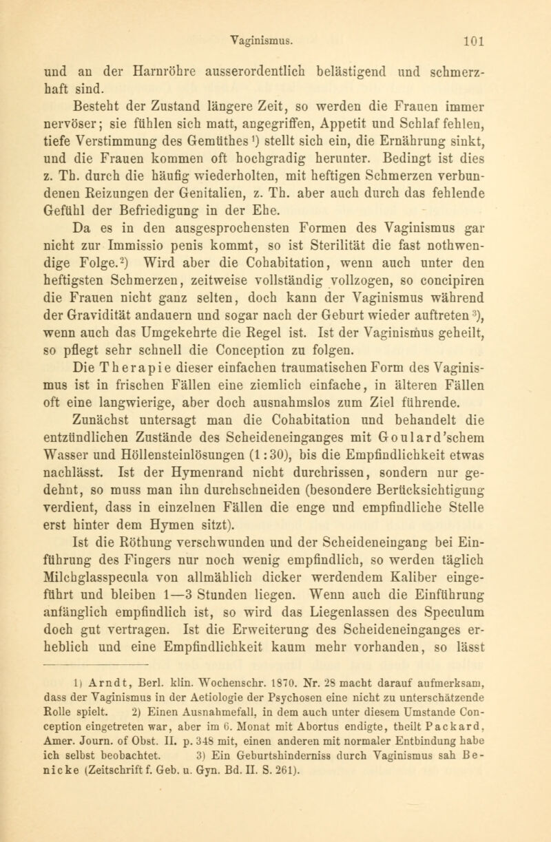 und an der Harnröhre ausserordentlich belästigend und schmerz- haft sind. Besteht der Zustand längere Zeit, so werden die Frauen immer nervöser; sie fühlen sich matt, angegriffen, Appetit und Schlaf fehlen, tiefe Verstimmung des Gemtithes *) stellt sich ein, die Ernährung sinkt, und die Frauen kommen oft hochgradig herunter. Bedingt ist dies z. Th. durch die häufig wiederholten, mit heftigen Schmerzen verbun- denen Heizungen der Genitalien, z. Th. aber auch durch das fehlende Gefühl der Befriedigung in der Ehe. Da es in den ausgesprochensten Formen des Vaginismus gar nicht zur Immissio penis kommt, so ist Sterilität die fast notwen- dige Folge.2) Wird aber die Cohabitation, wenn auch unter den heftigsten Schmerzen, zeitweise vollständig vollzogen, so concipiren die Frauen nicht ganz selten, doch kann der Vaginismus während der Gravidität andauern und sogar nach der Geburt wieder auftreten3), wenn auch das Umgekehrte die Regel ist. Ist der Vaginismus geheilt, so pflegt sehr schnell die Conception zu folgen. Die Therapie dieser einfachen traumatischen Form des Vaginis- mus ist in frischen Fällen eine ziemlich einfache, in älteren Fällen oft eine langwierige, aber doch ausnahmslos zum Ziel führende. Zunächst untersagt man die Cohabitation und behandelt die entzündlichen Zustände des Scheideneinganges mit Goulard'schem Wasser und Höllensteinlösungen (1: 30), bis die Empfindlichkeit etwas nachlässt. Ist der Hymenrand nicht durchrissen, sondern nur ge- dehnt, so muss man ihn durchschneiden (besondere Berücksichtigung verdient, dass in einzelnen Fällen die enge und empfindliche Stelle erst hinter dem Hymen sitzt). Ist die Röthung verschwunden und der Scheideneingang bei Ein- führung des Fingers nur noch wenig empfindlich, so werden täglich Milchglasspecula von allmählich dicker werdendem Kaliber einge- führt und bleiben 1—3 Stunden liegen. Wenn auch die Einführung anfänglich empfindlich ist, so wird das Liegenlassen des Speculum doch gut vertragen. Ist die Erweiterung des Scheideneinganges er- heblich und eine Empfindlichkeit kaum mehr vorhanden, so lässt 1) Arndt, Berl. klin. Wochenschr. 1870. Nr. 28 macht darauf aufmerksam, dass der Vaginismus in der Aetiologie der Psychosen eine nicht zu unterschätzende Rolle spielt. 2) Einen Ausnahmefall, in dem auch unter diesem Umstände Con- ception eingetreten war, aber im 6. Monat mit Abortus endigte, theilt Packard, Amer. Journ. of Obst. II. p. 348 mit, einen anderen mit normaler Entbindung habe ich selbst beobachtet. 3) Ein Geburtshinderniss durch Vaginismus sah Be- nicke (Zeitschrift f. Geb. u. Gyn. Bd. IL S. 261).