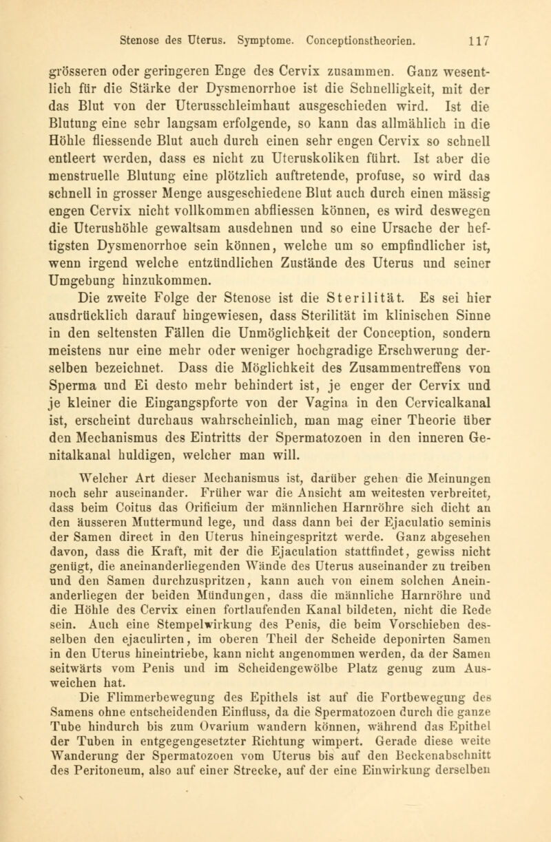 grösseren oder geringeren Enge des Cervix zusammen. Ganz wesent- lich für die Stärke der Dysmenorrhoe ist die Schnelligkeit, mit der das Blut von der Uterusschleimhaut ausgeschieden wird. Ist die Blutuüg eine sehr langsam erfolgende, so kann das allmählich in die Höhle fliessende Blut auch durch einen sehr engen Cervix so schnell entleert werden, dass es nicht zu Uteruskoliken führt. Ist aber die menstruelle Blutung eine plötzlich auftretende, profuse, so wird das schnell in grosser Menge ausgeschiedene Blut auch durch einen massig engen Cervix nicht vollkommen abfliessen können, es wird deswegen die Uterushöhle gewaltsam ausdehnen und so eine Ursache der hef- tigsten Dysmenorrhoe sein können, welche um so empfindlicher ist, wenn irgend welche entzündlichen Zustände des Uterus und seiner Umgebung hinzukommen. Die zweite Folge der Stenose ist die Sterilität. Es sei hier ausdrücklich darauf hingewiesen, dass Sterilität im klinischen Sinne in den seltensten Fällen die Unmöglichkeit der Conception, sondern meistens nur eine mehr oder weniger hochgradige Erschwerung der- selben bezeichnet. Dass die Möglichkeit des Zusammentreffens von Sperma und Ei desto mehr behindert ist, je enger der Cervix und je kleiner die Eingangspforte von der Vagina in den Cervicalkanal ist, erscheint durchaus wahrscheinlich, man mag einer Theorie über den Mechanismus des Eintritts der Spermatozoon in den inneren Ge- nitalkanal huldigen, welcher man will. Welcher Art dieser Mechanismus ist, darüber gehen die Meinungen noch sehr auseinander. Früher war die Ansicht am weitesten verbreitet, dass beim Coitus das Orificium der männlichen Harnröhre sich dicht an den äusseren Muttermund lege, und dass dann bei der Ejaculatio seminis der Samen direct in den Uterus hineingespritzt werde. Ganz abgesehen davon, dass die Kraft, mit der die Ejaculation stattfindet, gewiss nicht genügt, die aneinanderliegenden Wände des Uterus auseinander zu treiben und den Samen durchzuspritzen, kann auch von einem solchen Anein- anderliegen der beiden Mündungen, dass die männliche Harnröhre und die Höhle des Cervix einen fortlaufenden Kanal bildeten, nicht die Rede sein. Auch eine Stempelwirkung des Penis, die beim Vorschieben des- selben den ejaculirten, im oberen Theil der Scheide deponirten Samen in den Uterus hineintriebe, kann nicht angenommen werden, da der Samen seitwärts vom Penis und im Scheidengewölbe Platz genug zum Aus- weichen hat. Die Flimmerbewegung des Epithels ist auf die Fortbewegung des Samens ohne entscheidenden Einfluss, da die Spermatozoen durch die ganze Tube hindurch bis zum Ovarium wandern können, während das Epithel der Tuben in entgegengesetzter Richtung wimpert. Gerade diese weite Wanderung der Spermatozoen vom Uterus bis auf den Beckenabschnitt des Peritoneum, also auf einer Strecke, auf der eine Einwirkung derselben