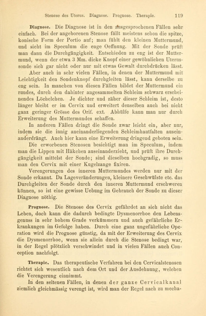 Diagnose. Die Diagnose ist in den ausgesprochenen Fällen sehr einfach. Bei der angeborenen Stenose fällt meistens schon die spitze, konische Form der Portio auf; man fühlt den kleinen Muttermund, und sieht im Speculum die enge Oeffnung. Mit der Sonde prüft man dann die Durchgängigkeit. Entschieden zu eng ist der Mutter- mund, wenn der etwa 3 Mm. dicke Knopf einer gewöhnlichen Uterus- sonde sich gar nicht oder nur mit etwas Gewalt durchdrücken lässt. Aber auch in sehr vielen Fällen, in denen der Muttermund mit Leichtigkeit den Sondenknopf durchgleiten lässt, kann derselbe zu eng sein. In manchen von diesen Fällen bildet der Muttermund ein rundes, durch den dahinter angesammelten Schleim schwarz erschei- nendes Löchelchen. Je dichter und zäher dieser Schleim ist, desto länger bleibt er im Cervix und erweitert denselben auch bei nicht ganz geringer Grösse des Orif. ext. Abhülfe kann man nur durch Erweiterung des Muttermundes schaffen. In anderen Fällen dringt die Sonde zwar leicht ein, aber nur, indem sie die innig aneinanderliegenden Schleimhautfalten ausein- anderdrängt. Auch hier kann eine Erweiterung dringend geboten s^in. Die erworbenen Stenosen besichtigt man im Speculum, indem man die Lippen mit Häkchen auseinanderzieht, und prüft ihre Durch- gängigkeit mittelst der Sonde; sind dieselben hochgradig, so muss man den Cervix mit einer Kugelzange fixiren. Verengerungen des inneren Muttermundes werden nur mit der Sonde erkannt. Da Lageveränderungen, kleinere Geschwülste etc. das Durchgleiten der Sonde durch den inneren Muttermund erschweren können, so ist eine gewisse Uebung im Gebrauch der Sonde zu dieser Diagnose nöthig. Prognose. Die Stenose des Cervix gefährdet an sich nicht das Leben, doch kann die dadurch bedingte Dysmenorrhoe den Lebens- genuss in sehr hohem Grade verkümmern und auch gefährliche Er- krankungen im Gefolge haben. Durch eine ganz ungefährliche Ope- ration wird die Prognose günstig, da mit der Erweiterung des Cervix die Dysmenorrhoe, wenn sie allein durch die Stenose bedingt war, in der Regel plötzlich verschwindet und in vielen Fällen auch Con- ception nachfolgt. Therapie. Das therapeutische Verfahren bei den Cervicalstenosen richtet sich wesentlich nach dem Ort und der Ausdehnung, welchen die Verengerung einnimmt. In den seltenen Fällen, in denen der ganze Cervicalkanal ziemlich gleichmässig verengt ist, wird man der Regel nach zu mecha-