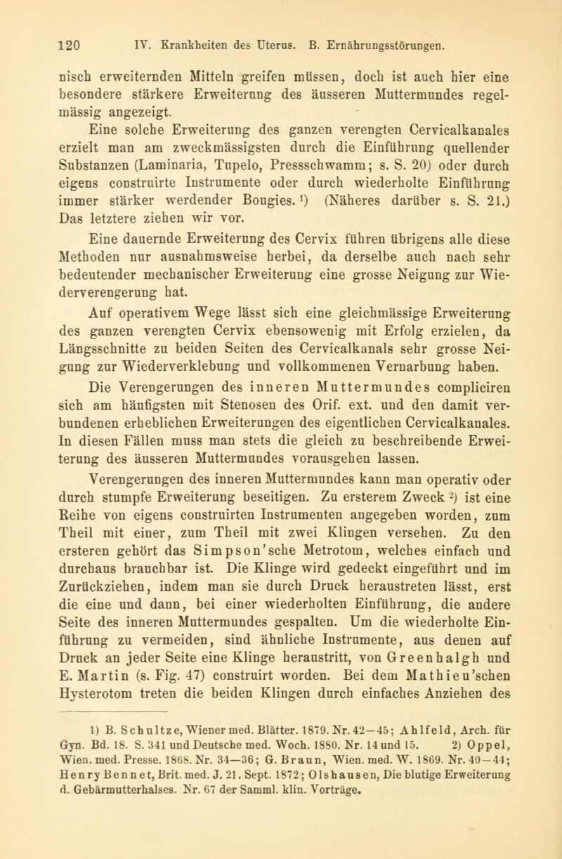 nisch erweiternden Mitteln greifen müssen, doch ist auch hier eine besondere stärkere Erweiterung des äusseren Muttermundes regel- mässig angezeigt. Eine solche Erweiterung des ganzen verengten Cervicalkanales erzielt man am zweckmässigsten durch die Einführung quellender Substanzen (Laminaria, Tupelo, Pressschwamm; s. S. 20) oder durch eigens construirte Instrumente oder durch wiederholte Einführung immer stärker werdender Bougies. 0 (Näheres darüber s. S. 21.) Das letztere ziehen wir vor. Eine dauernde Erweiterung des Cervix führen übrigens alle diese Methoden nur ausnahmsweise herbei, da derselbe auch nach sehr bedeutender mechanischer Erweiterung eine grosse Neigung zur Wie- derverengerung hat. Auf operativem Wege lässt sich eine gleichmässige Erweiterung des ganzen verengten Cervix ebensowenig mit Erfolg erzielen, da Längsschnitte zu beiden Seiten des Cervicalkanals sehr grosse Nei- gung zur Wiederverklebung und vollkommenen Vernarbung haben. Die Verengerungen des inneren Muttermundes compliciren sich am häufigsten mit Stenosen des Orif. ext. und den damit ver- bundenen erheblichen Erweiterungen des eigentlichen Cervicalkanales. In diesen Fällen muss man stets die gleich zu beschreibende Erwei- terung des äusseren Muttermundes vorausgehen lassen. Verengerungen des inneren Muttermundes kann man operativ oder durch stumpfe Erweiterung beseitigen. Zu ersterem Zweck 2) ist eine Reihe von eigens construirten Instrumenten angegeben worden, zum Theil mit einer, zum Theil mit zwei Klingen versehen. Zu den ersteren gehört das Simpson'sche Metrotom, welches einfach und durchaus brauchbar ist. Die Klinge wird gedeckt eingeführt und im Zurückziehen, indem man sie durch Druck heraustreten lässt, erst die eine und dann, bei einer wiederholten Einführung, die andere Seite des inneren Muttermundes gespalten. Um die wiederholte Ein- führung zu vermeiden, sind ähnliche Instrumente, aus denen auf Druck an jeder Seite eine Klinge heraustritt, von Greenhalgh und E.Martin (s. Fig. 47) construirt worden. Bei dem Mathieu'schen Hysterotom treten die beiden Klingen durch einfaches Anziehen des 1) B. Seh ultze, Wiener med. Blätter. 1879. Nr. 42-45; Ahlfeld, Arch. für Gyn. Bd. 18. S. 341 und Deutsche med. Woch. 1880. Nr. Hund 15. 2) Oppel, Wien. med. Presse. 1868. Nr. 34—36; G.Braun, Wien. med. W. 1869. Nr. 40-44; HenryBennet, Brit. med. J. 21. Sept. 1872; Olshausen, Die blutige Erweiterung d. Gebärmutterhalses. Nr. 67 der Samml. klin. Vorträge.