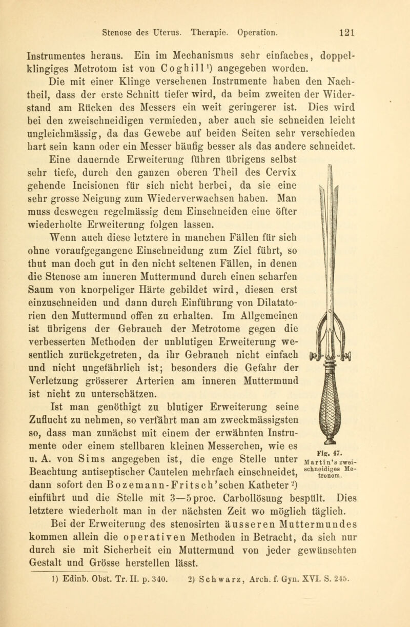 Instrumentes heraus. Ein im Mechanismus sehr einfaches, doppel- klingiges Metrotom ist von Coghill') angegeben worden. Die mit einer Klinge versehenen Instrumente haben den Nach- theil, dass der erste Schnitt tiefer wird, da beim zweiten der Wider- stand am Rücken des Messers ein weit geringerer ist. Dies wird bei den zweischneidigen vermieden, aber auch sie schneiden leicht ungleichmässig, da das Gewebe auf beiden Seiten sehr verschieden hart sein kann oder ein Messer häufig besser als das andere schneidet. Eine dauernde Erweiterung führen übrigens selbst sehr tiefe, durch den ganzen oberen Theil des Cervix gehende Incisionen für sich nicht herbei, da sie eine sehr grosse Neigung zum Wiederverwachsen haben. Man muss deswegen regelmässig dem Einschneiden eine öfter wiederholte Erweiterung folgen lassen. Wenn auch diese letztere in manchen Fällen für sich ohne voraufgegangene Einschneidung zum Ziel führt, so thut man doch gut in den nicht seltenen Fällen, in denen die Stenose am inneren Muttermund durch einen scharfen Saum von knorpeliger Härte gebildet wird, diesen erst einzuschneiden und dann durch Einführung von Dilatato- rien den Muttermund offen zu erhalten. Im Allgemeinen ist übrigens der Gebrauch der Metrotome gegen die verbesserten Methoden der unblutigen Erweiterung we- sentlich zurückgetreten, da ihr Gebrauch nicht einfach und nicht ungefährlich ist; besonders die Gefahr der Verletzung grösserer Arterien am inneren Muttermund ist nicht zu unterschätzen. Ist man genöthigt zu blutiger Erweiterung seine Zuflucht zu nehmen, so verfährt man am zweckmässigsten so, dass man zunächst mit einem der erwähnten Instru- mente oder einem stellbaren kleinen Messerchen, wie es u.A. von Sims angegeben ist, die enge Stelle unter Martin'szwei- Beachtung antiseptischer Cautelen mehrfach einschneidet, 8chnS,m.Me dann sofort den Bozemann-Fritsch'sehen Katheter2) einführt und die Stelle mit 3—5proc. Carbollösung bespült. Dies letztere wiederholt man in der nächsten Zeit wo möglich täglich. Bei der Erweiterung des stenosirten äusseren Muttermundes kommen allein die operativen Methoden in Betracht, da sich nur durch sie mit Sicherheit ein Muttermund von jeder gewünschten Gestalt und Grösse herstellen lässt. 1) Edinb. Obst. Tr. IL p. 340. 2) Schwarz, Arch. f. Gyn. XVI. S. 245.