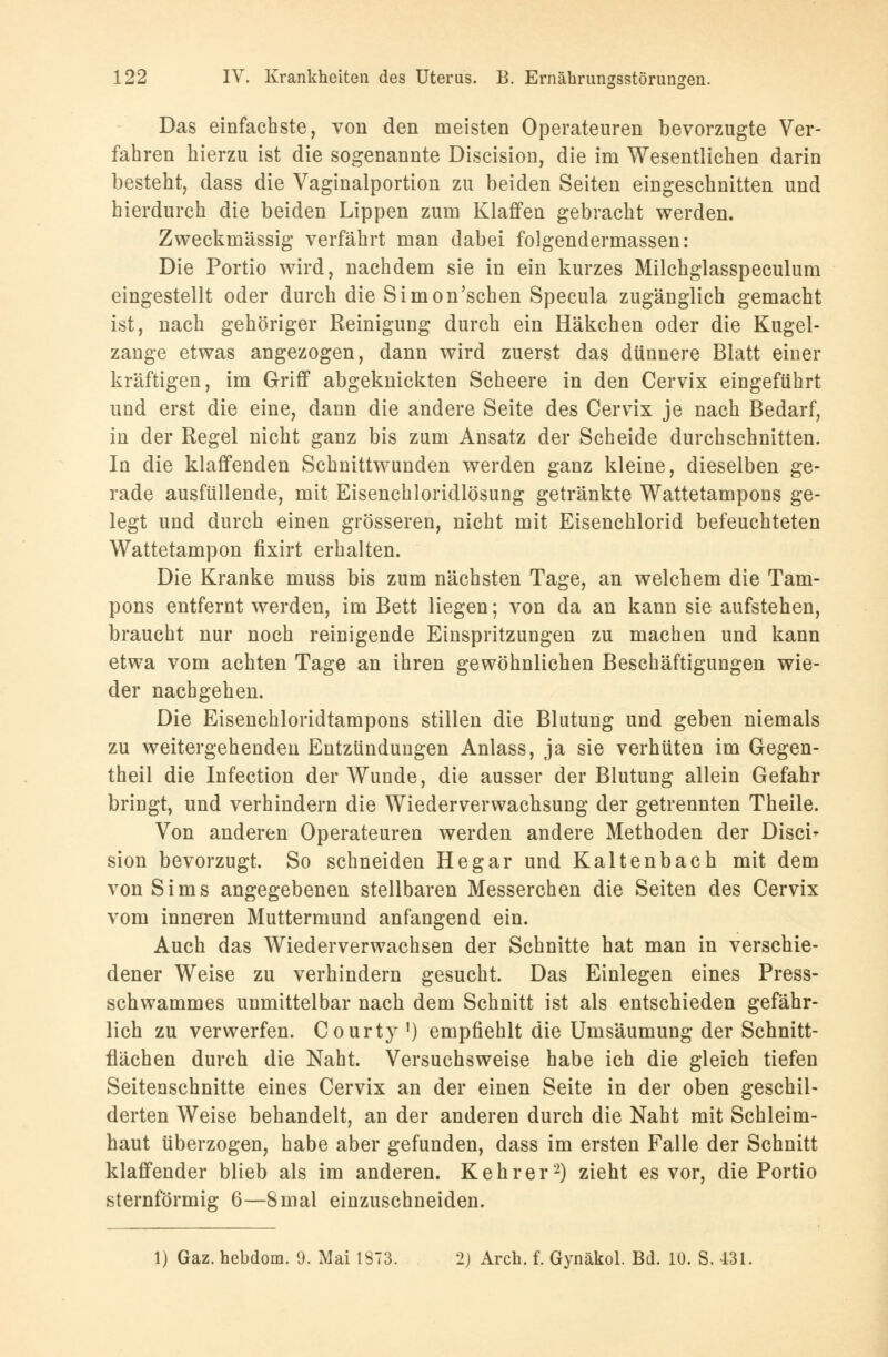 Das einfachste, von den meisten Operateuren bevorzugte Ver- fahren hierzu ist die sogenannte Discision, die im Wesentlichen darin besteht, dass die Vaginalportion zu beiden Seiten eingeschnitten und hierdurch die beiden Lippen zum Klaffen gebracht werden. Zweckmässig verfährt man dabei folgendermassen: Die Portio wird, nachdem sie in ein kurzes Milchglasspeculum eingestellt oder durch die Simon'schen Specula zugänglich gemacht ist, nach gehöriger Reinigung durch ein Häkchen oder die Kugel- zange etwas angezogen, dann wird zuerst das dünnere Blatt einer kräftigen, im Griff abgeknickten Scheere in den Cervix eingeführt und erst die eine, dann die andere Seite des Cervix je nach Bedarf, in der Regel nicht ganz bis zum Ansatz der Scheide durchschnitten. In die klaffenden Schnittwunden werden ganz kleine, dieselben ge- rade ausfüllende, mit Eisenchloridlösung getränkte Wattetampons ge- legt und durch einen grösseren, nicht mit Eisenchlorid befeuchteten Wattetampon fixirt erhalten. Die Kranke muss bis zum nächsten Tage, an welchem die Tam- pons entfernt werden, im Bett liegen; von da an kann sie aufstehen, braucht nur noch reinigende Einspritzungen zu machen und kann etwa vom achten Tage an ihren gewöhnlichen Beschäftigungen wie- der nachgehen. Die Eisenchloridtampons stillen die Blutung und geben niemals zu weitergehenden Entzündungen Anlass, ja sie verhüten im Gegen- theil die Infection der Wunde, die ausser der Blutung allein Gefahr bringt, und verhindern die Wiederverwachsung der getrennten Theile. Von anderen Operateuren werden andere Methoden der Disci- sion bevorzugt. So schneiden Hegar und Kaltenbach mit dem von Sims angegebenen stellbaren Messerchen die Seiten des Cervix vom inneren Muttermund anfangend ein. Auch das Wiederverwachsen der Schnitte hat man in verschie- dener Weise zu verhindern gesucht. Das Einlegen eines Press- schwammes unmittelbar nach dem Schnitt ist als entschieden gefähr- lich zu verwerfen. Courty ') empfiehlt die Umsäumung der Schnitt- flächen durch die Naht. Versuchsweise habe ich die gleich tiefen Seitenschnitte eines Cervix an der einen Seite in der oben geschil- derten Weise behandelt, an der anderen durch die Naht mit Schleim- haut überzogen, habe aber gefunden, dass im ersten Falle der Schnitt klaffender blieb als im anderen. Kehr er2) zieht es vor, die Portio sternförmig 6—8mal einzuschneiden. 1) Gaz. hebdom. 9. Mai 1873. 2) Arch. f. Gynäkol. Bd. 10. S. 431