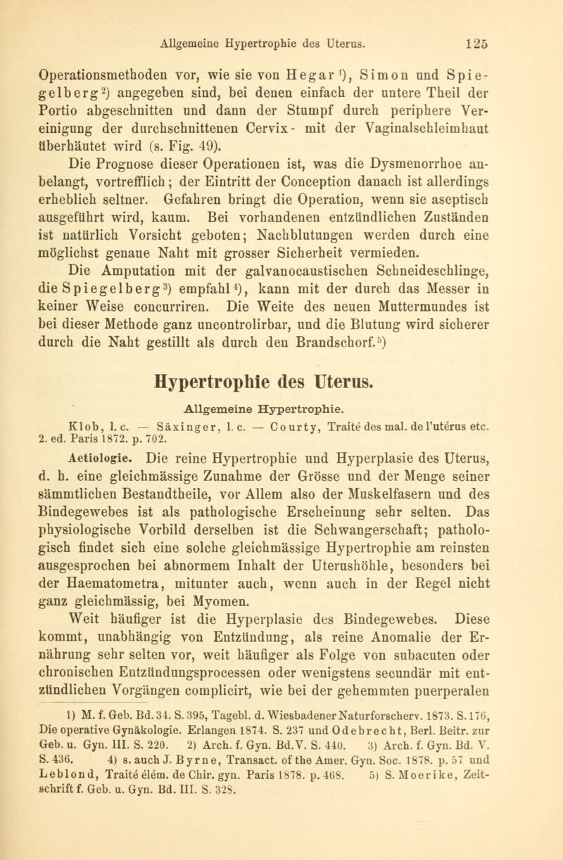 Operationsmethoden vor, wie sie von Hegar1), Simon und Spie- gelberg2) angegeben sind, bei denen einfach der untere Theil der Portio abgeschnitten und dann der Stumpf durch periphere Ver- einigung der durchschnittenen Cervix- mit der Vaginalschleimhaut überhäutet wird (s. Fig. 49). Die Prognose dieser Operationen ist, was die Dysmenorrhoe an- belangt, vortrefflich; der Eintritt der Conception danach ist allerdings erheblich seltner. Gefahren bringt die Operation, wenn sie aseptisch ausgeführt wird, kaum. Bei vorhandenen entzündlichen Zuständen ist natürlich Vorsicht geboten; Nachblutungen werden durch eine möglichst genaue Naht mit grosser Sicherheit vermieden. Die Amputation mit der galvanocaustischen Schneideschlinge, die Spiegelberg3) empfahl4), kann mit der durch das Messer in keiner Weise concurriren. Die Weite des neuen Muttermundes ist bei dieser Methode ganz uncontrolirbar, und die Blutung wird sicherer durch die Naht gestillt als durch den Brandschorf.5) Hypertrophie des Uterus. Allgemeine Hypertrophie. Klob, I.e. — Säxinger. I.e. — Courty, Tratte des mal. de l'uterus etc. 2. ed. Paris 1872. p. 702. Aetiologie. Die reine Hypertrophie und Hyperplasie des Uterus, d. h. eine gleichmässige Zunahme der Grösse und der Menge seiner sämmtlichen Bestandteile, vor Allem also der Muskelfasern und des Bindegewebes ist als pathologische Erscheinung sehr selten. Das physiologische Vorbild derselben ist die Schwangerschaft; patholo- gisch findet sich eine solche gleichmässige Hypertrophie am reinsten ausgesprochen bei abnormem Inhalt der Uterushöhle, besonders bei der Haematometra, mitunter auch, wenn auch in der Regel nicht ganz gleichmässig, bei Myomen. Weit häufiger ist die Hyperplasie des Bindegewebes. Diese kommt, unabhängig von Entzündung, als reine Anomalie der Er- nährung sehr selten vor, weit häufiger als Folge von subacuten oder chronischen Entzündungsprocessen oder wenigstens seeundär mit ent- zündlichen Vorgängen complicirt, wie bei der gehemmten puerperalen 1) M. f. Geb. Bd. 34. S. 395, Tagebl. d. Wiesbadener Naturforscher. 1873. S. 170, Die operative Gynäkologie. Erlangen 1874. S. 237 und Odebrecht, Berl. Beitr. zur Geb. u. Gyn. III. S. 220. 2) Arch. f. Gyn. Bd.V. S. 440. 3) Arch. f. Gyn. Bd. V. S. 436. 4) s. auch J. Byrne, Transact. ofthe Amer. Gyn. Soc. 1878. p. 57 und Leblond, Tratte elem. de Chir. gyn. Paris 1S78. p. 408. 5) S.Moerike, Zeit- schrift f. Geb. u. Gyn. Bd. III. S. 32S.