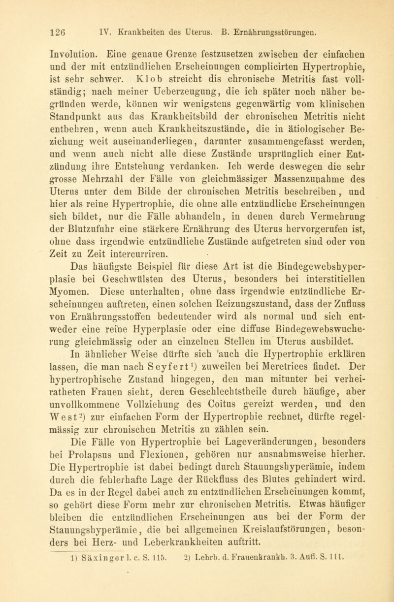 Involution. Eine genaue Grenze festzusetzen zwischen der einfachen und der mit entzündlichen Erscheinungen complicirten Hypertrophie, ist sehr schwer. Kl ob streicht dis chronische Metritis fast voll- ständig; nach meiner Ueberzeugung, die ich später noch näher be- gründen werde, können wir wenigstens gegenwärtig vom klinischen Standpunkt aus das Krankheitsbild der chronischen Metritis nicht entbehren, wenn auch Krankheitszustände, die in ätiologischer Be- ziehung weit auseinanderliegen, darunter zusammengefasst werden, und wenn auch nicht alle diese Zustände ursprünglich einer Ent- zündung ihre Entstehung verdanken. Ich werde deswegen die sehr grosse Mehrzahl der Fälle von gleichmässiger Massenzunahme des Uterus unter dem Bilde der chronischen Metritis beschreiben, und hier als reine Hypertrophie, die ohne alle entzündliche Erscheinungen sich bildet, nur die Fälle abhandeln, in denen durch Vermehrung der Blutzufuhr eine stärkere Ernährung des Uterus hervorgerufen ist, ohne dass irgendwie entzündliche Zustände aufgetreten sind oder von Zeit zu Zeit intercurriren. Das häufigste Beispiel für diese Art ist die Bindegewebshyper- plasie bei Geschwülsten des Uterus, besonders bei interstitiellen Myomen. Diese unterhalten, ohne dass irgendwie entzündliche Er- scheinungen auftreten, einen solchen Reizungszustand, dass der Zufluss von Ernährungsstoffen bedeutender wird als normal und sich ent- weder eine reine Hyperplasie oder eine diffuse Bindegewebswuche- rung gleichmässig oder an einzelnen Stellen im Uterus ausbildet. In ähnlicher Weise dürfte sich ?auch die Hypertrophie erklären lassen, die man nach Seyfert1) zuweilen bei Meretrices findet. Der hypertrophische Zustand hingegen, den man mitunter bei verhei- ratheten Frauen sieht, deren Geschlechtstheile durch häufige, aber unvollkommene Vollziehung des Coitus gereizt werden, und den West2) zur einfachen Form der Hypertrophie rechnet, dürfte regel- mässig zur chronischen Metritis zu zählen sein. Die Fälle von Hypertrophie bei Lageveränderungen, besonders bei Prolapsus und Flexionen, gehören nur ausnahmsweise hierher. Die Hypertrophie ist dabei bedingt durch Stauungshyperämie, indem durch die fehlerhafte Lage der Rückfluss des Blutes gehindert wird. Da es in der Regel dabei auch zu entzündlichen Erscheinungen kommt, so gehört diese Form mehr zur chronischen Metritis. Etwas häufiger bleiben die entzündlichen Erscheinungen aus bei der Form der Stauungshyperämie, die bei allgemeinen Kreislaufstörungen, beson- ders bei Herz- und Leberkrankheiten auftritt. 1) Säxinger 1. c. S. 115. 2) Lehrb. d. Frauenkrankh. 3. Aufl. S. 111.