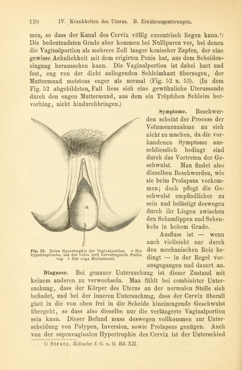 men, so dass der Kanal des Cervix völlig excentrisch liegen kann.1) Die bedeutendsten Grade aber kommen bei Nulliparen vor, bei denen die Vaginalportion als mehrere Zoll langer konischer Zapfen, der eine gewisse Aehnlichkeit mit dem erigirten Penis hat, aus dem Scheiden- eingang heraussehen kann. Die Vaginalportion ist dabei hart und fest, eng von der dicht anliegenden Schleimhaut überzogen, der Muttermund meistens enger als normal (Fig. 52 u. 53). (In dem Fig. 52 abgebildeten, Fall Hess sich eine gewöhnliche Uterussonde durch den engen Muttermund, aus dem ein Tröpfchen Schleim her- vorhing, nicht hindurchbringen.) Symptome. Beschwer- den scheint der Process der Volumenzunahme an sich nicht zu machen, da die vor- handenen Symptome aus- schliesslich bedingt sind durch das Vortreten der Ge- schwulst. Man findet also dieselben Beschwerden, wie sie beim Prolapsus vorkom- men; doch pflegt die Ge- schwulst empfindlicher zu sein und belästigt deswegen durch ihr Liegen zwischen den Schamlippen und Schen- keln in hohem Grade. Ausfluss ist — wenn auch vielleicht nur durch den mechanischen Reiz be- dingt — in der Kegel vor- ausgegangen und dauert an. Diagnose. Bei genauer Untersuchung ist dieser Zustand mit keinem anderen zu verwechseln. Man fühlt bei combinirter Unter- suchung, dass der Körper des Uterus an der normalen Stelle sich befindet, und bei der inneren Untersuchung, dass der Cervix überall glatt in die von oben frei in die Scheide hineinragende Geschwulst übergeht, so dass also dieselbe nur die verlängerte Vaginalportion sein kann. Dieser Befund muss deswegen vollkommen zur Unter- scheidung von Polypen, Inversion, sowie Prolapsus genügen. Auch von der supravaginalen Hypertrophie des Cervix ist der Unterschied 1) Stratz, Zeitschr. f. G. u. G. Bd. XII. Fig. 52. Reine Hypertrophie der Vaginalportion hypertrophische, aus der Vulva weit hervorrageni vag. 6 Der enge Muttermund. a Die Portio