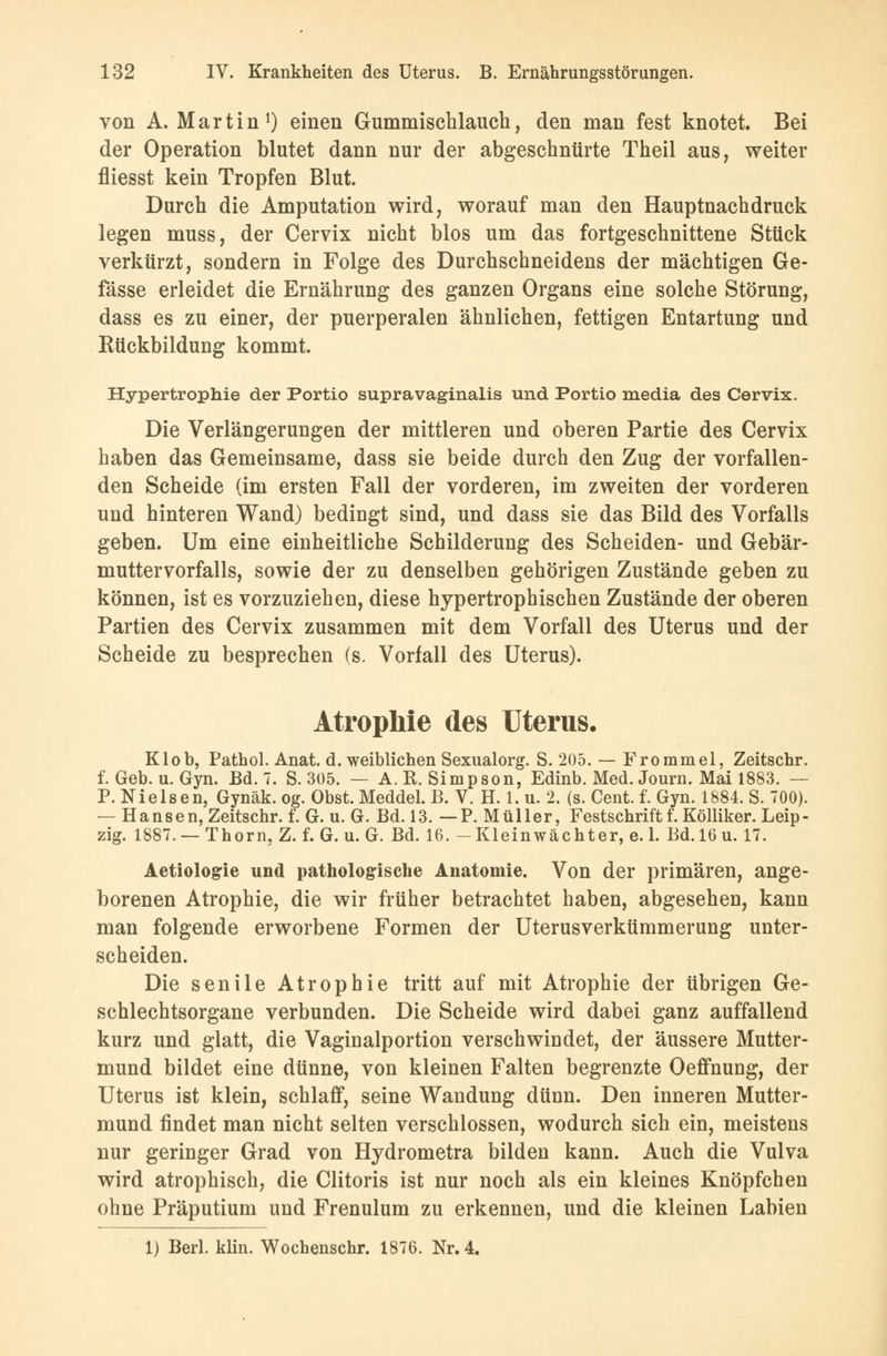 von A. Martin1) einen Gummischlauch, den man fest knotet. Bei der Operation blutet dann nur der abgeschnürte Theil aus, weiter fliesst kein Tropfen Blut. Durch die Amputation wird, worauf man den Hauptnachdruck legen muss, der Cervix nicht blos um das fortgeschnittene Stück verkürzt, sondern in Folge des Durchschneidens der mächtigen Ge- fässe erleidet die Ernährung des ganzen Organs eine solche Störung, dass es zu einer, der puerperalen ähnlichen, fettigen Entartung und Rückbildung kommt. Hypertrophie der Portio supravaginalis und Portio media des Cervix. Die Verlängerungen der mittleren und oberen Partie des Cervix haben das Gemeinsame, dass sie beide durch den Zug der vorfallen- den Scheide (im ersten Fall der vorderen, im zweiten der vorderen und hinteren Wand) bedingt sind, und dass sie das Bild des Vorfalls geben. Um eine einheitliche Schilderung des Scheiden- und Gebär- muttervorfalls, sowie der zu denselben gehörigen Zustände geben zu können, ist es vorzuziehen, diese hypertrophischen Zustände der oberen Partien des Cervix zusammen mit dem Vorfall des Uterus und der Scheide zu besprechen (s. Vorfall des Uterus). Atrophie des Uterus. Klob, Pathol. Anat. d. weiblichen Sexualorg. S. 205. — Frommel, Zeitschr. f. Geb. u. Gyn. Bd. 7. S. 305. — A. R. Simpson, Edinb. Med. Journ. Mai 1883. — P. Nielsen, Gynäk. og. Obst. Meddel. B. V. H. 1. u. 2. (s. Cent. f. Gyn. 1884. S. 700). — Hansen, Zeitschr. f. G. u. G. Bd. 13. — P. Müller, Festschrift f. Kölliker. Leip- zig. 1887. —Thorn, Z. f. G. u. G. Bd. 16. -Kleinwächter, e. 1. Bd. 16 u. 17. Aetiologrie und pathologische Anatomie. Von der primären, ange- borenen Atrophie, die wir früher betrachtet haben, abgesehen, kann man folgende erworbene Formen der Uterusverkümmerung unter- scheiden. Die senile Atrophie tritt auf mit Atrophie der übrigen Ge- schlechtsorgane verbunden. Die Scheide wird dabei ganz auffallend kurz und glatt, die Vaginalportion verschwindet, der äussere Mutter- mund bildet eine dünne, von kleinen Falten begrenzte Oeffnung, der Uterus ist klein, schlaff, seine Wandung dünn. Den inneren Mutter- mund findet man nicht selten verschlossen, wodurch sich ein, meistens nur geringer Grad von Hydrometra bilden kann. Auch die Vulva wird atrophisch, die Clitoris ist nur noch als ein kleines Knöpfchen ohne Präputium und Frenulum zu erkennen, und die kleinen Labien 1) Berl. klin. Wochenschr. 1876. Nr. 4.