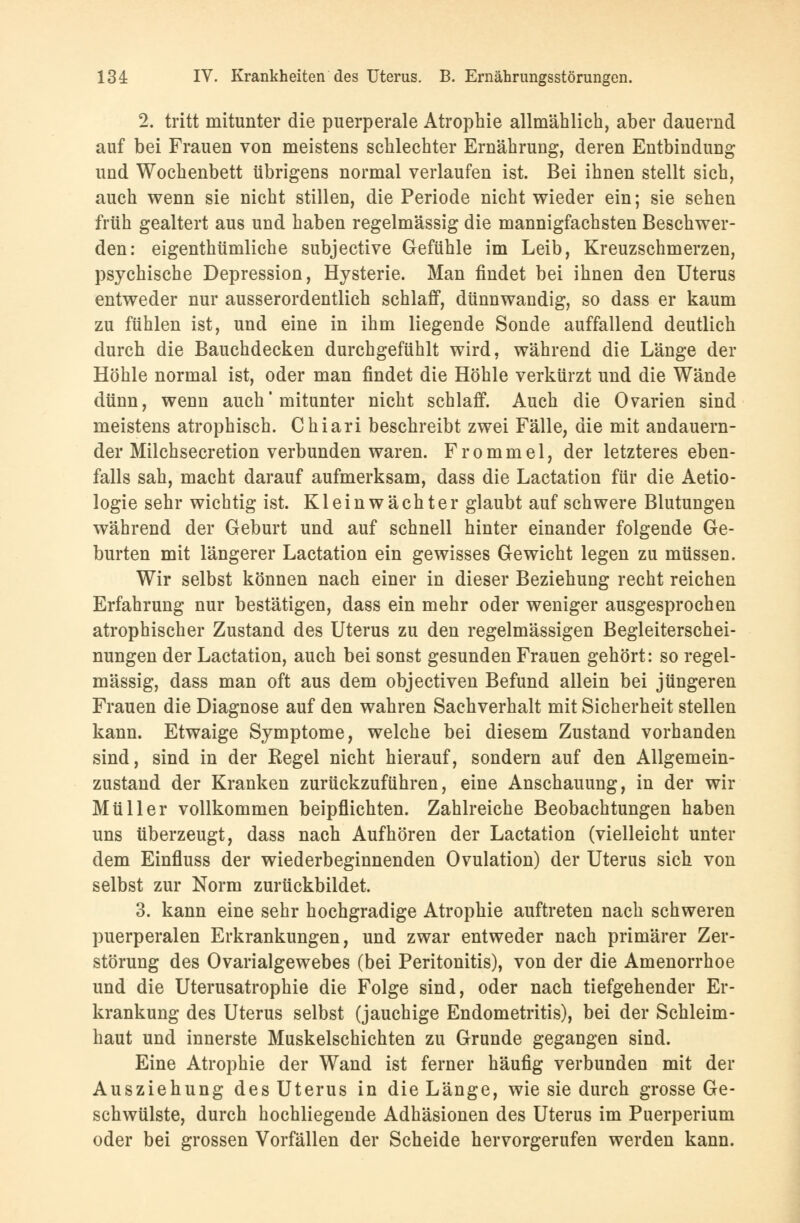 2. tritt mitunter die puerperale Atrophie allmählich, aber dauernd auf bei Frauen von meistens schlechter Ernährung, deren Entbindung und Wochenbett übrigens normal verlaufen ist. Bei ihnen stellt sich, auch wenn sie nicht stillen, die Periode nicht wieder ein; sie sehen früh gealtert aus und haben regelmässig die mannigfachsten Beschwer- den: eigenthümliche subjective Gefühle im Leib, Kreuzschmerzen, psychische Depression, Hysterie. Man findet bei ihnen den Uterus entweder nur ausserordentlich schlaff, dünnwandig, so dass er kaum zu fühlen ist, und eine in ihm liegende Sonde auffallend deutlich durch die Bauchdecken durchgefühlt wird, während die Länge der Höhle normal ist, oder man findet die Höhle verkürzt und die Wände dünn, wenn auch' mitunter nicht schlaff. Auch die Ovarien sind meistens atrophisch. Chiari beschreibt zwei Fälle, die mit andauern- der Milchsecretion verbunden waren. Frommel, der letzteres eben- falls sah, macht darauf aufmerksam, dass die Lactation für die Aetio- logie sehr wichtig ist. Kleinwächter glaubt auf schwere Blutungen während der Geburt und auf schnell hinter einander folgende Ge- burten mit längerer Lactation ein gewisses Gewicht legen zu müssen. Wir selbst können nach einer in dieser Beziehung recht reichen Erfahrung nur bestätigen, dass ein mehr oder weniger ausgesprochen atrophischer Zustand des Uterus zu den regelmässigen Begleiterschei- nungen der Lactation, auch bei sonst gesunden Frauen gehört: so regel- mässig, dass man oft aus dem objectiven Befund allein bei jüngeren Frauen die Diagnose auf den wahren Sachverhalt mit Sicherheit stellen kann. Etwaige Symptome, welche bei diesem Zustand vorhanden sind, sind in der Kegel nicht hierauf, sondern auf den Allgemein- zustand der Kranken zurückzuführen, eine Anschauung, in der wir Müller vollkommen beipflichten. Zahlreiche Beobachtungen haben uns überzeugt, dass nach Aufhören der Lactation (vielleicht unter dem Einfluss der wiederbeginnenden Ovulation) der Uterus sich von selbst zur Norm zurückbildet. 3. kann eine sehr hochgradige Atrophie auftreten nach schweren puerperalen Erkrankungen, und zwar entweder nach primärer Zer- störung des Ovarialgewebes (bei Peritonitis), von der die Amenorrhoe und die Uterusatrophie die Folge sind, oder nach tiefgehender Er- krankung des Uterus selbst (jauchige Endometritis), bei der Schleim- haut und innerste Muskelschichten zu Grunde gegangen sind. Eine Atrophie der Wand ist ferner häufig verbunden mit der Ausziehung des Uterus in die Länge, wie sie durch grosse Ge- schwülste, durch hochliegende Adhäsionen des Uterus im Puerperium oder bei grossen Vorfällen der Scheide hervorgerufen werden kann.