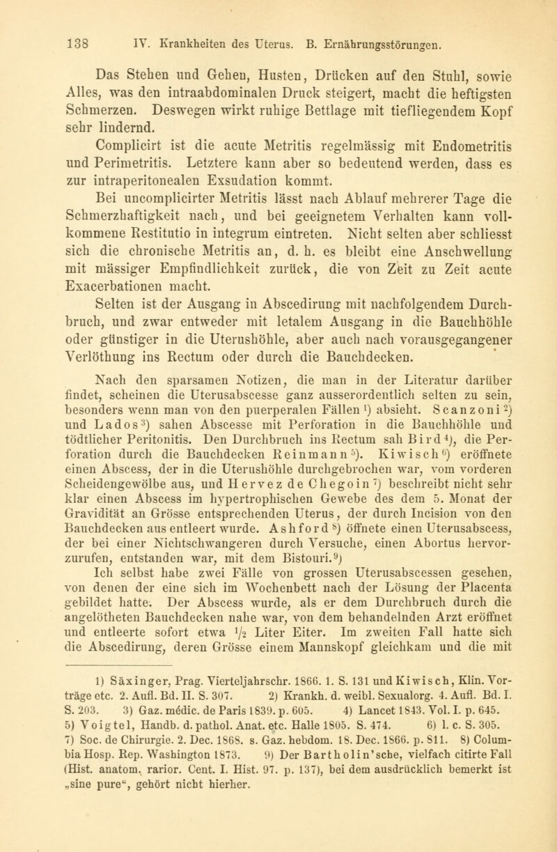Das Stehen und Gehen, Husten, Drücken auf den Stuhl, sowie Alles, was den intraabdominalen Druck steigert, macht die heftigsten Schmerzen. Deswegen wirkt ruhige Bettlage mit tiefliegendem Kopf sehr lindernd. Complicirt ist die acute Metritis regelmässig mit Endometritis und Perimetritis. Letztere kann aber so bedeutend werden, dass es zur intraperitonealen Exsudation kommt. Bei uncomplicirter Metritis lässt nach Ablauf mehrerer Tage die Schmerzhaftigkeit nach, und bei geeignetem Verhalten kann voll- kommene Restitutio in integrum eintreten. Nicht selten aber schliesst sich die chronische Metritis an, d. h. es bleibt eine Anschwellung mit massiger Empfindlichkeit zurück, die von Zeit zu Zeit acute Exacerbationen macht. Selten ist der Ausgang in Abscedirung mit nachfolgendem Durch- bruch, und zwar entweder mit letalem Ausgang in die Bauchhöhle oder günstiger in die Uterushöhle, aber auch nach vorausgegangener Verlöthung ins Rectum oder durch die Bauchdecken. Nach den sparsamen Notizen, die man in der Literatur darüber findet, scheinen die Uterusabscesse ganz ausserordentlich selten zu sein, besonders wenn man von den puerperalen Fällen l) absieht. Scanzoni2) und Lados3) sahen Abscesse mit Perforation in die Bauchhöhle und tödtlicher Peritonitis. Den Durchbruch ins Rectum sah B i r d 4J, die Per- foration durch die Bauchdecken Reinmann5). Kiwi seh6) eröffnete einen Abscess, der in die Uterushöhle durchgebrochen war, vom vorderen Scheidengewölbe aus, und Hervez de Chegoin) beschreibt nicht sehr klar einen Abscess im hypertrophischen Gewebe des dem 5. Monat der Gravidität an Grösse entsprechenden Uterus, der durch Incision von den Bauchdecken aus entleert wurde. A s h f o r d s) öffnete einen Uterusabscess, der bei einer Nichtschwangeren durch Versuche, einen Abortus hervor- zurufen, entstanden war, mit dem Bistouri.9) Ich selbst habe zwei Fälle von grossen Uterusabscessen gesehen, von denen der eine sich im Wochenbett nach der Lösung der Placenta gebildet hatte. Der Abscess wurde, als er dem Durchbruch durch die angelötheten Bauchdecken nahe war, von dem behandelnden Arzt eröffnet und entleerte sofort etwa lfa Liter Eiter. Im zweiten Fall hatte sich die Abscedirung, deren Grösse einem Mannskopf gleichkam und die mit 1) Säxinger. Prag. Vierteljahrschr. 1866. 1. S. 131 und Kiwis ch, Klin. Vor- träge etc. 2. Aufl. Bd. II. S. 307.  2) Krankh. d. weibl. Sexualorg. 4. Aufl. Bd. I. S. 203. 3) Gaz. mödic. de Paris 1839. p. 605. 4) Lancet 1843. Vol. I. p. 645. 5) Voigtel, Handb. d. pathol. Anat. etc. Halle 1805. S. 474. 6) 1. c. S. 305. 7) Soc. de Chirurgie. 2. Dec. 1S6S. s. Gaz. hebdom. 18. Dec. 1S66. p. SU. 8) Colum- bia Hosp. Rep. Washington 1873. 9) Der Bartholin'sche, vielfach citirte Fall (Hist. anatom. rarior. Cent. I. Hist. 97. p. 137), bei dem ausdrücklich bemerkt ist ..sine pure, gehört nicht hierher.