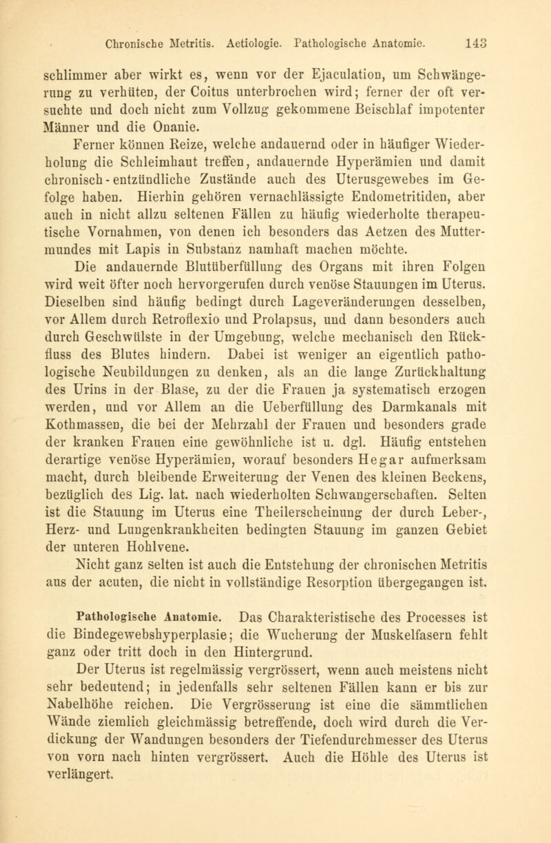 schlimmer aber wirkt es, wenn vor der Ejaculatioo, um Schwänge- rung zu verhüten, der Coitus unterbrochen wird; ferner der oft ver- suchte und doch nicht zum Vollzug gekommene Beischlaf impotenter Männer und die Onanie. Ferner können Reize, welche andauernd oder in häufiger Wieder- holung die Schleimhaut treffen, andauernde Hyperämien und damit chronisch-entzündliche Zustände auch des Uterusgewebes im Ge- folge haben. Hierhin gehören vernachlässigte Endometritiden, aber auch in nicht allzu seltenen Fällen zu häufig wiederholte therapeu- tische Vornahmen, von denen ich besonders das Aetzen des Mutter- mundes mit Lapis in Substanz namhaft machen möchte. Die andauernde Blutüberfüllung des Organs mit ihren Folgen wird weit öfter noch hervorgerufen durch venöse Stauungen im Uterus. Dieselben sind häufig bedingt durch Lageveränderungen desselben, vor Allem durch Retroflexio und Prolapsus, und dann besonders auch durch Geschwülste in der Umgebung, welche mechanisch den Rück- fluss des Blutes hindern. Dabei ist weniger an eigentlich patho- logische Neubildungen zu denken, als an die lange Zurückhaltung des Urins in der Blase, zu der die Frauen ja systematisch erzogen werden, und vor Allem an die Ueberfüllung des Darmkanals mit Kothmassen, die bei der Mehrzahl der Frauen und besonders grade der kranken Frauen eine gewöhnliche ist u. dgl. Häufig entstehen derartige venöse Hyperämien, worauf besonders He gar aufmerksam macht, durch bleibende Erweiterung der Venen des kleinen Beckens, bezüglich des Lig. lat. nach wiederholten Schwangerschaften. Selten ist die Stauung im Uterus eine Theilerscheinung der durch Leber-, Herz- und Lungenkrankheiten bedingten Stauung im ganzen Gebiet der unteren Hohlvene. Nicht ganz selten ist auch die Entstehung der chronischen Metritis aus der acuten, die nicht in vollständige Resorption übergegangen ist. Pathologische Anatomie. Das Charakteristische des Processes ist die Bindegewebshyperplasie; die Wucherung der Muskelfasern fehlt ganz oder tritt doch in den Hintergrund. Der Uterus ist regelmässig vergrössert, wenn auch meistens nicht sehr bedeutend; in jedenfalls sehr seltenen Fällen kann er bis zur Nabelhöhe reichen. Die Vergrösserung ist eine die sämmtlichen Wände ziemlich gleichmässig betreffende, doch wird durch die Ver- dickung der Wandungen besonders der Tiefendurchmesser des Uterus von vorn nach hinten vergrössert. Auch die Höhle des Uterus ist verlängert.