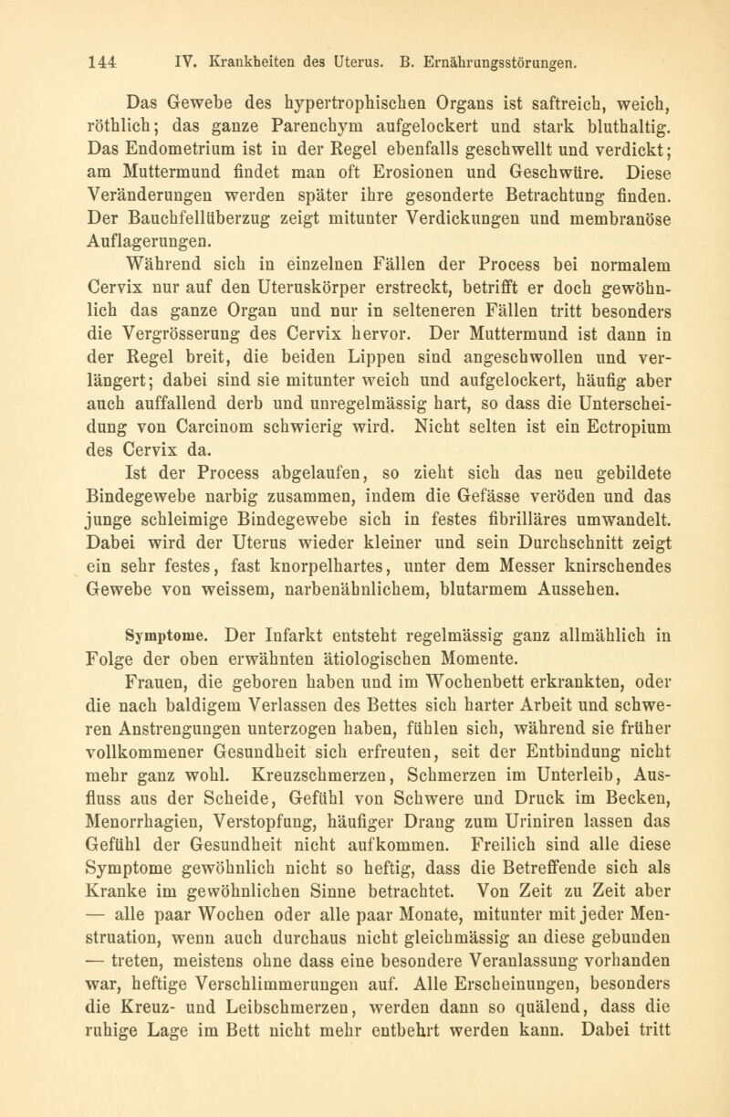 Das Gewebe des hypertrophischen Organs ist saftreich, weich, röthlich; das ganze Parenchym aufgelockert und stark bluthaltig. Das Endometrium ist in der Regel ebenfalls geschwellt und verdickt; am Muttermund findet man oft Erosionen und Geschwüre. Diese Veränderungen werden später ihre gesonderte Betrachtung finden. Der Bauchfellüberzug zeigt mitunter Verdickungen und membranöse Auflagerungen. Während sich in einzelnen Fällen der Process bei normalem Cervix nur auf den Uteruskörper erstreckt, betrifft er doch gewöhn- lich das ganze Organ und nur in selteneren Fällen tritt besonders die Vergrösserung des Cervix hervor. Der Muttermund ist dann in der Regel breit, die beiden Lippen sind angeschwollen und ver- längert ; dabei sind sie mitunter weich und aufgelockert, häufig aber auch auffallend derb und unregelmässig hart, so dass die Unterschei- dung von Carcinom schwierig wird. Nicht selten ist ein Ectropium des Cervix da. Ist der Process abgelaufen, so zieht sich das neu gebildete Bindegewebe narbig zusammen, indem die Gefässe veröden und das junge schleimige Bindegewebe sich in festes fibrilläres umwandelt. Dabei wird der Uterus wieder kleiner und sein Durchschnitt zeigt ein sehr festes, fast knorpelhartes, unter dem Messer knirschendes Gewebe von weissem, narbenähnlichem, blutarmem Aussehen. Symptome. Der Infarkt entsteht regelmässig ganz allmählich in Folge der oben erwähnten ätiologischen Momente. Frauen, die geboren haben und im Wochenbett erkrankten, oder die nach baldigem Verlassen des Bettes sich harter Arbeit und schwe- ren Anstrengungen unterzogen haben, fühlen sich, während sie früher vollkommener Gesundheit sich erfreuten, seit der Entbindung nicht mehr ganz wohl. Kreuzschmerzen, Schmerzen im Unterleib, Aus- fluss aus der Scheide, Gefühl von Schwere und Druck im Becken, Menorrhagien, Verstopfung, häufiger Drang zum Uriniren lassen das Gefühl der Gesundheit nicht aufkommen. Freilich sind alle diese Symptome gewöhnlich nicht so heftig, dass die Betreffende sich als Kranke im gewöhnlichen Sinne betrachtet. Von Zeit zu Zeit aber — alle paar Wochen oder alle paar Monate, mitunter mit jeder Men- struation, wenn auch durchaus nicht gleichmässig an diese gebunden — treten, meistens ohne dass eine besondere Veranlassung vorhanden war, heftige Verschlimmerungen auf. Alle Erscheinungen, besonders die Kreuz- und Leibschmerzen, werden dann so quälend, dass die ruhige Lage im Bett nicht mehr entbehrt werden kann. Dabei tritt