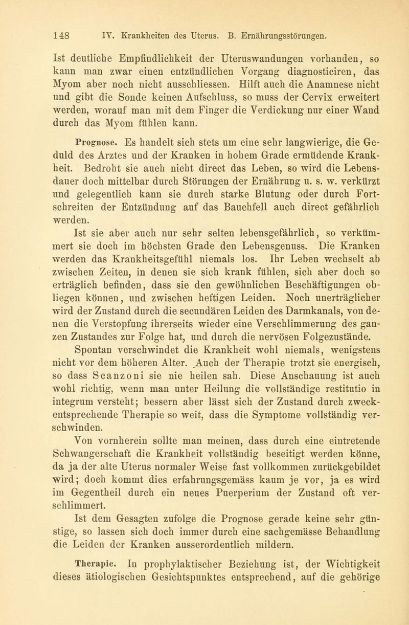 Ist deutliche Empfindlichkeit der Uteruswandungen vorhanden, so kann man zwar einen entzündlichen Vorgang diagnosticiren, das Myom aber noch nicht ausschliessen. Hilft auch die Anamnese nicht und gibt die Sonde keinen Aufschluss, so muss der Cervix erweitert werden, worauf man mit dem Finger die Verdickung nur einer Wand durch das Myom fühlen kann. Prognose. Es handelt sich stets um eine sehr langwierige, die Ge- duld des Arztes und der Kranken in hohem Grade ermüdende Krank- heit. Bedroht sie auch nicht direct das Leben, so wird die Lebens- dauer doch mittelbar durch Störungen der Ernährung u. s. w. verkürzt und gelegentlich kann sie durch starke Blutung oder durch Fort- schreiten der Entzündung auf das Bauchfell auch direct gefährlich werden. Ist sie aber auch nur sehr selten lebensgefährlich, so verküm- mert sie doch im höchsten Grade den Lebensgenuss. Die Kranken werden das Krankheitsgefühl niemals los. Ihr Leben wechselt ab zwischen Zeiten, in denen sie sich krank fühlen, sich aber doch so erträglich befinden, dass sie den gewöhnlichen Beschäftigungen ob- liegen können, und zwischen heftigen Leiden. Noch unerträglicher wird der Zustand durch die secundären Leiden des Darmkanals, von de- nen die Verstopfung ihrerseits wieder eine Verschlimmerung des gan- zen Zustandes zur Folge hat, und durch die nervösen Folgezustände. Spontan verschwindet die Krankheit wohl niemals, wenigstens nicht vor dem höheren Alter. ,Auch der Therapie trotzt sie energisch, so dass Scanzoni sie nie heilen sah. Diese Anschauung ist auch wohl richtig, wenn man unter Heilung die vollständige restitutio in integrum versteht; bessern aber lässt sich der Zustand durch zweck- entsprechende Therapie so weit, dass die Symptome vollständig ver- schwinden. Von vornherein sollte man meinen, dass durch eine eintretende Schwangerschaft die Krankheit vollständig beseitigt werden könne, da ja der alte Uterus normaler Weise fast vollkommen zurückgebildet wird; doch kommt dies erfahrungsgemäss kaum je vor, ja es wird im Gegentheil durch ein neues Puerperium der Zustand oft ver- schlimmert. Ist dem Gesagten zufolge die Prognose gerade keine sehr gün- stige, so lassen sich doch immer durch eine sachgemässe Behandlung die Leiden der Kranken ausserordentlich mildern. Therapie. In prophylaktischer Beziehung ist, der Wichtigkeit dieses ätiologischen Gesichtspunktes entsprechend, auf die gehörige