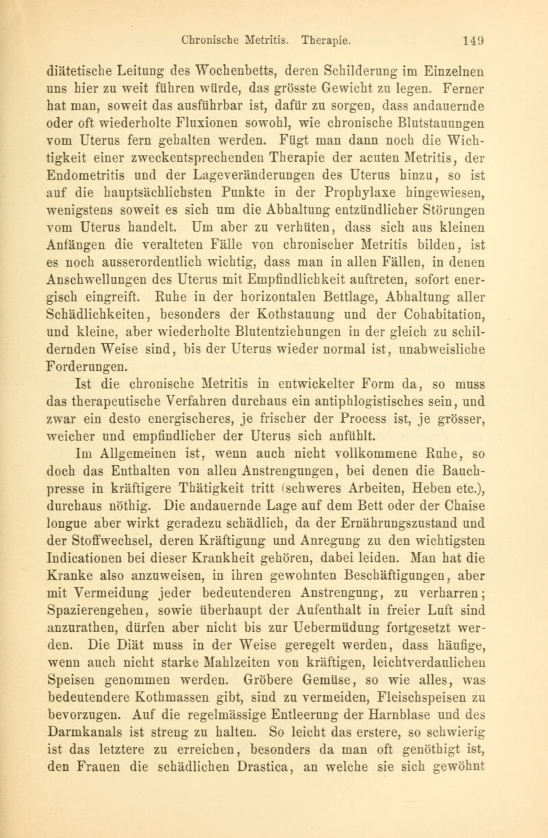 diätetische Leitung des Wochenbetts, deren Schilderung im Einzelnen uns hier zu weit führen würde, das grösste Gewicht zu legen. Ferner hat man, soweit das ausführbar ist, dafür zu sorgen, dass andauernde oder oft wiederholte Fluxionen sowohl, wie chronische Blutstauungen vom Uterus fern gehalten werden. Fügt man dann noch die Wich- tigkeit einer zweckentsprechenden Therapie der acuten Metritis, der Endometritis und der Lageveränderungen des Uterus hinzu, so ist auf die hauptsächlichsten Punkte in der Prophylaxe hingewiesen, wenigstens soweit es sich um die Abhaltung entzündlicher Störungen vom Uterus handelt. Um aber zu verhüten, dass sich aus kleinen Anfängen die veralteten Fälle von chronischer Metritis bilden, ist es noch ausserordentlich wichtig, dass man in allen Fällen, in denen Anschwellungen des Uterus mit Empfindlichkeit auftreten, sofort ener- gisch eingreift. Ruhe in der horizontalen Bettlage, Abhaltung aller Schädlichkeiten, besonders der Kothstauung und der Cohabitation, und kleine, aber wiederholte Blutentziehungen in der gleich zu schil- dernden Weise sind, bis der Uterus wieder normal ist, unabweisliche Forderungen. Ist die chronische Metritis in entwickelter Form da, so muss das therapeutische Verfahren durchaus ein antiphlogistisches sein, und zwar ein desto energischeres, je frischer der Process ist, je grösser, weicher und empfindlicher der Uterus sich anfühlt. Im Allgemeinen ist, wenn auch nicht vollkommene Ruhe, so doch das Enthalten von allen Anstrengungen, bei denen die Bauch- presse in kräftigere Thätigkeit tritt (schweres Arbeiten, Heben etc.), durchaus nöthig. Die andauernde Lage auf dem Bett oder der Chaise longue aber wirkt geradezu schädlich, da der Ernährungszustand und der Stoffwechsel, deren Kräftigung und Anregung zu den wichtigsten Indicationen bei dieser Krankheit gehören, dabei leiden. Man hat die Kranke also anzuweisen, in ihren gewohnten Beschäftigungen, aber mit Vermeidung jeder bedeutenderen Anstrengung, zu verharren; Spazierengehen, sowie überhaupt der Aufenthalt in freier Luft sind anzurathen, dürfen aber nicht bis zur Uebermüdung fortgesetzt wer- den. Die Diät muss in der Weise geregelt werden, dass häufige, wenn auch nicht starke Mahlzeiten von kräftigen, leichtverdaulichen Speisen genommen werden. Gröbere Gemüse, so wie alles, was bedeutendere Kothmassen gibt, sind zu vermeiden, Fleischspeisen zu bevorzugen. Auf die regelmässige Entleerung der Harnblase und des Darmkanals ist streng zu halten. So leicht das erstere, so schwierig ist das letztere zu erreichen, besonders da man oft genöthigt ist, den Frauen die schädlichen Drastica, an welche sie sich gewöhnt