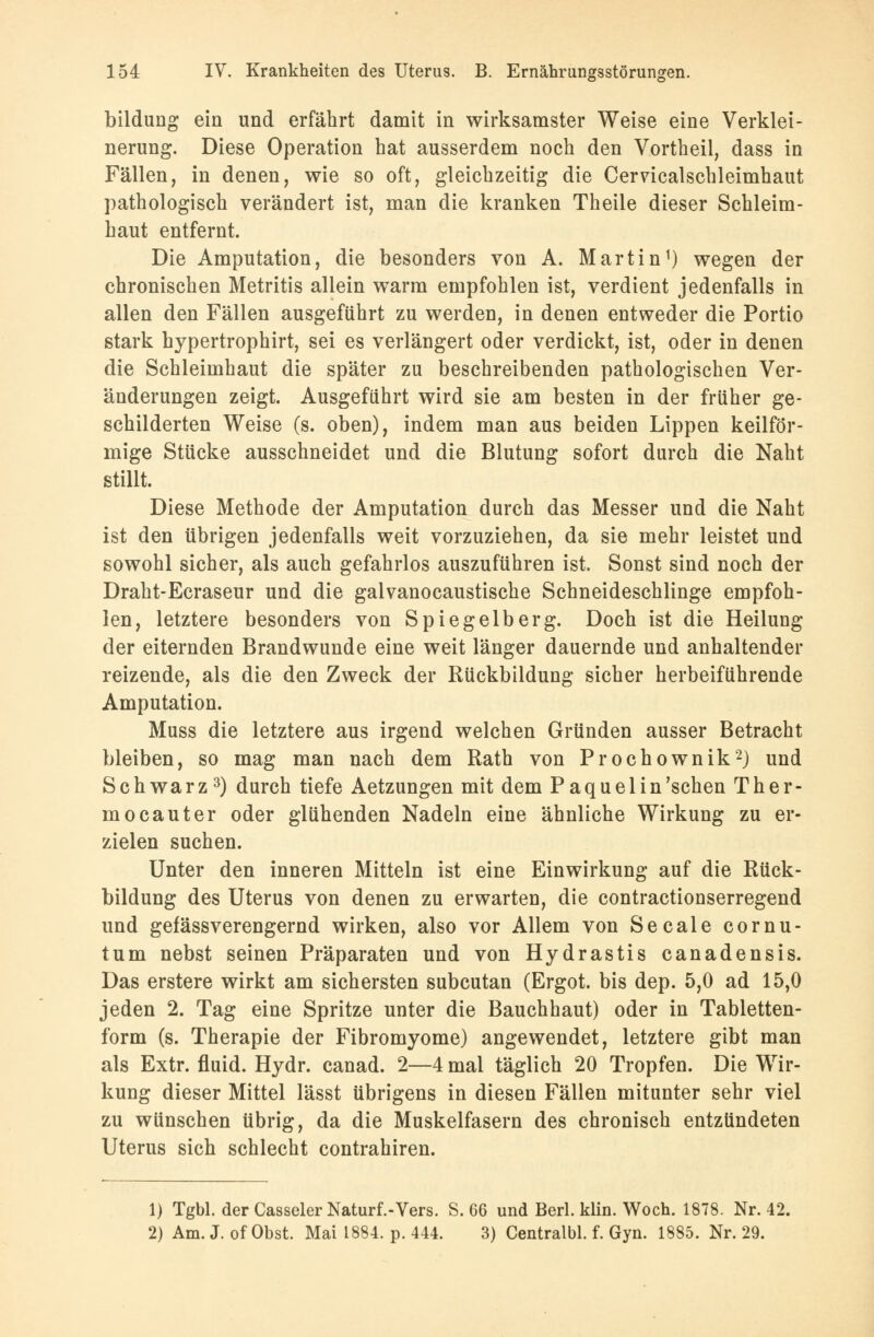 bildung ein und erfährt damit in wirksamster Weise eine Verklei- nerung. Diese Operation hat ausserdem noch den Vortheil, dass in Fällen, in denen, wie so oft, gleichzeitig die Cerricalschleimhaut pathologisch verändert ist, man die kranken Theile dieser Schleim- haut entfernt. Die Amputation, die besonders von A. Martin1) wegen der chronischen Metritis allein warm empfohlen ist, verdient jedenfalls in allen den Fällen ausgeführt zu werden, in denen entweder die Portio stark hypertrophirt, sei es verlängert oder verdickt, ist, oder in denen die Schleimhaut die später zu beschreibenden pathologischen Ver- änderungen zeigt. Ausgeführt wird sie am besten in der früher ge- schilderten Weise (s. oben), indem man aus beiden Lippen keilför- mige Stücke ausschneidet und die Blutung sofort durch die Naht stillt. Diese Methode der Amputation durch das Messer und die Naht ist den übrigen jedenfalls weit vorzuziehen, da sie mehr leistet und sowohl sicher, als auch gefahrlos auszuführen ist. Sonst sind noch der Draht-Ecraseur und die galvanocaustische Schneideschlinge empfoh- len, letztere besonders von Spiegelberg. Doch ist die Heilung der eiternden Brandwunde eine weit länger dauernde und anhaltender reizende, als die den Zweck der Rückbildung sicher herbeiführende Amputation. Muss die letztere aus irgend welchen Gründen ausser Betracht bleiben, so mag man nach dem Rath von Prochownik2) und Schwarz3) durch tiefe Aetzungen mit dem Paque 1 in'sehen Ther- mocauter oder glühenden Nadeln eine ähnliche Wirkung zu er- zielen suchen. Unter den inneren Mitteln ist eine Einwirkung auf die Rück- bildung des Uterus von denen zu erwarten, die contractionserregend und gefässverengernd wirken, also vor Allem von Seeale cornu- tum nebst seinen Präparaten und von Hydrastis canadensis. Das erstere wirkt am sichersten subcutan (Ergot. bis dep. 5,0 ad 15,0 jeden 2. Tag eine Spritze unter die Bauchhaut) oder in Tabletten- form (s. Therapie der Fibromyome) angewendet, letztere gibt man als Extr. fluid. Hydr. canad. 2—4 mal täglich 20 Tropfen. Die Wir- kung dieser Mittel lässt übrigens in diesen Fällen mitunter sehr viel zu wünschen übrig, da die Muskelfasern des chronisch entzündeten Uterus sich schlecht contrahiren. 1) Tgbl. der Casseler Naturf.-Vers. S. 66 und Berl. klin. Woch. 1878. Nr. 42. 2) Am. J. of Obst. Mai 1884. p. 444. 3) Centralbl. f. Gyn. 1885. Nr. 29.